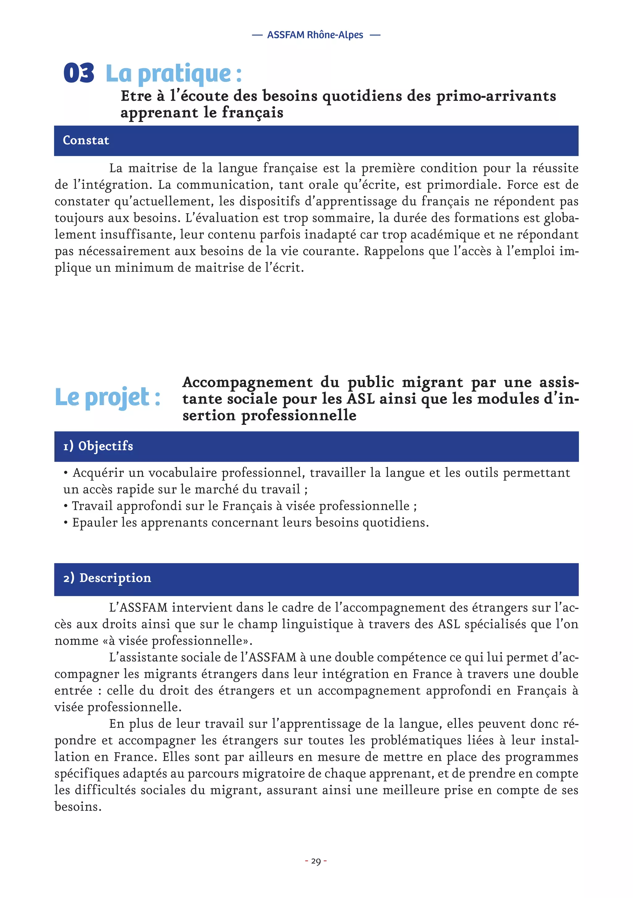 - 29 -
	 La maitrise de la langue française est la première condition pour la réussite
de l’intégration. La communication, tant orale qu’écrite, est primordiale. Force est de
constater qu’actuellement, les dispositifs d’apprentissage du français ne répondent pas
toujours aux besoins. L’évaluation est trop sommaire, la durée des formations est globa-
lement insuffisante, leur contenu parfois inadapté car trop académique et ne répondant
pas nécessairement aux besoins de la vie courante. Rappelons que l’accès à l’emploi im-
plique un minimum de maitrise de l’écrit.
Etre à l’écoute des besoins quotidiens des primo-arrivants
apprenant le français
La pratique :03
Constat
1) Objectifs
Le projet :
Accompagnement du public migrant par une assis-
tante sociale pour les ASL ainsi que les modules d’in-
sertion professionnelle
• Acquérir un vocabulaire professionnel, travailler la langue et les outils permettant
un accès rapide sur le marché du travail ;
• Travail approfondi sur le Français à visée professionnelle ;
• Epauler les apprenants concernant leurs besoins quotidiens.
2) Description
	 L’ASSFAM intervient dans le cadre de l’accompagnement des étrangers sur l’ac-
cès aux droits ainsi que sur le champ linguistique à travers des ASL spécialisés que l’on
nomme «à visée professionnelle».
	 L’assistante sociale de l’ASSFAM à une double compétence ce qui lui permet d’ac-
compagner les migrants étrangers dans leur intégration en France à travers une double
entrée : celle du droit des étrangers et un accompagnement approfondi en Français à
visée professionnelle.
	 En plus de leur travail sur l’apprentissage de la langue, elles peuvent donc ré-
pondre et accompagner les étrangers sur toutes les problématiques liées à leur instal-
lation en France. Elles sont par ailleurs en mesure de mettre en place des programmes
spécifiques adaptés au parcours migratoire de chaque apprenant, et de prendre en compte
les difficultés sociales du migrant, assurant ainsi une meilleure prise en compte de ses
besoins.
— ASSFAM Rhône-Alpes —
 