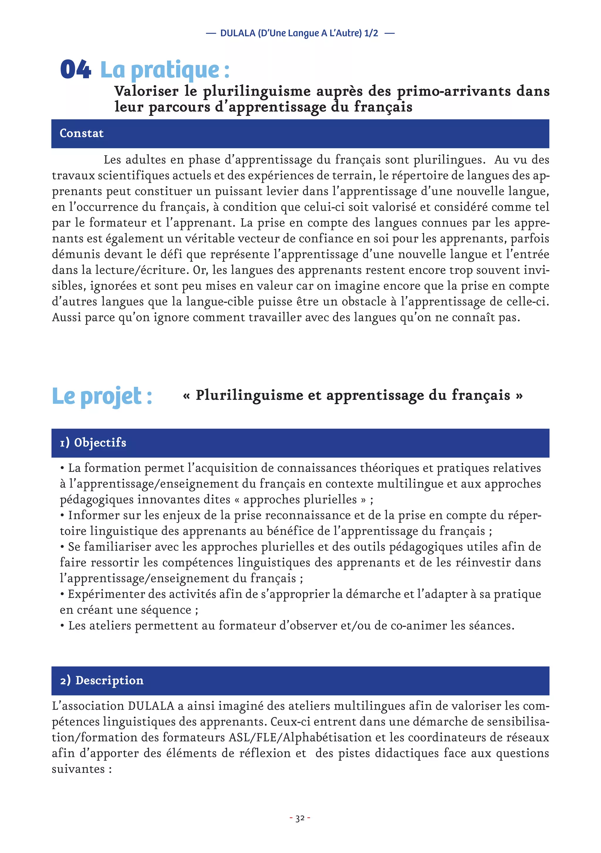 - 32 -
	 Les adultes en phase d’apprentissage du français sont plurilingues. Au vu des
travaux scientifiques actuels et des expériences de terrain, le répertoire de langues des ap-
prenants peut constituer un puissant levier dans l’apprentissage d’une nouvelle langue,
en l’occurrence du français, à condition que celui-ci soit valorisé et considéré comme tel
par le formateur et l’apprenant. La prise en compte des langues connues par les appre-
nants est également un véritable vecteur de confiance en soi pour les apprenants, parfois
démunis devant le défi que représente l’apprentissage d’une nouvelle langue et l’entrée
dans la lecture/écriture. Or, les langues des apprenants restent encore trop souvent invi-
sibles, ignorées et sont peu mises en valeur car on imagine encore que la prise en compte
d’autres langues que la langue-cible puisse être un obstacle à l’apprentissage de celle-ci.
Aussi parce qu’on ignore comment travailler avec des langues qu’on ne connaît pas.
Valoriser le plurilinguisme auprès des primo-arrivants dans
leur parcours d’apprentissage du français
La pratique :04
Constat
1) Objectifs
Le projet : « Plurilinguisme et apprentissage du français »
• La formation permet l’acquisition de connaissances théoriques et pratiques relatives
à l’apprentissage/enseignement du français en contexte multilingue et aux approches
pédagogiques innovantes dites « approches plurielles » ;
• Informer sur les enjeux de la prise reconnaissance et de la prise en compte du réper-
toire linguistique des apprenants au bénéfice de l’apprentissage du français ;
• Se familiariser avec les approches plurielles et des outils pédagogiques utiles afin de
faire ressortir les compétences linguistiques des apprenants et de les réinvestir dans
l’apprentissage/enseignement du français ;
• Expérimenter des activités afin de s’approprier la démarche et l’adapter à sa pratique
en créant une séquence ;
• Les ateliers permettent au formateur d’observer et/ou de co-animer les séances.
2) Description
L’association DULALA a ainsi imaginé des ateliers multilingues afin de valoriser les com-
pétences linguistiques des apprenants. Ceux-ci entrent dans une démarche de sensibilisa-
tion/formation des formateurs ASL/FLE/Alphabétisation et les coordinateurs de réseaux
afin d’apporter des éléments de réflexion et des pistes didactiques face aux questions
suivantes :
— DULALA (D’Une Langue A L’Autre) 1/2 —
 