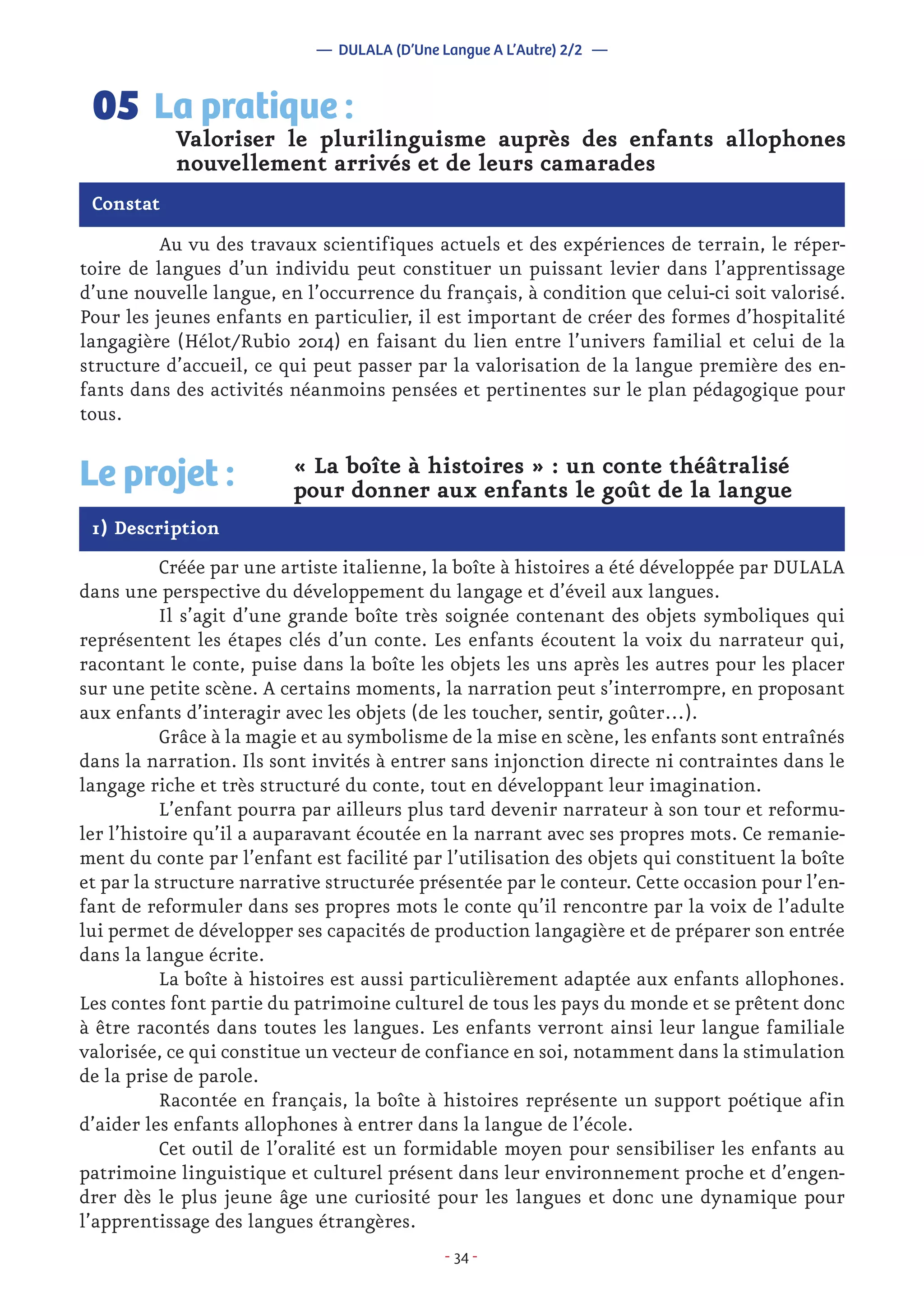 - 34 -
	 Au vu des travaux scientifiques actuels et des expériences de terrain, le réper-
toire de langues d’un individu peut constituer un puissant levier dans l’apprentissage
d’une nouvelle langue, en l’occurrence du français, à condition que celui-ci soit valorisé.
Pour les jeunes enfants en particulier, il est important de créer des formes d’hospitalité
langagière (Hélot/Rubio 2014) en faisant du lien entre l’univers familial et celui de la
structure d’accueil, ce qui peut passer par la valorisation de la langue première des en-
fants dans des activités néanmoins pensées et pertinentes sur le plan pédagogique pour
tous.
Valoriser le plurilinguisme auprès des enfants allophones
nouvellement arrivés et de leurs camarades
La pratique :05
Constat
Le projet : « La boîte à histoires » : un conte théâtralisé
pour donner aux enfants le goût de la langue
1) Description
	 Créée par une artiste italienne, la boîte à histoires a été développée par DULALA
dans une perspective du développement du langage et d’éveil aux langues.
	 Il s’agit d’une grande boîte très soignée contenant des objets symboliques qui
représentent les étapes clés d’un conte. Les enfants écoutent la voix du narrateur qui,
racontant le conte, puise dans la boîte les objets les uns après les autres pour les placer
sur une petite scène. A certains moments, la narration peut s’interrompre, en proposant
aux enfants d’interagir avec les objets (de les toucher, sentir, goûter…).
	 Grâce à la magie et au symbolisme de la mise en scène, les enfants sont entraînés
dans la narration. Ils sont invités à entrer sans injonction directe ni contraintes dans le
langage riche et très structuré du conte, tout en développant leur imagination.
	 L’enfant pourra par ailleurs plus tard devenir narrateur à son tour et reformu-
ler l’histoire qu’il a auparavant écoutée en la narrant avec ses propres mots. Ce remanie-
ment du conte par l’enfant est facilité par l’utilisation des objets qui constituent la boîte
et par la structure narrative structurée présentée par le conteur. Cette occasion pour l’en-
fant de reformuler dans ses propres mots le conte qu’il rencontre par la voix de l’adulte
lui permet de développer ses capacités de production langagière et de préparer son entrée
dans la langue écrite.
	 La boîte à histoires est aussi particulièrement adaptée aux enfants allophones.
Les contes font partie du patrimoine culturel de tous les pays du monde et se prêtent donc
à être racontés dans toutes les langues. Les enfants verront ainsi leur langue familiale
valorisée, ce qui constitue un vecteur de confiance en soi, notamment dans la stimulation
de la prise de parole.
	 Racontée en français, la boîte à histoires représente un support poétique afin
d’aider les enfants allophones à entrer dans la langue de l’école.
	 Cet outil de l’oralité est un formidable moyen pour sensibiliser les enfants au
patrimoine linguistique et culturel présent dans leur environnement proche et d’engen-
drer dès le plus jeune âge une curiosité pour les langues et donc une dynamique pour
l’apprentissage des langues étrangères.
— DULALA (D’Une Langue A L’Autre) 2/2 —
 