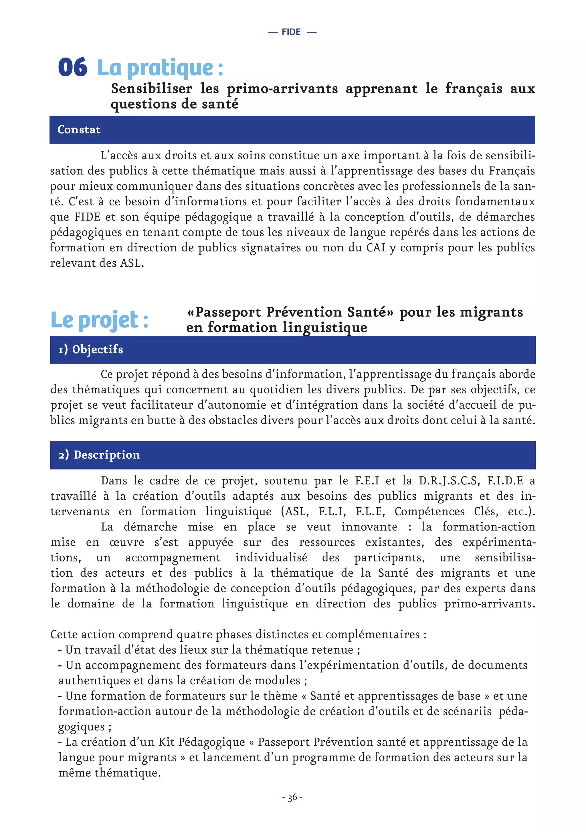 - 36 -
	 L’accès aux droits et aux soins constitue un axe important à la fois de sensibili-
sation des publics à cette thématique mais aussi à l’apprentissage des bases du Français
pour mieux communiquer dans des situations concrètes avec les professionnels de la san-
té. C’est à ce besoin d’informations et pour faciliter l’accès à des droits fondamentaux
que FIDE et son équipe pédagogique a travaillé à la conception d’outils, de démarches
pédagogiques en tenant compte de tous les niveaux de langue repérés dans les actions de
formation en direction de publics signataires ou non du CAI y compris pour les publics
relevant des ASL.
Sensibiliser les primo-arrivants apprenant le français aux
questions de santé
La pratique :06
Constat
1) Objectifs
Le projet : «Passeport Prévention Santé» pour les migrants
en formation linguistique
	 Ce projet répond à des besoins d’information, l’apprentissage du français aborde
des thématiques qui concernent au quotidien les divers publics. De par ses objectifs, ce
projet se veut facilitateur d’autonomie et d’intégration dans la société d’accueil de pu-
blics migrants en butte à des obstacles divers pour l’accès aux droits dont celui à la santé.
2) Description
	 Dans le cadre de ce projet, soutenu par le F.E.I et la D.R.J.S.C.S, F.I.D.E a
travaillé à la création d’outils adaptés aux besoins des publics migrants et des in-
tervenants en formation linguistique (ASL, F.L.I, F.L.E, Compétences Clés, etc.).
	 La démarche mise en place se veut innovante : la formation-action
mise en œuvre s’est appuyée sur des ressources existantes, des expérimenta-
tions, un accompagnement individualisé des participants, une sensibilisa-
tion des acteurs et des publics à la thématique de la Santé des migrants et une
formation à la méthodologie de conception d’outils pédagogiques, par des experts dans
le domaine de la formation linguistique en direction des publics primo-arrivants.
Cette action comprend quatre phases distinctes et complémentaires :
- Un travail d’état des lieux sur la thématique retenue ;
- Un accompagnement des formateurs dans l’expérimentation d’outils, de documents
authentiques et dans la création de modules ;
- Une formation de formateurs sur le thème « Santé et apprentissages de base » et une
formation-action autour de la méthodologie de création d’outils et de scénariis péda-
gogiques ;
- La création d’un Kit Pédagogique « Passeport Prévention santé et apprentissage de la
langue pour migrants » et lancement d’un programme de formation des acteurs sur la
même thématique.
— FIDE —
 