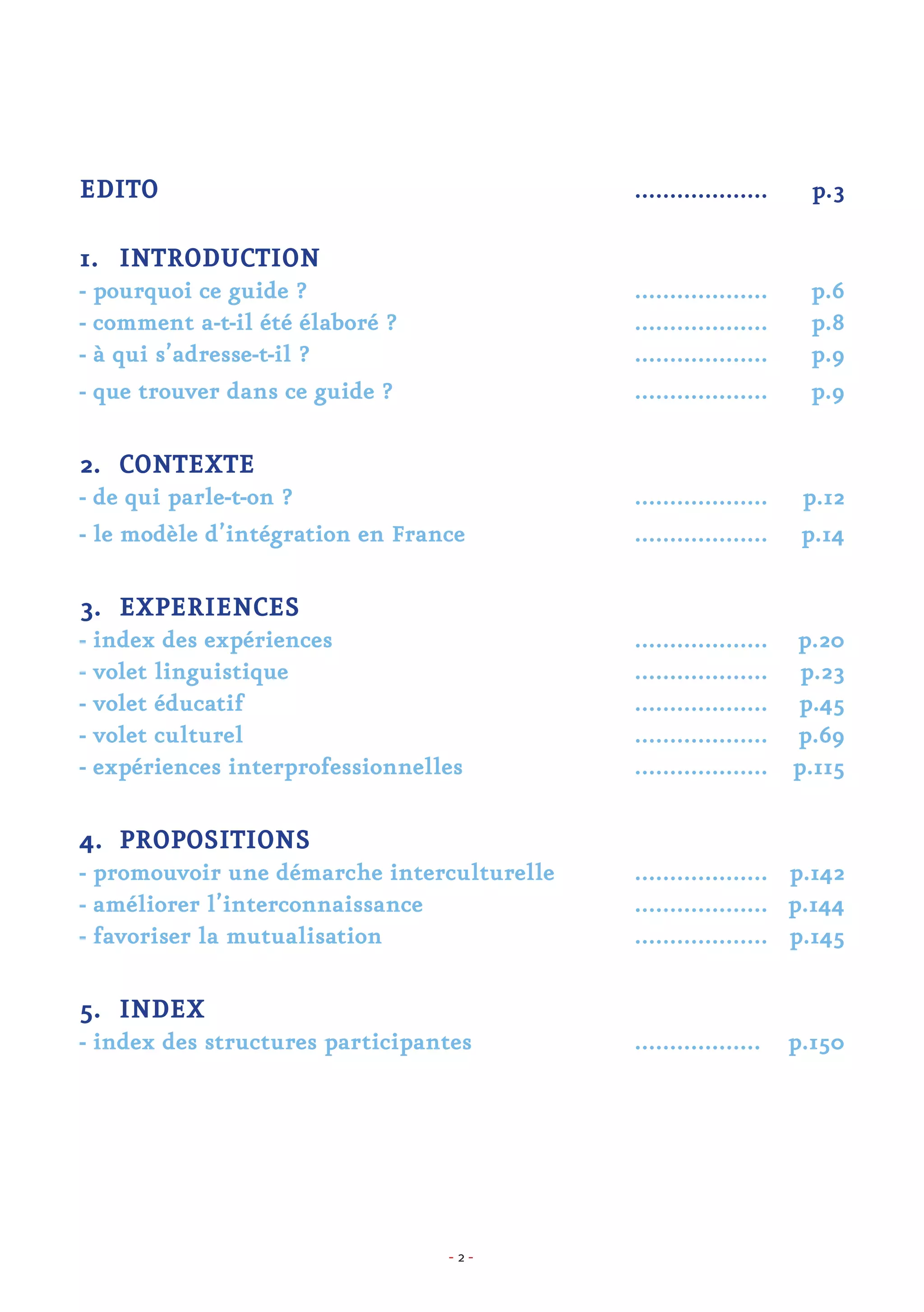- 2 -
EDITO						 ................... p.3
1.	 INTRODUCTION
- pourquoi ce guide ?					 ................... p.6
- comment a-t-il été élaboré ?			 ................... p.8
- à qui s’adresse-t-il ?					 ................... p.9
- que trouver dans ce guide ?				 ................... p.9
2.	 CONTEXTE
- de qui parle-t-on ?					 ................... p.12
- le modèle d’intégration en France			 ................... p.14
3.	 EXPERIENCES
- index des expériences				 ................... p.20
- volet linguistique					................... p.23
- volet éducatif					................... p.45
- volet culturel					................... p.69
- expériences interprofessionnelles			 ................... p.115
4.	 PROPOSITIONS
- promouvoir une démarche interculturelle		 ................... p.142
- améliorer l’interconnaissance			 ................... p.144
- favoriser la mutualisation				 ................... p.145
5.	 INDEX
- index des structures participantes			 .................. p.150
 