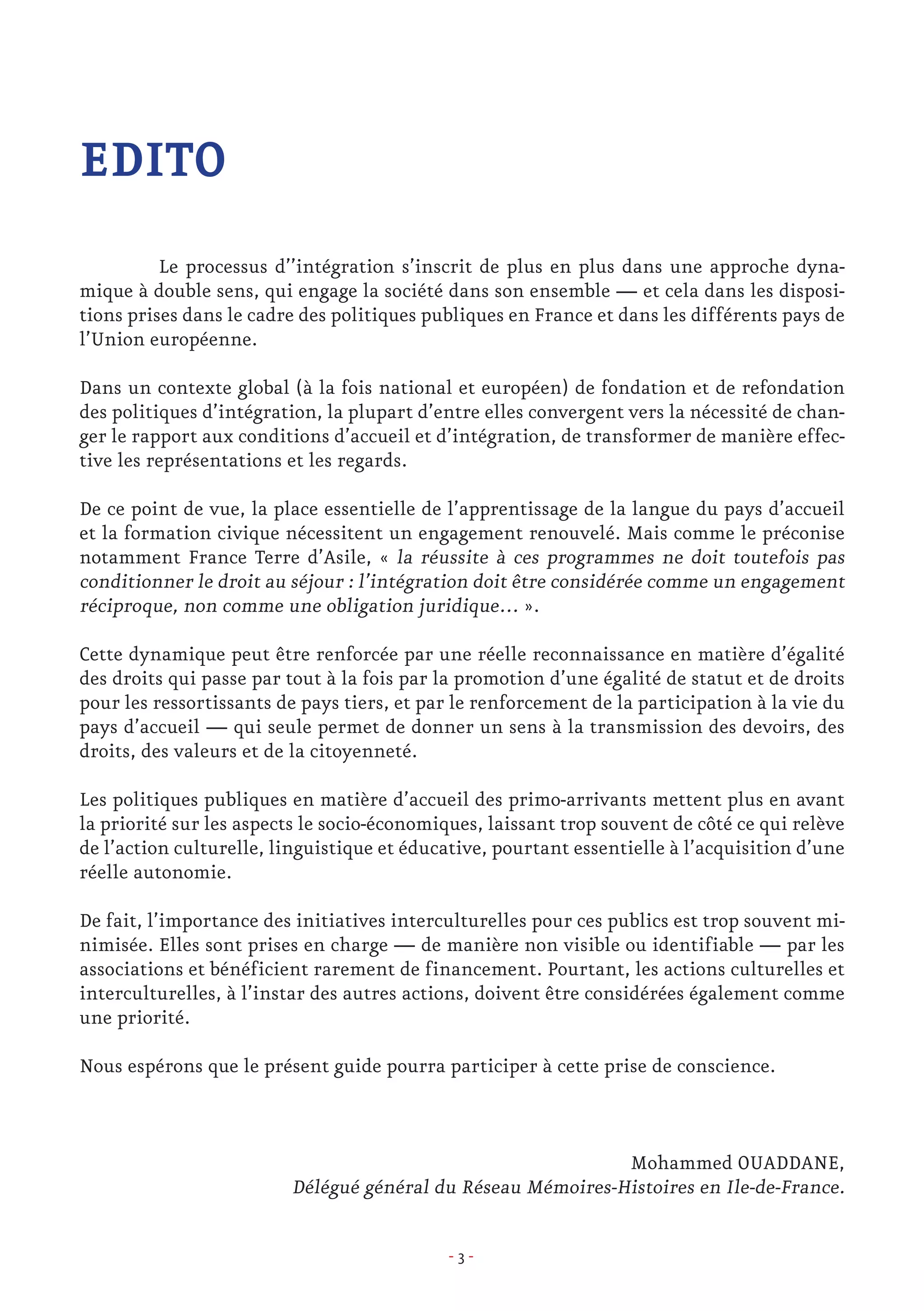 - 3 -
EDITO
	 Le processus d’’intégration s’inscrit de plus en plus dans une approche dyna-
mique à double sens, qui engage la société dans son ensemble — et cela dans les disposi-
tions prises dans le cadre des politiques publiques en France et dans les différents pays de
l’Union européenne.
Dans un contexte global (à la fois national et européen) de fondation et de refondation
des politiques d’intégration, la plupart d’entre elles convergent vers la nécessité de chan-
ger le rapport aux conditions d’accueil et d’intégration, de transformer de manière effec-
tive les représentations et les regards.
De ce point de vue, la place essentielle de l’apprentissage de la langue du pays d’accueil
et la formation civique nécessitent un engagement renouvelé. Mais comme le préconise
notamment France Terre d’Asile, « la réussite à ces programmes ne doit toutefois pas
conditionner le droit au séjour : l’intégration doit être considérée comme un engagement
réciproque, non comme une obligation juridique… ».
Cette dynamique peut être renforcée par une réelle reconnaissance en matière d’égalité
des droits qui passe par tout à la fois par la promotion d’une égalité de statut et de droits
pour les ressortissants de pays tiers, et par le renforcement de la participation à la vie du
pays d’accueil — qui seule permet de donner un sens à la transmission des devoirs, des
droits, des valeurs et de la citoyenneté.
Les politiques publiques en matière d’accueil des primo-arrivants mettent plus en avant
la priorité sur les aspects le socio-économiques, laissant trop souvent de côté ce qui relève
de l’action culturelle, linguistique et éducative, pourtant essentielle à l’acquisition d’une
réelle autonomie.
De fait, l’importance des initiatives interculturelles pour ces publics est trop souvent mi-
nimisée. Elles sont prises en charge — de manière non visible ou identifiable — par les
associations et bénéficient rarement de financement. Pourtant, les actions culturelles et
interculturelles, à l’instar des autres actions, doivent être considérées également comme
une priorité.
Nous espérons que le présent guide pourra participer à cette prise de conscience.
Mohammed OUADDANE,
Délégué général du Réseau Mémoires-Histoires en Ile-de-France.
 