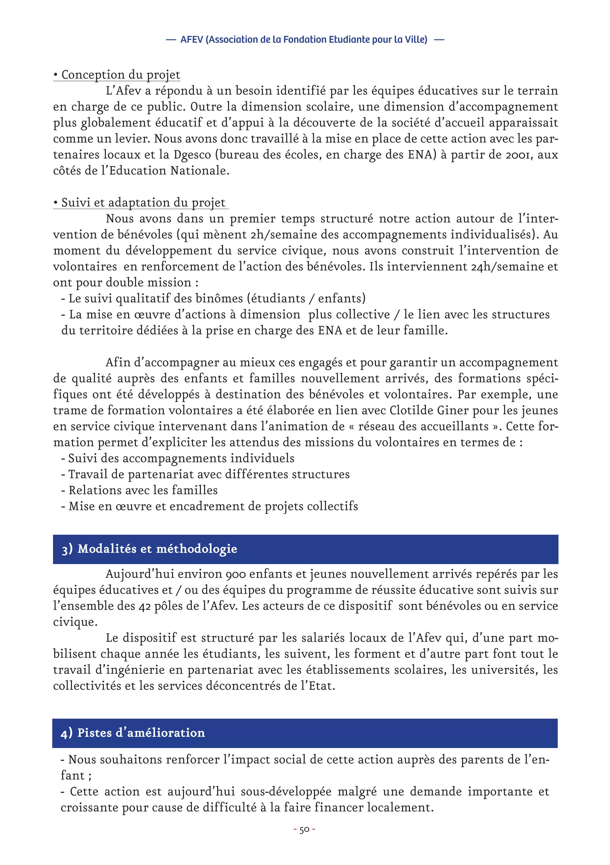 - 50 -
• Conception du projet
	 L’Afev a répondu à un besoin identifié par les équipes éducatives sur le terrain
en charge de ce public. Outre la dimension scolaire, une dimension d’accompagnement
plus globalement éducatif et d’appui à la découverte de la société d’accueil apparaissait
comme un levier. Nous avons donc travaillé à la mise en place de cette action avec les par-
tenaires locaux et la Dgesco (bureau des écoles, en charge des ENA) à partir de 2001, aux
côtés de l’Education Nationale.
• Suivi et adaptation du projet
	 Nous avons dans un premier temps structuré notre action autour de l’inter-
vention de bénévoles (qui mènent 2h/semaine des accompagnements individualisés). Au
moment du développement du service civique, nous avons construit l’intervention de
volontaires en renforcement de l’action des bénévoles. Ils interviennent 24h/semaine et
ont pour double mission :
- Le suivi qualitatif des binômes (étudiants / enfants)
- La mise en œuvre d’actions à dimension plus collective / le lien avec les structures
du territoire dédiées à la prise en charge des ENA et de leur famille.
	 Afin d’accompagner au mieux ces engagés et pour garantir un accompagnement
de qualité auprès des enfants et familles nouvellement arrivés, des formations spéci-
fiques ont été développés à destination des bénévoles et volontaires. Par exemple, une
trame de formation volontaires a été élaborée en lien avec Clotilde Giner pour les jeunes
en service civique intervenant dans l’animation de « réseau des accueillants ». Cette for-
mation permet d’expliciter les attendus des missions du volontaires en termes de :
- Suivi des accompagnements individuels
- Travail de partenariat avec différentes structures
- Relations avec les familles
- Mise en œuvre et encadrement de projets collectifs
— AFEV (Association de la Fondation Etudiante pour la Ville) —
3) Modalités et méthodologie
	 Aujourd’hui environ 900 enfants et jeunes nouvellement arrivés repérés par les
équipes éducatives et / ou des équipes du programme de réussite éducative sont suivis sur
l’ensemble des 42 pôles de l’Afev. Les acteurs de ce dispositif sont bénévoles ou en service
civique.
	 Le dispositif est structuré par les salariés locaux de l’Afev qui, d’une part mo-
bilisent chaque année les étudiants, les suivent, les forment et d’autre part font tout le
travail d’ingénierie en partenariat avec les établissements scolaires, les universités, les
collectivités et les services déconcentrés de l’Etat.
4) Pistes d’amélioration
- Nous souhaitons renforcer l’impact social de cette action auprès des parents de l’en-
fant ;
- Cette action est aujourd’hui sous-développée malgré une demande importante et
croissante pour cause de difficulté à la faire financer localement.
 