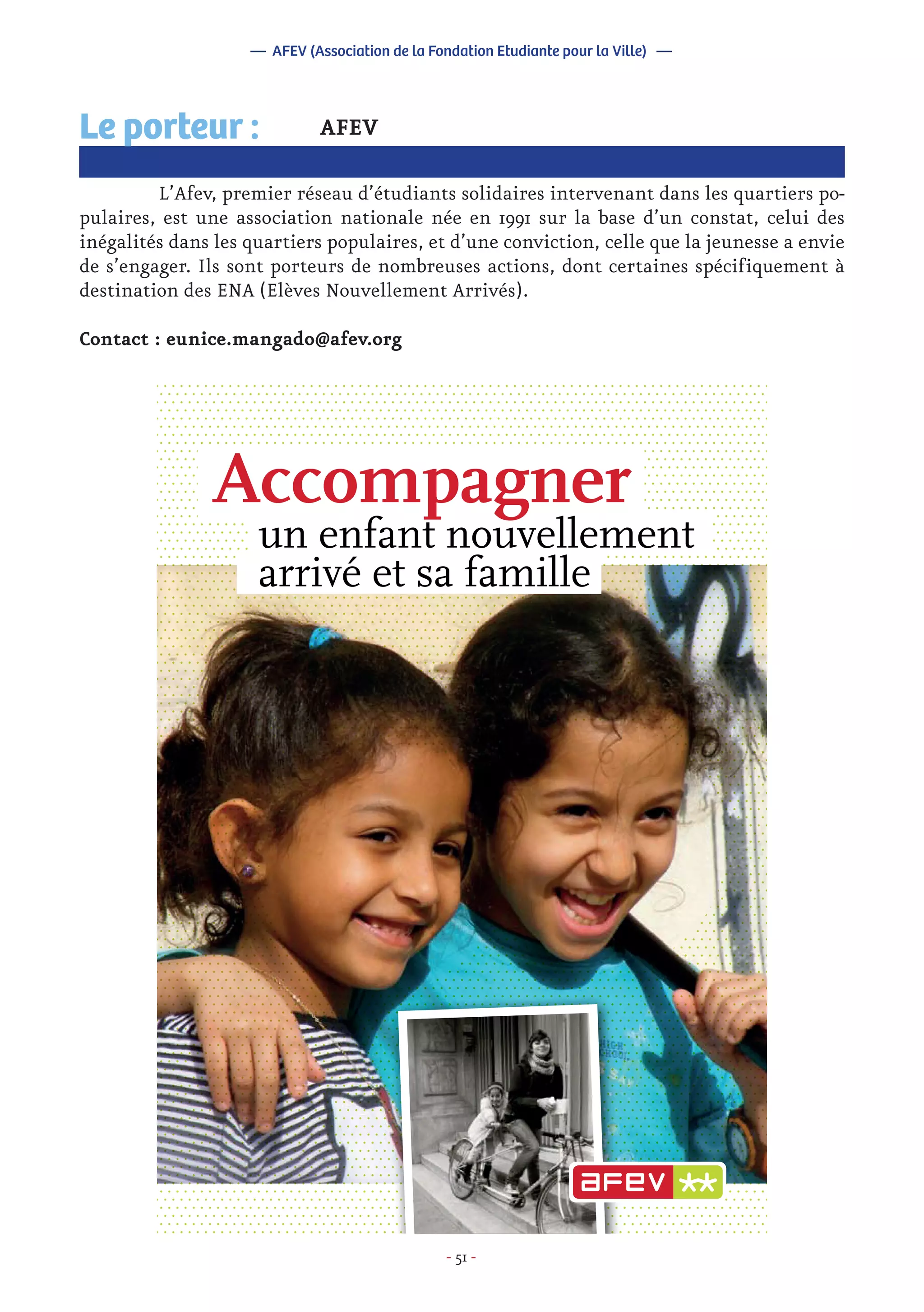 - 51 -
Accompagner
un enfant nouvellement
arrivé et sa famille
AFEV
	 L’Afev, premier réseau d’étudiants solidaires intervenant dans les quartiers po-
pulaires, est une association nationale née en 1991 sur la base d’un constat, celui des
inégalités dans les quartiers populaires, et d’une conviction, celle que la jeunesse a envie
de s’engager. Ils sont porteurs de nombreuses actions, dont certaines spécifiquement à
destination des ENA (Elèves Nouvellement Arrivés).
Contact : eunice.mangado@afev.org
Le porteur :
— AFEV (Association de la Fondation Etudiante pour la Ville) —
 