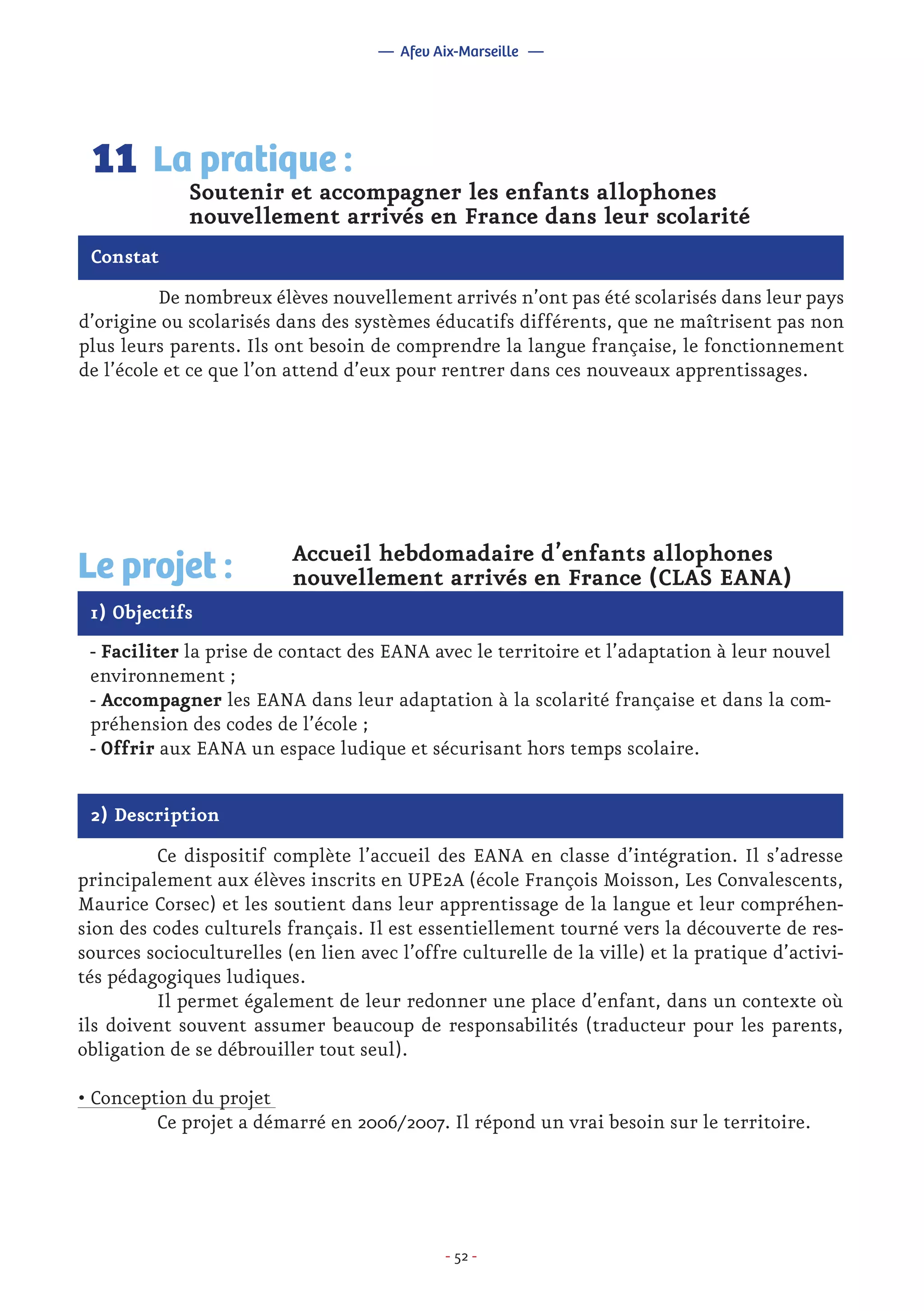 - 52 -
	 De nombreux élèves nouvellement arrivés n’ont pas été scolarisés dans leur pays
d’origine ou scolarisés dans des systèmes éducatifs différents, que ne maîtrisent pas non
plus leurs parents. Ils ont besoin de comprendre la langue française, le fonctionnement
de l’école et ce que l’on attend d’eux pour rentrer dans ces nouveaux apprentissages.
Soutenir et accompagner les enfants allophones
nouvellement arrivés en France dans leur scolarité
La pratique :11
Constat
1) Objectifs
Le projet : Accueil hebdomadaire d’enfants allophones
nouvellement arrivés en France (CLAS EANA)
- Faciliter la prise de contact des EANA avec le territoire et l’adaptation à leur nouvel
environnement ;
- Accompagner les EANA dans leur adaptation à la scolarité française et dans la com-
préhension des codes de l’école ;
- Offrir aux EANA un espace ludique et sécurisant hors temps scolaire.
2) Description
	 Ce dispositif complète l’accueil des EANA en classe d’intégration. Il s’adresse
principalement aux élèves inscrits en UPE2A (école François Moisson, Les Convalescents,
Maurice Corsec) et les soutient dans leur apprentissage de la langue et leur compréhen-
sion des codes culturels français. Il est essentiellement tourné vers la découverte de res-
sources socioculturelles (en lien avec l’offre culturelle de la ville) et la pratique d’activi-
tés pédagogiques ludiques.
	 Il permet également de leur redonner une place d’enfant, dans un contexte où
ils doivent souvent assumer beaucoup de responsabilités (traducteur pour les parents,
obligation de se débrouiller tout seul).
• Conception du projet
	 Ce projet a démarré en 2006/2007. Il répond un vrai besoin sur le territoire.
— Afev Aix-Marseille —
 