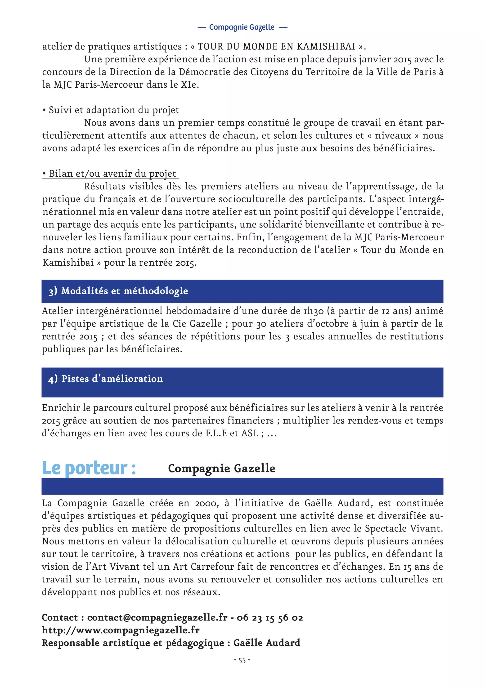 - 55 -
atelier de pratiques artistiques : « TOUR DU MONDE EN KAMISHIBAI ».
	 Une première expérience de l’action est mise en place depuis janvier 2015 avec le
concours de la Direction de la Démocratie des Citoyens du Territoire de la Ville de Paris à
la MJC Paris-Mercoeur dans le XIe.
• Suivi et adaptation du projet
	 Nous avons dans un premier temps constitué le groupe de travail en étant par-
ticulièrement attentifs aux attentes de chacun, et selon les cultures et « niveaux » nous
avons adapté les exercices afin de répondre au plus juste aux besoins des bénéficiaires.
• Bilan et/ou avenir du projet
	 Résultats visibles dès les premiers ateliers au niveau de l’apprentissage, de la
pratique du français et de l’ouverture socioculturelle des participants. L’aspect intergé-
nérationnel mis en valeur dans notre atelier est un point positif qui développe l’entraide,
un partage des acquis ente les participants, une solidarité bienveillante et contribue à re-
nouveler les liens familiaux pour certains. Enfin, l’engagement de la MJC Paris-Mercoeur
dans notre action prouve son intérêt de la reconduction de l’atelier « Tour du Monde en
Kamishibai » pour la rentrée 2015.
— Compagnie Gazelle —
3) Modalités et méthodologie
Atelier intergénérationnel hebdomadaire d’une durée de 1h30 (à partir de 12 ans) animé
par l’équipe artistique de la Cie Gazelle ; pour 30 ateliers d’octobre à juin à partir de la
rentrée 2015 ; et des séances de répétitions pour les 3 escales annuelles de restitutions
publiques par les bénéficiaires.
4) Pistes d’amélioration
Enrichir le parcours culturel proposé aux bénéficiaires sur les ateliers à venir à la rentrée
2015 grâce au soutien de nos partenaires financiers ; multiplier les rendez-vous et temps
d’échanges en lien avec les cours de F.L.E et ASL ; …
Compagnie Gazelle
La Compagnie Gazelle créée en 2000, à l’initiative de Gaëlle Audard, est constituée
d’équipes artistiques et pédagogiques qui proposent une activité dense et diversifiée au-
près des publics en matière de propositions culturelles en lien avec le Spectacle Vivant.
Nous mettons en valeur la délocalisation culturelle et œuvrons depuis plusieurs années
sur tout le territoire, à travers nos créations et actions pour les publics, en défendant la
vision de l’Art Vivant tel un Art Carrefour fait de rencontres et d’échanges. En 15 ans de
travail sur le terrain, nous avons su renouveler et consolider nos actions culturelles en
développant nos publics et nos réseaux.
Contact : contact@compagniegazelle.fr - 06 23 15 56 02
http://www.compagniegazelle.fr
Responsable artistique et pédagogique : Gaëlle Audard
Le porteur :
 