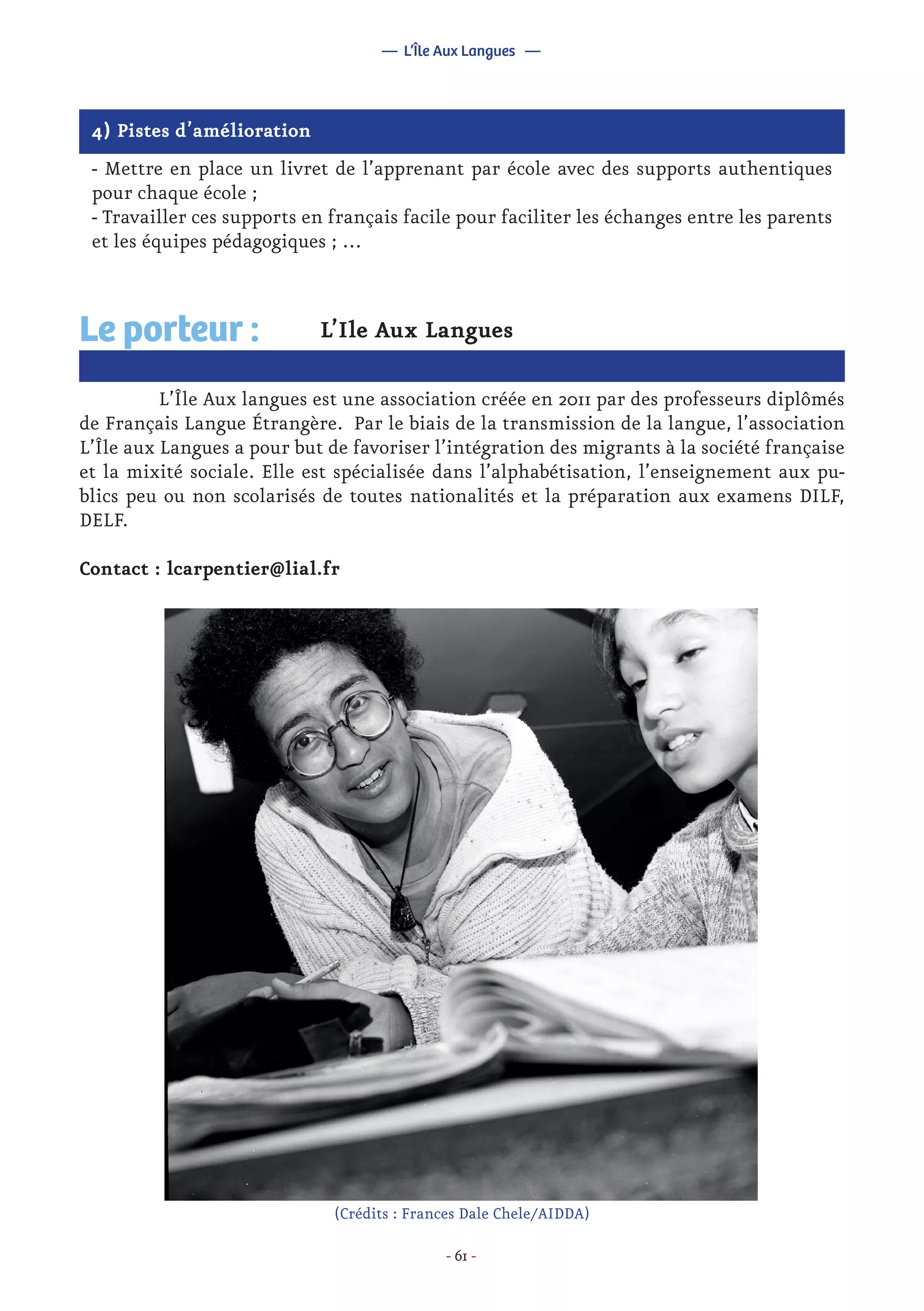 - 61 -
4) Pistes d’amélioration
- Mettre en place un livret de l’apprenant par école avec des supports authentiques
pour chaque école ;
- Travailler ces supports en français facile pour faciliter les échanges entre les parents
et les équipes pédagogiques ; …
L’Ile Aux Langues
	 L’Île Aux langues est une association créée en 2011 par des professeurs diplômés
de Français Langue Étrangère. Par le biais de la transmission de la langue, l’association
L’Île aux Langues a pour but de favoriser l’intégration des migrants à la société française
et la mixité sociale. Elle est spécialisée dans l’alphabétisation, l’enseignement aux pu-
blics peu ou non scolarisés de toutes nationalités et la préparation aux examens DILF,
DELF.
Contact : lcarpentier@lial.fr
Le porteur :
— L’Île Aux Langues —
(Crédits : Frances Dale Chele/AIDDA)
 