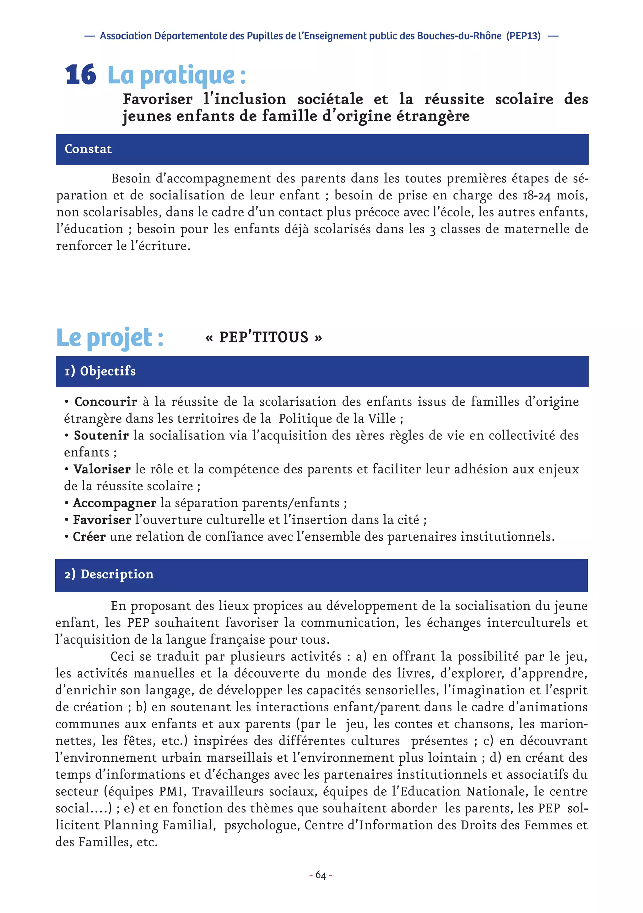 - 64 -
	 Besoin d’accompagnement des parents dans les toutes premières étapes de sé-
paration et de socialisation de leur enfant ; besoin de prise en charge des 18-24 mois,
non scolarisables, dans le cadre d’un contact plus précoce avec l’école, les autres enfants,
l’éducation ; besoin pour les enfants déjà scolarisés dans les 3 classes de maternelle de
renforcer le l’écriture.
Favoriser l’inclusion sociétale et la réussite scolaire des
jeunes enfants de famille d’origine étrangère
La pratique :16
Constat
1) Objectifs
Le projet : « PEP’TITOUS »
• Concourir à la réussite de la scolarisation des enfants issus de familles d’origine
étrangère dans les territoires de la Politique de la Ville ;
• Soutenir la socialisation via l’acquisition des 1ères règles de vie en collectivité des
enfants ;
• Valoriser le rôle et la compétence des parents et faciliter leur adhésion aux enjeux
de la réussite scolaire ;
• Accompagner la séparation parents/enfants ;
• Favoriser l’ouverture culturelle et l’insertion dans la cité ;
• Créer une relation de confiance avec l’ensemble des partenaires institutionnels.
2) Description
	 En proposant des lieux propices au développement de la socialisation du jeune
enfant, les PEP souhaitent favoriser la communication, les échanges interculturels et
l’acquisition de la langue française pour tous.
	 Ceci se traduit par plusieurs activités : a) en offrant la possibilité par le jeu,
les activités manuelles et la découverte du monde des livres, d’explorer, d’apprendre,
d’enrichir son langage, de développer les capacités sensorielles, l’imagination et l’esprit
de création ; b) en soutenant les interactions enfant/parent dans le cadre d’animations
communes aux enfants et aux parents (par le jeu, les contes et chansons, les marion-
nettes, les fêtes, etc.) inspirées des différentes cultures présentes ; c) en découvrant
l’environnement urbain marseillais et l’environnement plus lointain ; d) en créant des
temps d’informations et d’échanges avec les partenaires institutionnels et associatifs du
secteur (équipes PMI, Travailleurs sociaux, équipes de l’Education Nationale, le centre
social….) ; e) et en fonction des thèmes que souhaitent aborder les parents, les PEP sol-
licitent Planning Familial, psychologue, Centre d’Information des Droits des Femmes et
des Familles, etc.
— Association Départementale des Pupilles de l’Enseignement public des Bouches-du-Rhône (PEP13) —
 