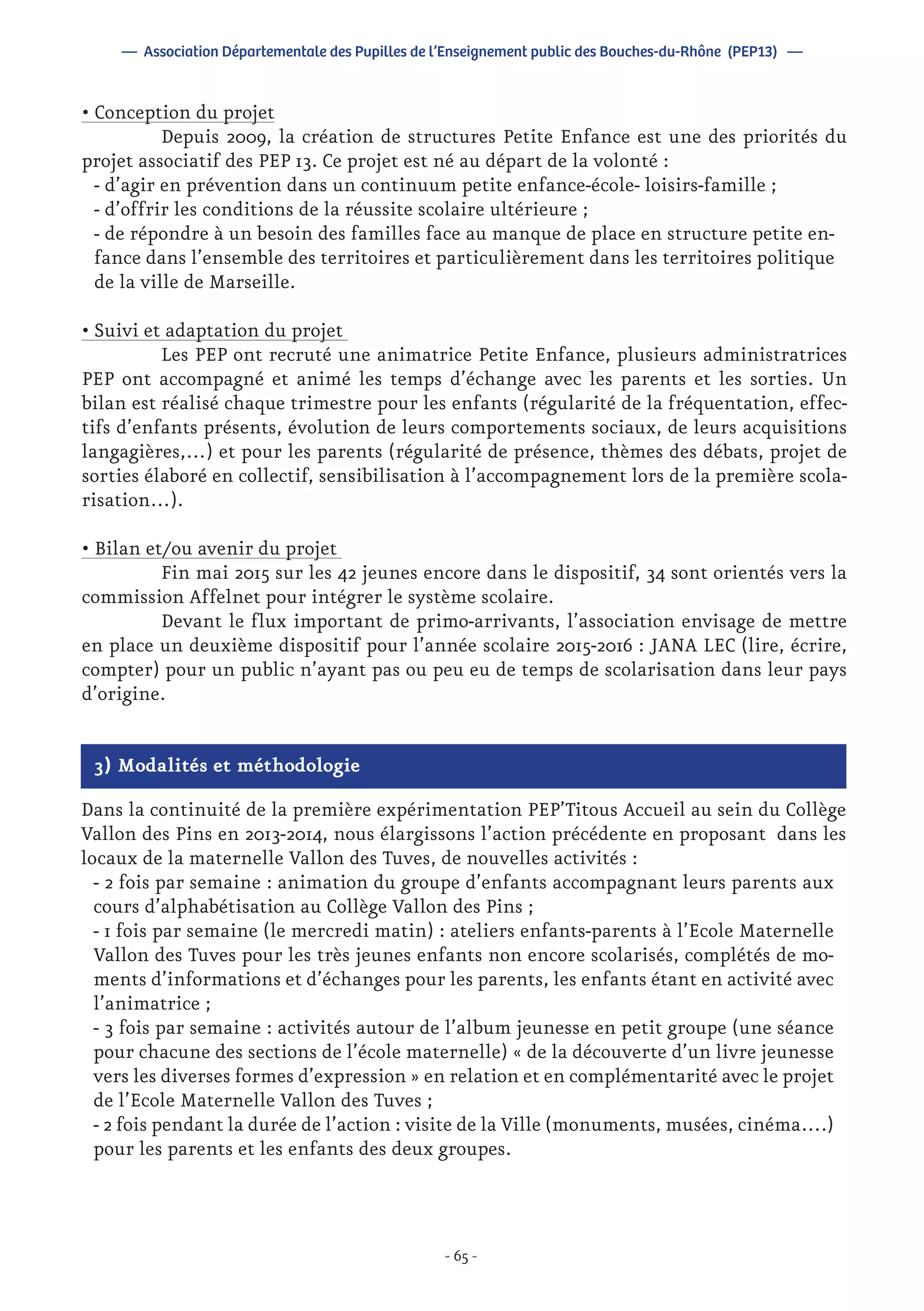 - 65 -
• Conception du projet
	 Depuis 2009, la création de structures Petite Enfance est une des priorités du
projet associatif des PEP 13. Ce projet est né au départ de la volonté :
- d’agir en prévention dans un continuum petite enfance-école- loisirs-famille ;
- d’offrir les conditions de la réussite scolaire ultérieure ;
- de répondre à un besoin des familles face au manque de place en structure petite en-
fance dans l’ensemble des territoires et particulièrement dans les territoires politique
de la ville de Marseille.
• Suivi et adaptation du projet
	 Les PEP ont recruté une animatrice Petite Enfance, plusieurs administratrices
PEP ont accompagné et animé les temps d’échange avec les parents et les sorties. Un
bilan est réalisé chaque trimestre pour les enfants (régularité de la fréquentation, effec-
tifs d’enfants présents, évolution de leurs comportements sociaux, de leurs acquisitions
langagières,…) et pour les parents (régularité de présence, thèmes des débats, projet de
sorties élaboré en collectif, sensibilisation à l’accompagnement lors de la première scola-
risation…).
• Bilan et/ou avenir du projet
	 Fin mai 2015 sur les 42 jeunes encore dans le dispositif, 34 sont orientés vers la
commission Affelnet pour intégrer le système scolaire.
	 Devant le flux important de primo-arrivants, l’association envisage de mettre
en place un deuxième dispositif pour l’année scolaire 2015-2016 : JANA LEC (lire, écrire,
compter) pour un public n’ayant pas ou peu eu de temps de scolarisation dans leur pays
d’origine.
— Association Départementale des Pupilles de l’Enseignement public des Bouches-du-Rhône (PEP13) —
3) Modalités et méthodologie
Dans la continuité de la première expérimentation PEP’Titous Accueil au sein du Collège
Vallon des Pins en 2013-2014, nous élargissons l’action précédente en proposant dans les
locaux de la maternelle Vallon des Tuves, de nouvelles activités :
- 2 fois par semaine : animation du groupe d’enfants accompagnant leurs parents aux
cours d’alphabétisation au Collège Vallon des Pins ;
- 1 fois par semaine (le mercredi matin) : ateliers enfants-parents à l’Ecole Maternelle
Vallon des Tuves pour les très jeunes enfants non encore scolarisés, complétés de mo-
ments d’informations et d’échanges pour les parents, les enfants étant en activité avec
l’animatrice ;
- 3 fois par semaine : activités autour de l’album jeunesse en petit groupe (une séance
pour chacune des sections de l’école maternelle) « de la découverte d’un livre jeunesse
vers les diverses formes d’expression » en relation et en complémentarité avec le projet
de l’Ecole Maternelle Vallon des Tuves ;
- 2 fois pendant la durée de l’action : visite de la Ville (monuments, musées, cinéma….)
pour les parents et les enfants des deux groupes.
 