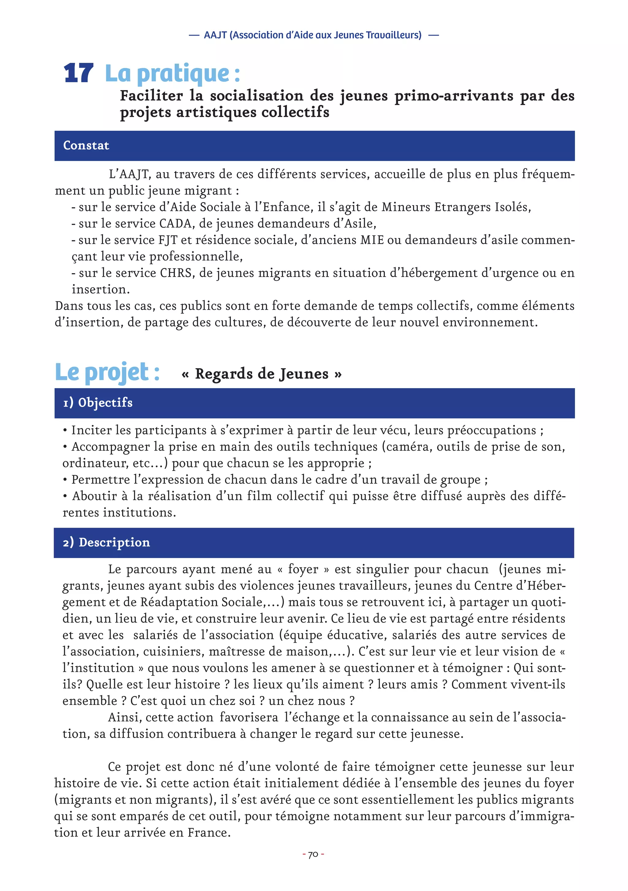 - 70 -
	 L’AAJT, au travers de ces différents services, accueille de plus en plus fréquem-
ment un public jeune migrant :
- sur le service d’Aide Sociale à l’Enfance, il s’agit de Mineurs Etrangers Isolés,
- sur le service CADA, de jeunes demandeurs d’Asile,
- sur le service FJT et résidence sociale, d’anciens MIE ou demandeurs d’asile commen-
çant leur vie professionnelle,
- sur le service CHRS, de jeunes migrants en situation d’hébergement d’urgence ou en
insertion.
Dans tous les cas, ces publics sont en forte demande de temps collectifs, comme éléments
d’insertion, de partage des cultures, de découverte de leur nouvel environnement.
Faciliter la socialisation des jeunes primo-arrivants par des
projets artistiques collectifs
La pratique :17
Constat
1) Objectifs
Le projet : « Regards de Jeunes »
• Inciter les participants à s’exprimer à partir de leur vécu, leurs préoccupations ;
• Accompagner la prise en main des outils techniques (caméra, outils de prise de son,
ordinateur, etc…) pour que chacun se les approprie ;
• Permettre l’expression de chacun dans le cadre d’un travail de groupe ;
• Aboutir à la réalisation d’un film collectif qui puisse être diffusé auprès des diffé-
rentes institutions.
2) Description
	 Le parcours ayant mené au « foyer » est singulier pour chacun (jeunes mi-
grants, jeunes ayant subis des violences jeunes travailleurs, jeunes du Centre d’Héber-
gement et de Réadaptation Sociale,…) mais tous se retrouvent ici, à partager un quoti-
dien, un lieu de vie, et construire leur avenir. Ce lieu de vie est partagé entre résidents
et avec les salariés de l’association (équipe éducative, salariés des autre services de
l’association, cuisiniers, maîtresse de maison,…). C’est sur leur vie et leur vision de «
l’institution » que nous voulons les amener à se questionner et à témoigner : Qui sont-
ils? Quelle est leur histoire ? les lieux qu’ils aiment ? leurs amis ? Comment vivent-ils
ensemble ? C’est quoi un chez soi ? un chez nous ?
	 Ainsi, cette action favorisera l’échange et la connaissance au sein de l’associa-
tion, sa diffusion contribuera à changer le regard sur cette jeunesse.
	 Ce projet est donc né d’une volonté de faire témoigner cette jeunesse sur leur
histoire de vie. Si cette action était initialement dédiée à l’ensemble des jeunes du foyer
(migrants et non migrants), il s’est avéré que ce sont essentiellement les publics migrants
qui se sont emparés de cet outil, pour témoigne notamment sur leur parcours d’immigra-
tion et leur arrivée en France.
— AAJT (Association d’Aide aux Jeunes Travailleurs) —
 