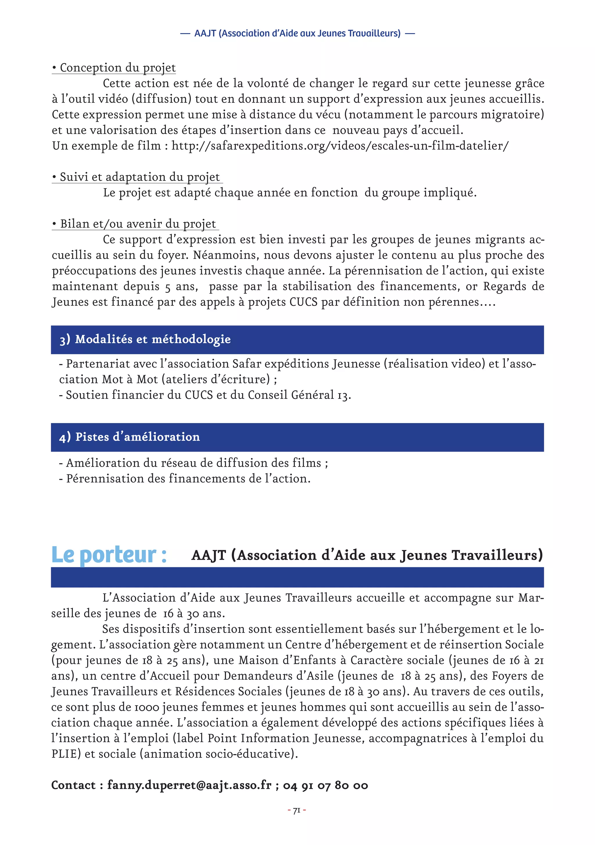 - 71 -
• Conception du projet
	 Cette action est née de la volonté de changer le regard sur cette jeunesse grâce
à l’outil vidéo (diffusion) tout en donnant un support d’expression aux jeunes accueillis.
Cette expression permet une mise à distance du vécu (notamment le parcours migratoire)
et une valorisation des étapes d’insertion dans ce nouveau pays d’accueil.
Un exemple de film : http://safarexpeditions.org/videos/escales-un-film-datelier/
• Suivi et adaptation du projet
	 Le projet est adapté chaque année en fonction du groupe impliqué.
• Bilan et/ou avenir du projet
	 Ce support d’expression est bien investi par les groupes de jeunes migrants ac-
cueillis au sein du foyer. Néanmoins, nous devons ajuster le contenu au plus proche des
préoccupations des jeunes investis chaque année. La pérennisation de l’action, qui existe
maintenant depuis 5 ans, passe par la stabilisation des financements, or Regards de
Jeunes est financé par des appels à projets CUCS par définition non pérennes….
— AAJT (Association d’Aide aux Jeunes Travailleurs) —
3) Modalités et méthodologie
- Partenariat avec l’association Safar expéditions Jeunesse (réalisation video) et l’asso-
ciation Mot à Mot (ateliers d’écriture) ;
- Soutien financier du CUCS et du Conseil Général 13.
4) Pistes d’amélioration
- Amélioration du réseau de diffusion des films ;
- Pérennisation des financements de l’action.
AAJT (Association d’Aide aux Jeunes Travailleurs)
	 L’Association d’Aide aux Jeunes Travailleurs accueille et accompagne sur Mar-
seille des jeunes de 16 à 30 ans.
	 Ses dispositifs d’insertion sont essentiellement basés sur l’hébergement et le lo-
gement. L’association gère notamment un Centre d’hébergement et de réinsertion Sociale
(pour jeunes de 18 à 25 ans), une Maison d’Enfants à Caractère sociale (jeunes de 16 à 21
ans), un centre d’Accueil pour Demandeurs d’Asile (jeunes de 18 à 25 ans), des Foyers de
Jeunes Travailleurs et Résidences Sociales (jeunes de 18 à 30 ans). Au travers de ces outils,
ce sont plus de 1000 jeunes femmes et jeunes hommes qui sont accueillis au sein de l’asso-
ciation chaque année. L’association a également développé des actions spécifiques liées à
l’insertion à l’emploi (label Point Information Jeunesse, accompagnatrices à l’emploi du
PLIE) et sociale (animation socio-éducative).
Contact : fanny.duperret@aajt.asso.fr ; 04 91 07 80 00
Le porteur :
 