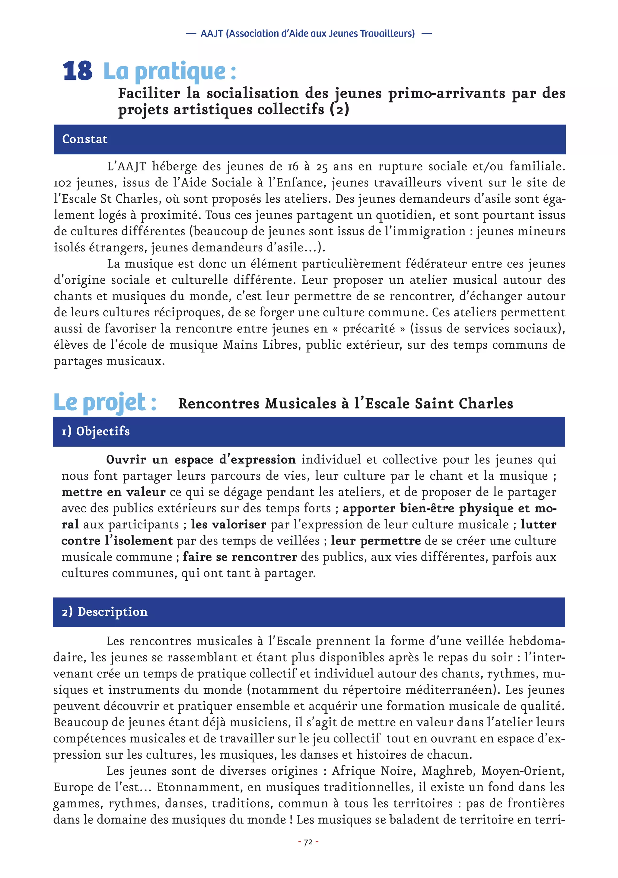 - 72 -
	 L’AAJT héberge des jeunes de 16 à 25 ans en rupture sociale et/ou familiale.
102 jeunes, issus de l’Aide Sociale à l’Enfance, jeunes travailleurs vivent sur le site de
l’Escale St Charles, où sont proposés les ateliers. Des jeunes demandeurs d’asile sont éga-
lement logés à proximité. Tous ces jeunes partagent un quotidien, et sont pourtant issus
de cultures différentes (beaucoup de jeunes sont issus de l’immigration : jeunes mineurs
isolés étrangers, jeunes demandeurs d’asile…).
	 La musique est donc un élément particulièrement fédérateur entre ces jeunes
d’origine sociale et culturelle différente. Leur proposer un atelier musical autour des
chants et musiques du monde, c’est leur permettre de se rencontrer, d’échanger autour
de leurs cultures réciproques, de se forger une culture commune. Ces ateliers permettent
aussi de favoriser la rencontre entre jeunes en « précarité » (issus de services sociaux),
élèves de l’école de musique Mains Libres, public extérieur, sur des temps communs de
partages musicaux.
Faciliter la socialisation des jeunes primo-arrivants par des
projets artistiques collectifs (2)
La pratique :18
Constat
1) Objectifs
Le projet : Rencontres Musicales à l’Escale Saint Charles
	 Ouvrir un espace d’expression individuel et collective pour les jeunes qui
nous font partager leurs parcours de vies, leur culture par le chant et la musique ;
mettre en valeur ce qui se dégage pendant les ateliers, et de proposer de le partager
avec des publics extérieurs sur des temps forts ; apporter bien-être physique et mo-
ral aux participants ; les valoriser par l’expression de leur culture musicale ; lutter
contre l’isolement par des temps de veillées ; leur permettre de se créer une culture
musicale commune ; faire se rencontrer des publics, aux vies différentes, parfois aux
cultures communes, qui ont tant à partager.
2) Description
	 Les rencontres musicales à l’Escale prennent la forme d’une veillée hebdoma-
daire, les jeunes se rassemblant et étant plus disponibles après le repas du soir : l’inter-
venant crée un temps de pratique collectif et individuel autour des chants, rythmes, mu-
siques et instruments du monde (notamment du répertoire méditerranéen). Les jeunes
peuvent découvrir et pratiquer ensemble et acquérir une formation musicale de qualité.
Beaucoup de jeunes étant déjà musiciens, il s’agit de mettre en valeur dans l’atelier leurs
compétences musicales et de travailler sur le jeu collectif tout en ouvrant en espace d’ex-
pression sur les cultures, les musiques, les danses et histoires de chacun.
	 Les jeunes sont de diverses origines : Afrique Noire, Maghreb, Moyen-Orient,
Europe de l’est… Etonnamment, en musiques traditionnelles, il existe un fond dans les
gammes, rythmes, danses, traditions, commun à tous les territoires : pas de frontières
dans le domaine des musiques du monde ! Les musiques se baladent de territoire en terri-
— AAJT (Association d’Aide aux Jeunes Travailleurs) —
 