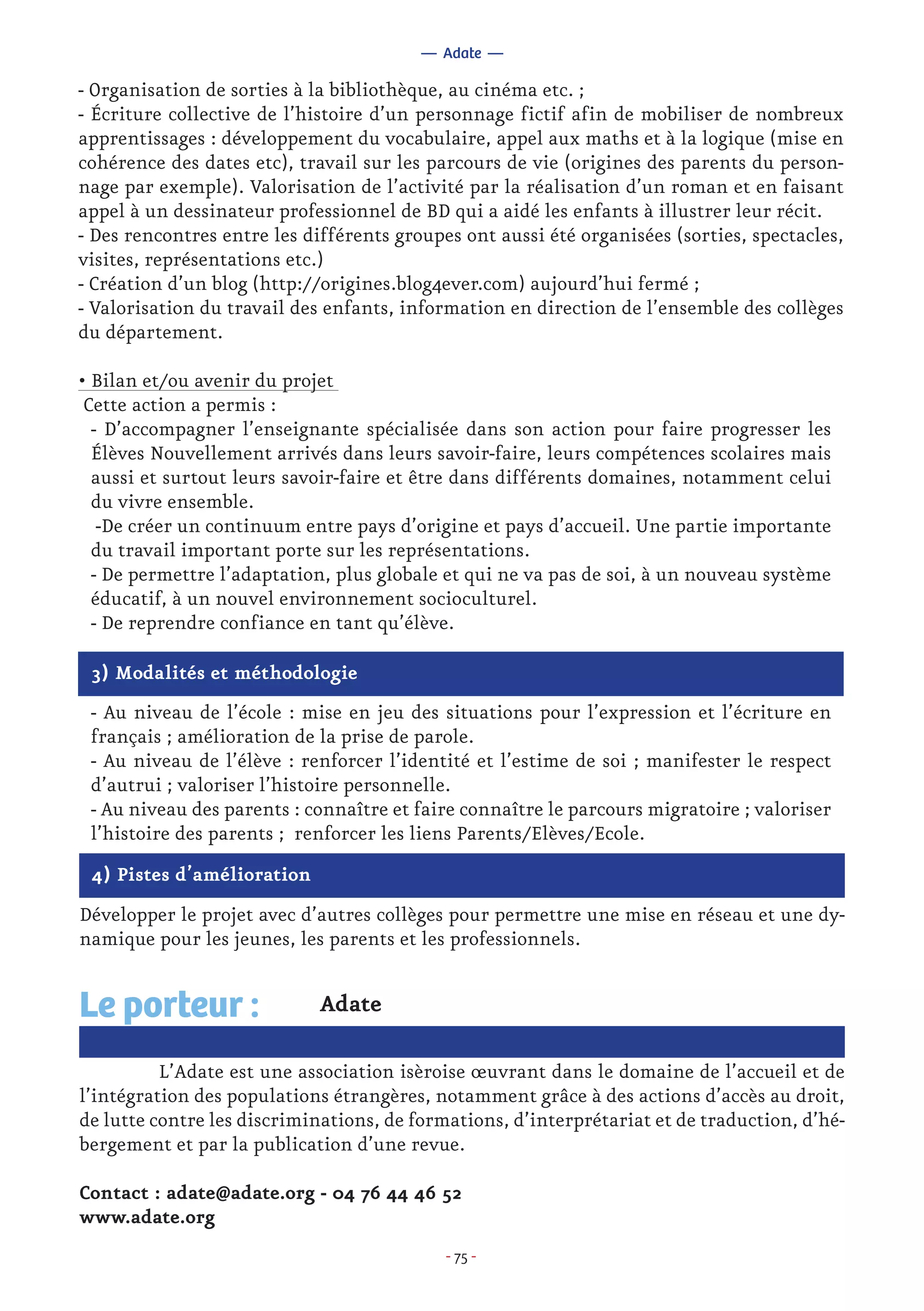- 75 -
- Organisation de sorties à la bibliothèque, au cinéma etc. ;
- Écriture collective de l’histoire d’un personnage fictif afin de mobiliser de nombreux
apprentissages : développement du vocabulaire, appel aux maths et à la logique (mise en
cohérence des dates etc), travail sur les parcours de vie (origines des parents du person-
nage par exemple). Valorisation de l’activité par la réalisation d’un roman et en faisant
appel à un dessinateur professionnel de BD qui a aidé les enfants à illustrer leur récit.
- Des rencontres entre les différents groupes ont aussi été organisées (sorties, spectacles,
visites, représentations etc.)
- Création d’un blog (http://origines.blog4ever.com) aujourd’hui fermé ;
- Valorisation du travail des enfants, information en direction de l’ensemble des collèges
du département.
• Bilan et/ou avenir du projet
Cette action a permis :
- D’accompagner l’enseignante spécialisée dans son action pour faire progresser les
Élèves Nouvellement arrivés dans leurs savoir-faire, leurs compétences scolaires mais
aussi et surtout leurs savoir-faire et être dans différents domaines, notamment celui
du vivre ensemble.
-De créer un continuum entre pays d’origine et pays d’accueil. Une partie importante
du travail important porte sur les représentations.
- De permettre l’adaptation, plus globale et qui ne va pas de soi, à un nouveau système
éducatif, à un nouvel environnement socioculturel.
- De reprendre confiance en tant qu’élève.
— Adate —
3) Modalités et méthodologie
- Au niveau de l’école : mise en jeu des situations pour l’expression et l’écriture en
français ; amélioration de la prise de parole.
- Au niveau de l’élève : renforcer l’identité et l’estime de soi ; manifester le respect
d’autrui ; valoriser l’histoire personnelle.
- Au niveau des parents : connaître et faire connaître le parcours migratoire ; valoriser
l’histoire des parents ; renforcer les liens Parents/Elèves/Ecole.
4) Pistes d’amélioration
Développer le projet avec d’autres collèges pour permettre une mise en réseau et une dy-
namique pour les jeunes, les parents et les professionnels.
Adate
	 L’Adate est une association isèroise œuvrant dans le domaine de l’accueil et de
l’intégration des populations étrangères, notamment grâce à des actions d’accès au droit,
de lutte contre les discriminations, de formations, d’interprétariat et de traduction, d’hé-
bergement et par la publication d’une revue.
Contact : adate@adate.org - 04 76 44 46 52
www.adate.org
Le porteur :
 