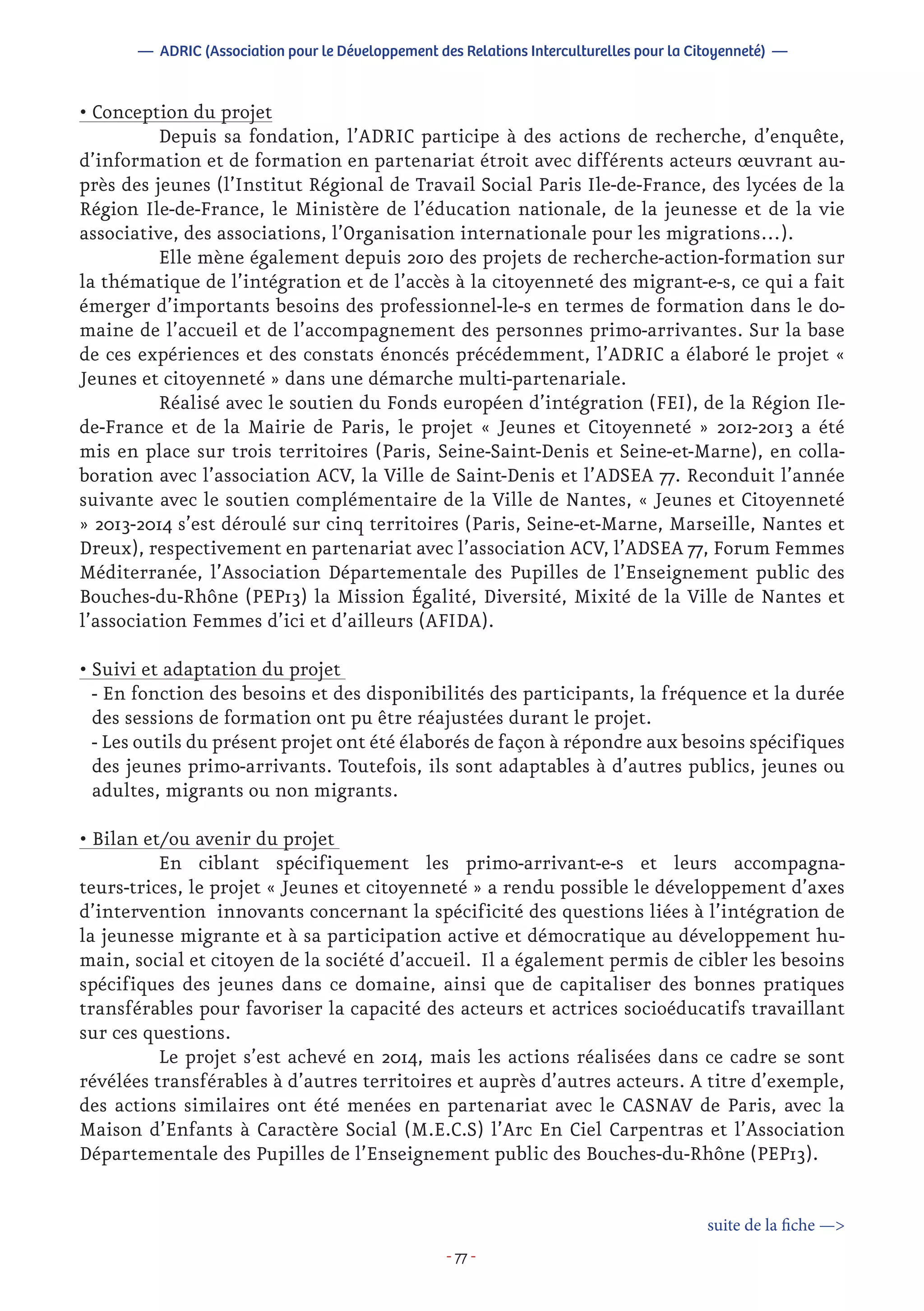 - 77 -
• Conception du projet
	 Depuis sa fondation, l’ADRIC participe à des actions de recherche, d’enquête,
d’information et de formation en partenariat étroit avec différents acteurs œuvrant au-
près des jeunes (l’Institut Régional de Travail Social Paris Ile-de-France, des lycées de la
Région Ile-de-France, le Ministère de l’éducation nationale, de la jeunesse et de la vie
associative, des associations, l’Organisation internationale pour les migrations…).
	 Elle mène également depuis 2010 des projets de recherche-action-formation sur
la thématique de l’intégration et de l’accès à la citoyenneté des migrant-e-s, ce qui a fait
émerger d’importants besoins des professionnel-le-s en termes de formation dans le do-
maine de l’accueil et de l’accompagnement des personnes primo-arrivantes. Sur la base
de ces expériences et des constats énoncés précédemment, l’ADRIC a élaboré le projet «
Jeunes et citoyenneté » dans une démarche multi-partenariale.
	 Réalisé avec le soutien du Fonds européen d’intégration (FEI), de la Région Ile-
de-France et de la Mairie de Paris, le projet « Jeunes et Citoyenneté » 2012-2013 a été
mis en place sur trois territoires (Paris, Seine-Saint-Denis et Seine-et-Marne), en colla-
boration avec l’association ACV, la Ville de Saint-Denis et l’ADSEA 77. Reconduit l’année
suivante avec le soutien complémentaire de la Ville de Nantes, « Jeunes et Citoyenneté
» 2013-2014 s’est déroulé sur cinq territoires (Paris, Seine-et-Marne, Marseille, Nantes et
Dreux), respectivement en partenariat avec l’association ACV, l’ADSEA 77, Forum Femmes
Méditerranée, l’Association Départementale des Pupilles de l’Enseignement public des
Bouches-du-Rhône (PEP13) la Mission Égalité, Diversité, Mixité de la Ville de Nantes et
l’association Femmes d’ici et d’ailleurs (AFIDA).
• Suivi et adaptation du projet
- En fonction des besoins et des disponibilités des participants, la fréquence et la durée
des sessions de formation ont pu être réajustées durant le projet.
- Les outils du présent projet ont été élaborés de façon à répondre aux besoins spécifiques
des jeunes primo-arrivants. Toutefois, ils sont adaptables à d’autres publics, jeunes ou
adultes, migrants ou non migrants.
• Bilan et/ou avenir du projet
	 En ciblant spécifiquement les primo-arrivant-e-s et leurs accompagna-
teurs-trices, le projet « Jeunes et citoyenneté » a rendu possible le développement d’axes
d’intervention innovants concernant la spécificité des questions liées à l’intégration de
la jeunesse migrante et à sa participation active et démocratique au développement hu-
main, social et citoyen de la société d’accueil. Il a également permis de cibler les besoins
spécifiques des jeunes dans ce domaine, ainsi que de capitaliser des bonnes pratiques
transférables pour favoriser la capacité des acteurs et actrices socioéducatifs travaillant
sur ces questions.
	 Le projet s’est achevé en 2014, mais les actions réalisées dans ce cadre se sont
révélées transférables à d’autres territoires et auprès d’autres acteurs. A titre d’exemple,
des actions similaires ont été menées en partenariat avec le CASNAV de Paris, avec la
Maison d’Enfants à Caractère Social (M.E.C.S) l’Arc En Ciel Carpentras et l’Association
Départementale des Pupilles de l’Enseignement public des Bouches-du-Rhône (PEP13).
suite de la fiche —>
— ADRIC (Association pour le Développement des Relations Interculturelles pour la Citoyenneté) —
 