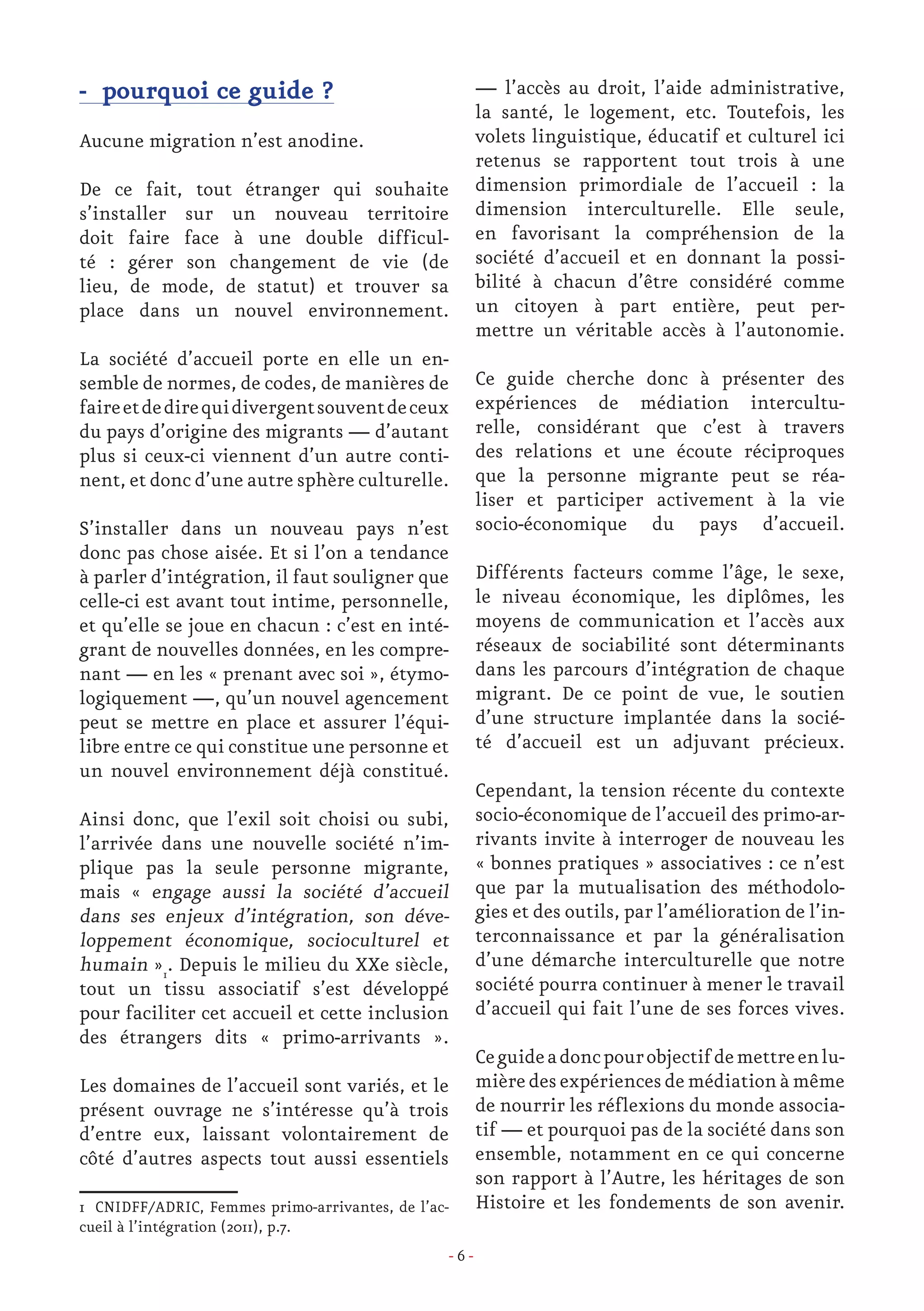 - 6 -
- pourquoi ce guide ?
Aucune migration n’est anodine.
De ce fait, tout étranger qui souhaite
s’installer sur un nouveau territoire
doit faire face à une double difficul-
té : gérer son changement de vie (de
lieu, de mode, de statut) et trouver sa
place dans un nouvel environnement.
La société d’accueil porte en elle un en-
semble de normes, de codes, de manières de
faireetdedirequidivergentsouventdeceux
du pays d’origine des migrants — d’autant
plus si ceux-ci viennent d’un autre conti-
nent, et donc d’une autre sphère culturelle.
S’installer dans un nouveau pays n’est
donc pas chose aisée. Et si l’on a tendance
à parler d’intégration, il faut souligner que
celle-ci est avant tout intime, personnelle,
et qu’elle se joue en chacun : c’est en inté-
grant de nouvelles données, en les compre-
nant — en les « prenant avec soi », étymo-
logiquement —, qu’un nouvel agencement
peut se mettre en place et assurer l’équi-
libre entre ce qui constitue une personne et
un nouvel environnement déjà constitué.
Ainsi donc, que l’exil soit choisi ou subi,
l’arrivée dans une nouvelle société n’im-
plique pas la seule personne migrante,
mais « engage aussi la société d’accueil
dans ses enjeux d’intégration, son déve-
loppement économique, socioculturel et
humain »1
. Depuis le milieu du XXe siècle,
tout un tissu associatif s’est développé
pour faciliter cet accueil et cette inclusion
des étrangers dits « primo-arrivants ».
Les domaines de l’accueil sont variés, et le
présent ouvrage ne s’intéresse qu’à trois
d’entre eux, laissant volontairement de
côté d’autres aspects tout aussi essentiels
1 CNIDFF/ADRIC, Femmes primo-arrivantes, de l’ac-
cueil à l’intégration (2011), p.7.
— l’accès au droit, l’aide administrative,
la santé, le logement, etc. Toutefois, les
volets linguistique, éducatif et culturel ici
retenus se rapportent tout trois à une
dimension primordiale de l’accueil : la
dimension interculturelle. Elle seule,
en favorisant la compréhension de la
société d’accueil et en donnant la possi-
bilité à chacun d’être considéré comme
un citoyen à part entière, peut per-
mettre un véritable accès à l’autonomie.
Ce guide cherche donc à présenter des
expériences de médiation intercultu-
relle, considérant que c’est à travers
des relations et une écoute réciproques
que la personne migrante peut se réa-
liser et participer activement à la vie
socio-économique du pays d’accueil.
Différents facteurs comme l’âge, le sexe,
le niveau économique, les diplômes, les
moyens de communication et l’accès aux
réseaux de sociabilité sont déterminants
dans les parcours d’intégration de chaque
migrant. De ce point de vue, le soutien
d’une structure implantée dans la socié-
té d’accueil est un adjuvant précieux.
Cependant, la tension récente du contexte
socio-économique de l’accueil des primo-ar-
rivants invite à interroger de nouveau les
« bonnes pratiques » associatives : ce n’est
que par la mutualisation des méthodolo-
gies et des outils, par l’amélioration de l’in-
terconnaissance et par la généralisation
d’une démarche interculturelle que notre
société pourra continuer à mener le travail
d’accueil qui fait l’une de ses forces vives.
Ceguideadoncpourobjectifdemettreenlu-
mièredesexpériencesdemédiationàmême
de nourrir les réflexions du monde associa-
tif — et pourquoi pas de la société dans son
ensemble, notamment en ce qui concerne
son rapport à l’Autre, les héritages de son
Histoire et les fondements de son avenir.
 