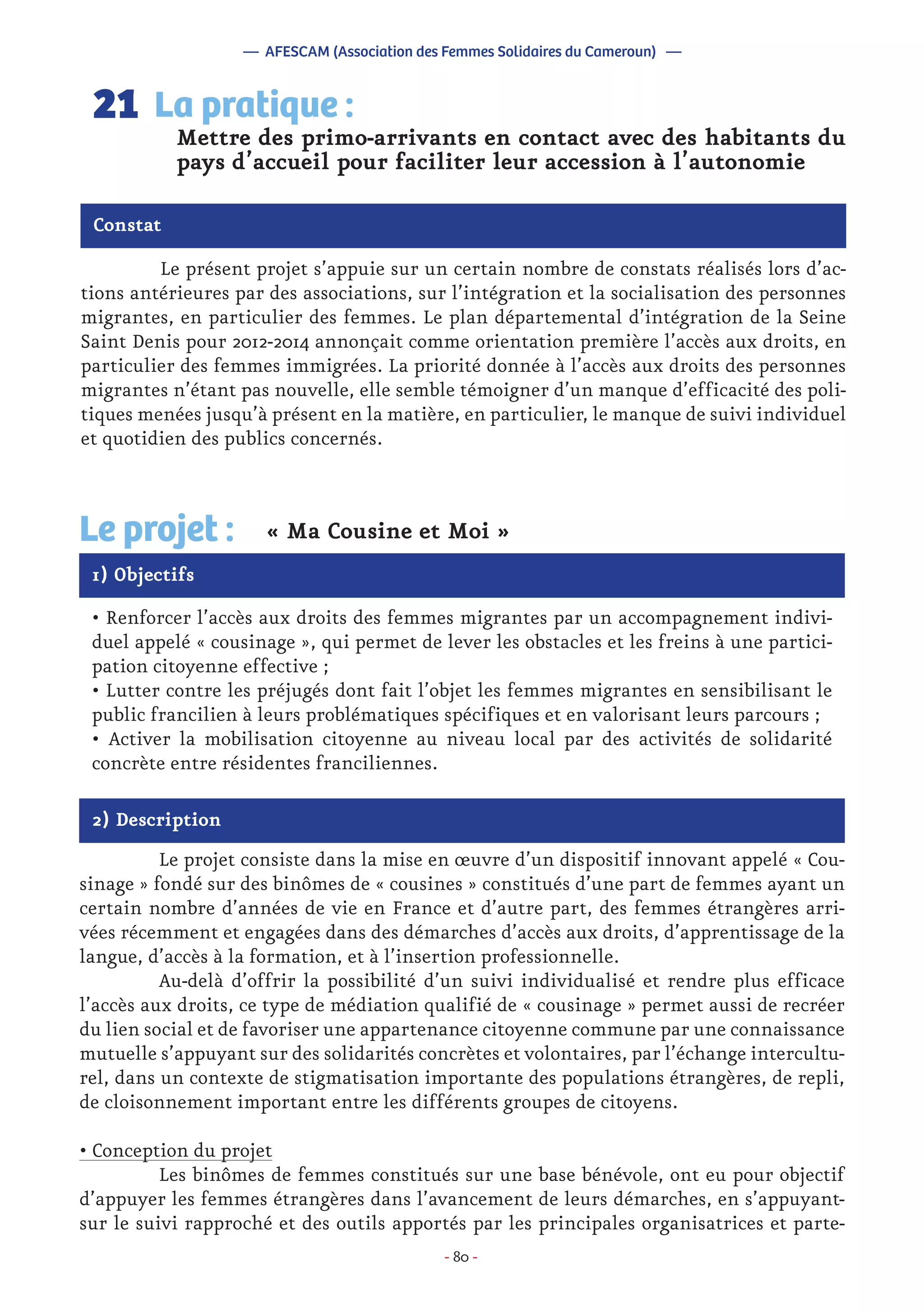 - 80 -
	 Le présent projet s’appuie sur un certain nombre de constats réalisés lors d’ac-
tions antérieures par des associations, sur l’intégration et la socialisation des personnes
migrantes, en particulier des femmes. Le plan départemental d’intégration de la Seine
Saint Denis pour 2012-2014 annonçait comme orientation première l’accès aux droits, en
particulier des femmes immigrées. La priorité donnée à l’accès aux droits des personnes
migrantes n’étant pas nouvelle, elle semble témoigner d’un manque d’efficacité des poli-
tiques menées jusqu’à présent en la matière, en particulier, le manque de suivi individuel
et quotidien des publics concernés.
Mettre des primo-arrivants en contact avec des habitants du
pays d’accueil pour faciliter leur accession à l’autonomie
La pratique :21
Constat
1) Objectifs
Le projet : « Ma Cousine et Moi »
• Renforcer l’accès aux droits des femmes migrantes par un accompagnement indivi-
duel appelé « cousinage », qui permet de lever les obstacles et les freins à une partici-
pation citoyenne effective ;
• Lutter contre les préjugés dont fait l’objet les femmes migrantes en sensibilisant le
public francilien à leurs problématiques spécifiques et en valorisant leurs parcours ;
• Activer la mobilisation citoyenne au niveau local par des activités de solidarité
concrète entre résidentes franciliennes.
2) Description
	 Le projet consiste dans la mise en œuvre d’un dispositif innovant appelé « Cou-
sinage » fondé sur des binômes de « cousines » constitués d’une part de femmes ayant un
certain nombre d’années de vie en France et d’autre part, des femmes étrangères arri-
vées récemment et engagées dans des démarches d’accès aux droits, d’apprentissage de la
langue, d’accès à la formation, et à l’insertion professionnelle.
	 Au-delà d’offrir la possibilité d’un suivi individualisé et rendre plus efficace
l’accès aux droits, ce type de médiation qualifié de « cousinage » permet aussi de recréer
du lien social et de favoriser une appartenance citoyenne commune par une connaissance
mutuelle s’appuyant sur des solidarités concrètes et volontaires, par l’échange intercultu-
rel, dans un contexte de stigmatisation importante des populations étrangères, de repli,
de cloisonnement important entre les différents groupes de citoyens.
• Conception du projet
	 Les binômes de femmes constitués sur une base bénévole, ont eu pour objectif
d’appuyer les femmes étrangères dans l’avancement de leurs démarches, en s’appuyant-
sur le suivi rapproché et des outils apportés par les principales organisatrices et parte-
— AFESCAM (Association des Femmes Solidaires du Cameroun) —
 