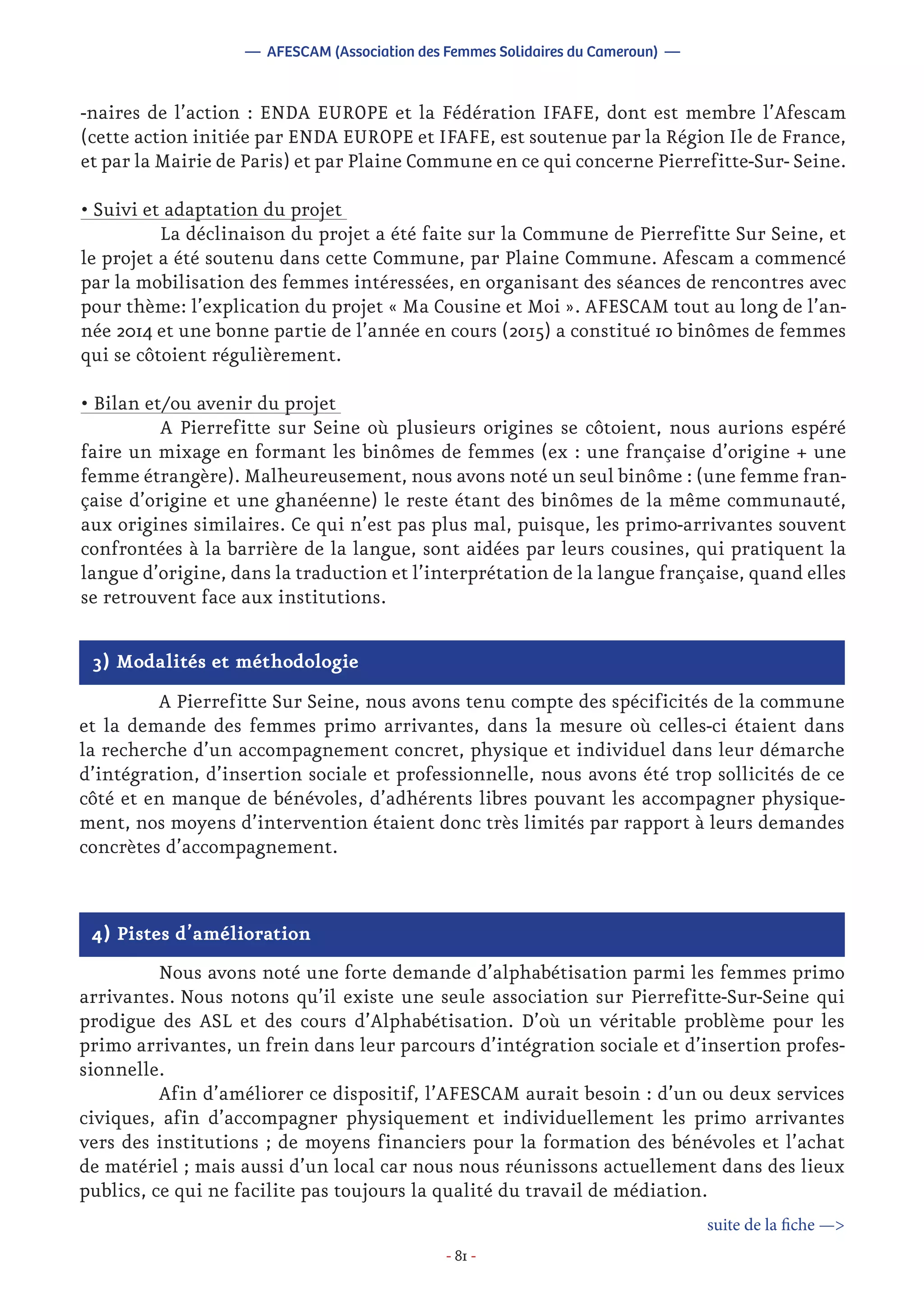 - 81 -
-naires de l’action : ENDA EUROPE et la Fédération IFAFE, dont est membre l’Afescam
(cette action initiée par ENDA EUROPE et IFAFE, est soutenue par la Région Ile de France,
et par la Mairie de Paris) et par Plaine Commune en ce qui concerne Pierrefitte-Sur- Seine.
• Suivi et adaptation du projet
	 La déclinaison du projet a été faite sur la Commune de Pierrefitte Sur Seine, et
le projet a été soutenu dans cette Commune, par Plaine Commune. Afescam a commencé
par la mobilisation des femmes intéressées, en organisant des séances de rencontres avec
pour thème: l’explication du projet « Ma Cousine et Moi ». AFESCAM tout au long de l’an-
née 2014 et une bonne partie de l’année en cours (2015) a constitué 10 binômes de femmes
qui se côtoient régulièrement.
• Bilan et/ou avenir du projet
	 A Pierrefitte sur Seine où plusieurs origines se côtoient, nous aurions espéré
faire un mixage en formant les binômes de femmes (ex : une française d’origine + une
femme étrangère). Malheureusement, nous avons noté un seul binôme : (une femme fran-
çaise d’origine et une ghanéenne) le reste étant des binômes de la même communauté,
aux origines similaires. Ce qui n’est pas plus mal, puisque, les primo-arrivantes souvent
confrontées à la barrière de la langue, sont aidées par leurs cousines, qui pratiquent la
langue d’origine, dans la traduction et l’interprétation de la langue française, quand elles
se retrouvent face aux institutions.
— AFESCAM (Association des Femmes Solidaires du Cameroun) —
3) Modalités et méthodologie
	 A Pierrefitte Sur Seine, nous avons tenu compte des spécificités de la commune
et la demande des femmes primo arrivantes, dans la mesure où celles-ci étaient dans
la recherche d’un accompagnement concret, physique et individuel dans leur démarche
d’intégration, d’insertion sociale et professionnelle, nous avons été trop sollicités de ce
côté et en manque de bénévoles, d’adhérents libres pouvant les accompagner physique-
ment, nos moyens d’intervention étaient donc très limités par rapport à leurs demandes
concrètes d’accompagnement.
4) Pistes d’amélioration
	 Nous avons noté une forte demande d’alphabétisation parmi les femmes primo
arrivantes. Nous notons qu’il existe une seule association sur Pierrefitte-Sur-Seine qui
prodigue des ASL et des cours d’Alphabétisation. D’où un véritable problème pour les
primo arrivantes, un frein dans leur parcours d’intégration sociale et d’insertion profes-
sionnelle.
	 Afin d’améliorer ce dispositif, l’AFESCAM aurait besoin : d’un ou deux services
civiques, afin d’accompagner physiquement et individuellement les primo arrivantes
vers des institutions ; de moyens financiers pour la formation des bénévoles et l’achat
de matériel ; mais aussi d’un local car nous nous réunissons actuellement dans des lieux
publics, ce qui ne facilite pas toujours la qualité du travail de médiation.
suite de la fiche —>
 