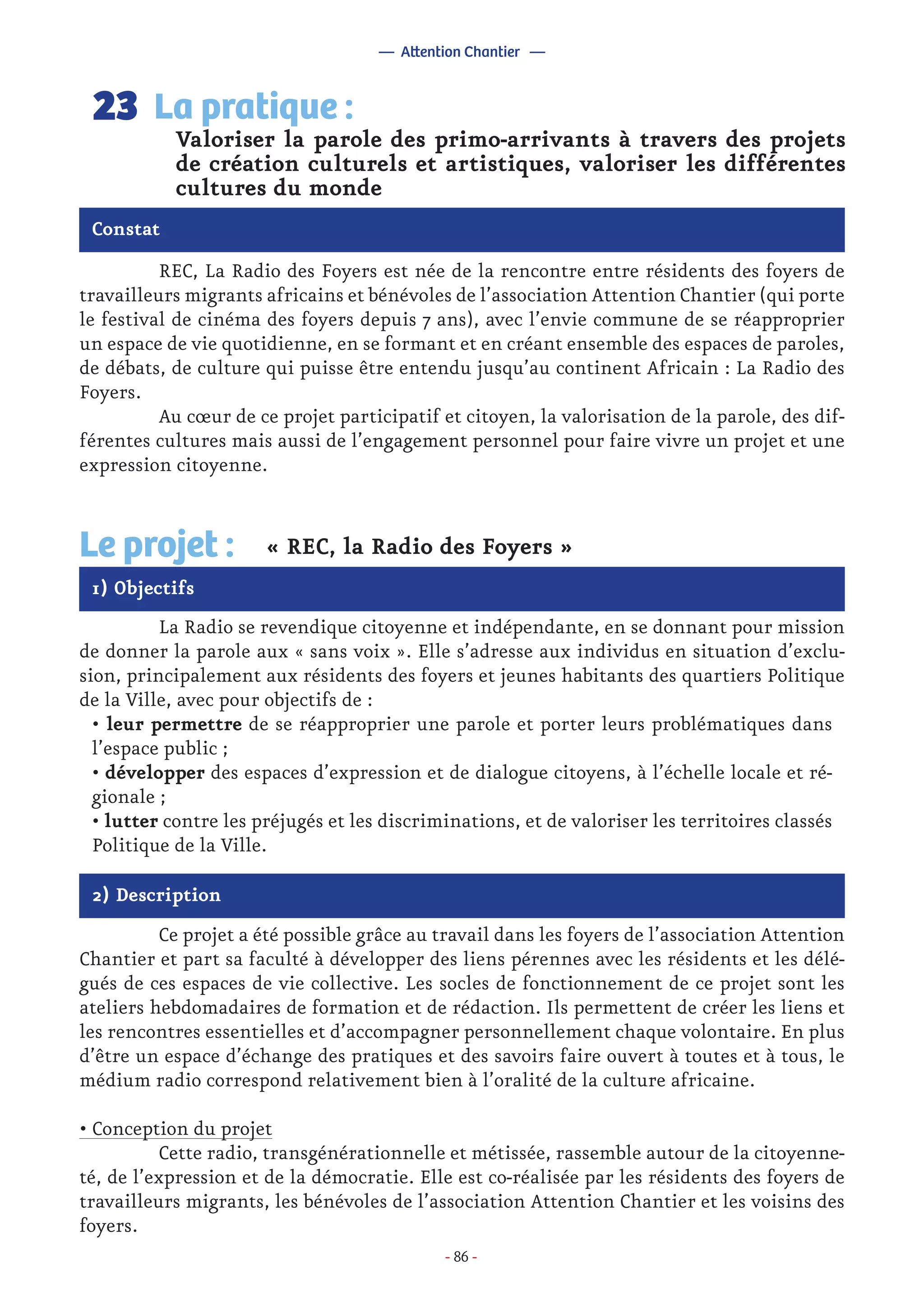 - 86 -
	 REC, La Radio des Foyers est née de la rencontre entre résidents des foyers de
travailleurs migrants africains et bénévoles de l’association Attention Chantier (qui porte
le festival de cinéma des foyers depuis 7 ans), avec l’envie commune de se réapproprier
un espace de vie quotidienne, en se formant et en créant ensemble des espaces de paroles,
de débats, de culture qui puisse être entendu jusqu’au continent Africain : La Radio des
Foyers.
	 Au cœur de ce projet participatif et citoyen, la valorisation de la parole, des dif-
férentes cultures mais aussi de l’engagement personnel pour faire vivre un projet et une
expression citoyenne.
Valoriser la parole des primo-arrivants à travers des projets
de création culturels et artistiques, valoriser les différentes
cultures du monde
La pratique :23
Constat
1) Objectifs
Le projet : « REC, la Radio des Foyers »
	 La Radio se revendique citoyenne et indépendante, en se donnant pour mission
de donner la parole aux « sans voix ». Elle s’adresse aux individus en situation d’exclu-
sion, principalement aux résidents des foyers et jeunes habitants des quartiers Politique
de la Ville, avec pour objectifs de :
• leur permettre de se réapproprier une parole et porter leurs problématiques dans
l’espace public ;
• développer des espaces d’expression et de dialogue citoyens, à l’échelle locale et ré-
gionale ;
• lutter contre les préjugés et les discriminations, et de valoriser les territoires classés
Politique de la Ville.
2) Description
	 Ce projet a été possible grâce au travail dans les foyers de l’association Attention
Chantier et part sa faculté à développer des liens pérennes avec les résidents et les délé-
gués de ces espaces de vie collective. Les socles de fonctionnement de ce projet sont les
ateliers hebdomadaires de formation et de rédaction. Ils permettent de créer les liens et
les rencontres essentielles et d’accompagner personnellement chaque volontaire. En plus
d’être un espace d’échange des pratiques et des savoirs faire ouvert à toutes et à tous, le
médium radio correspond relativement bien à l’oralité de la culture africaine.
• Conception du projet
	 Cette radio, transgénérationnelle et métissée, rassemble autour de la citoyenne-
té, de l’expression et de la démocratie. Elle est co-réalisée par les résidents des foyers de
travailleurs migrants, les bénévoles de l’association Attention Chantier et les voisins des
foyers.
— Attention Chantier —
 