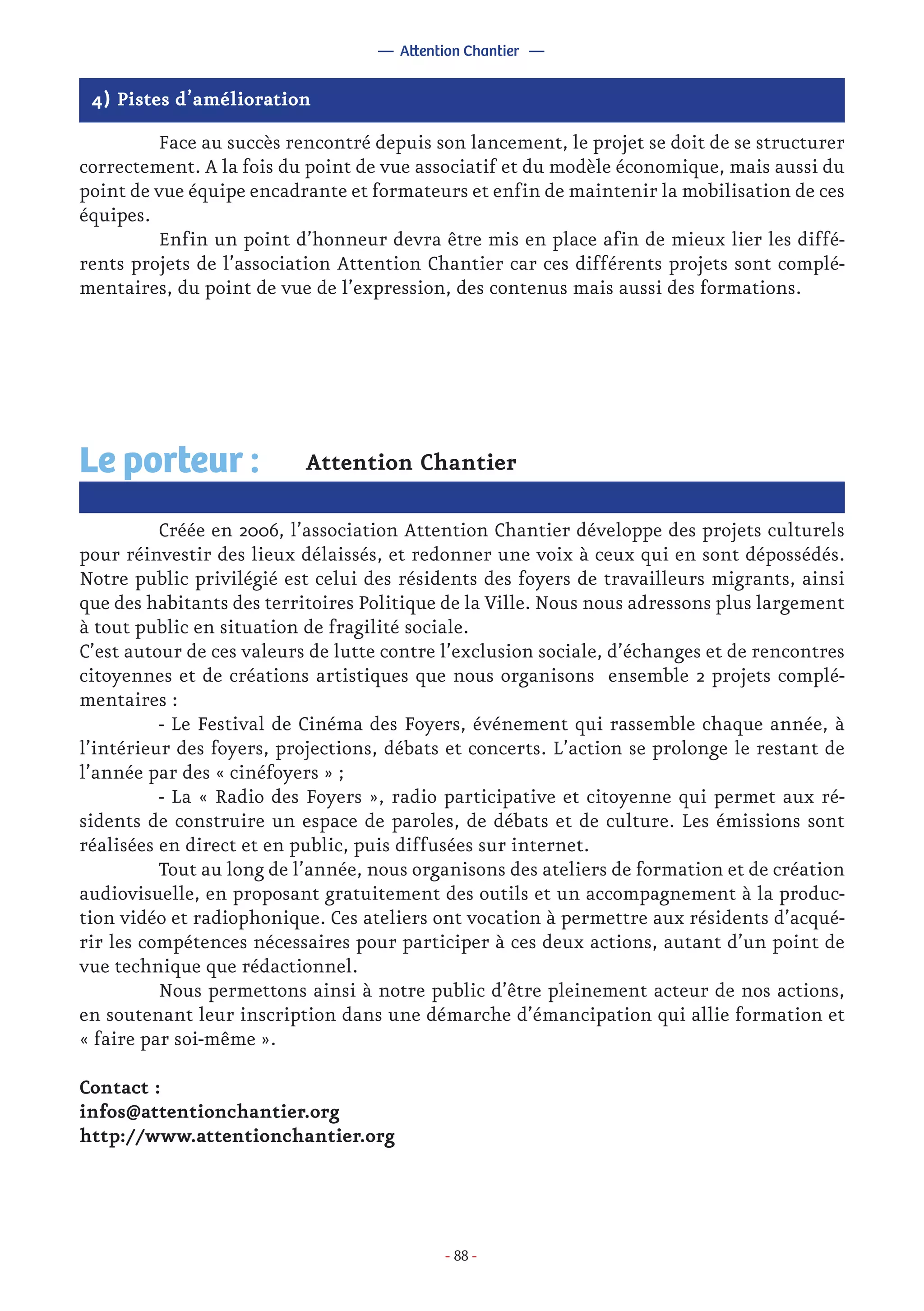- 88 -
4) Pistes d’amélioration
	 Face au succès rencontré depuis son lancement, le projet se doit de se structurer
correctement. A la fois du point de vue associatif et du modèle économique, mais aussi du
point de vue équipe encadrante et formateurs et enfin de maintenir la mobilisation de ces
équipes.
	 Enfin un point d’honneur devra être mis en place afin de mieux lier les diffé-
rents projets de l’association Attention Chantier car ces différents projets sont complé-
mentaires, du point de vue de l’expression, des contenus mais aussi des formations.
Attention Chantier
	 Créée en 2006, l’association Attention Chantier développe des projets culturels
pour réinvestir des lieux délaissés, et redonner une voix à ceux qui en sont dépossédés.
Notre public privilégié est celui des résidents des foyers de travailleurs migrants, ainsi
que des habitants des territoires Politique de la Ville. Nous nous adressons plus largement
à tout public en situation de fragilité sociale.
C’est autour de ces valeurs de lutte contre l’exclusion sociale, d’échanges et de rencontres
citoyennes et de créations artistiques que nous organisons ensemble 2 projets complé-
mentaires :
	 - Le Festival de Cinéma des Foyers, événement qui rassemble chaque année, à
l’intérieur des foyers, projections, débats et concerts. L’action se prolonge le restant de
l’année par des « cinéfoyers » ;
	 - La « Radio des Foyers », radio participative et citoyenne qui permet aux ré-
sidents de construire un espace de paroles, de débats et de culture. Les émissions sont
réalisées en direct et en public, puis diffusées sur internet.
	 Tout au long de l’année, nous organisons des ateliers de formation et de création
audiovisuelle, en proposant gratuitement des outils et un accompagnement à la produc-
tion vidéo et radiophonique. Ces ateliers ont vocation à permettre aux résidents d’acqué-
rir les compétences nécessaires pour participer à ces deux actions, autant d’un point de
vue technique que rédactionnel.
	 Nous permettons ainsi à notre public d’être pleinement acteur de nos actions,
en soutenant leur inscription dans une démarche d’émancipation qui allie formation et
« faire par soi-même ».
Contact :
infos@attentionchantier.org
http://www.attentionchantier.org
Le porteur :
— Attention Chantier —
 