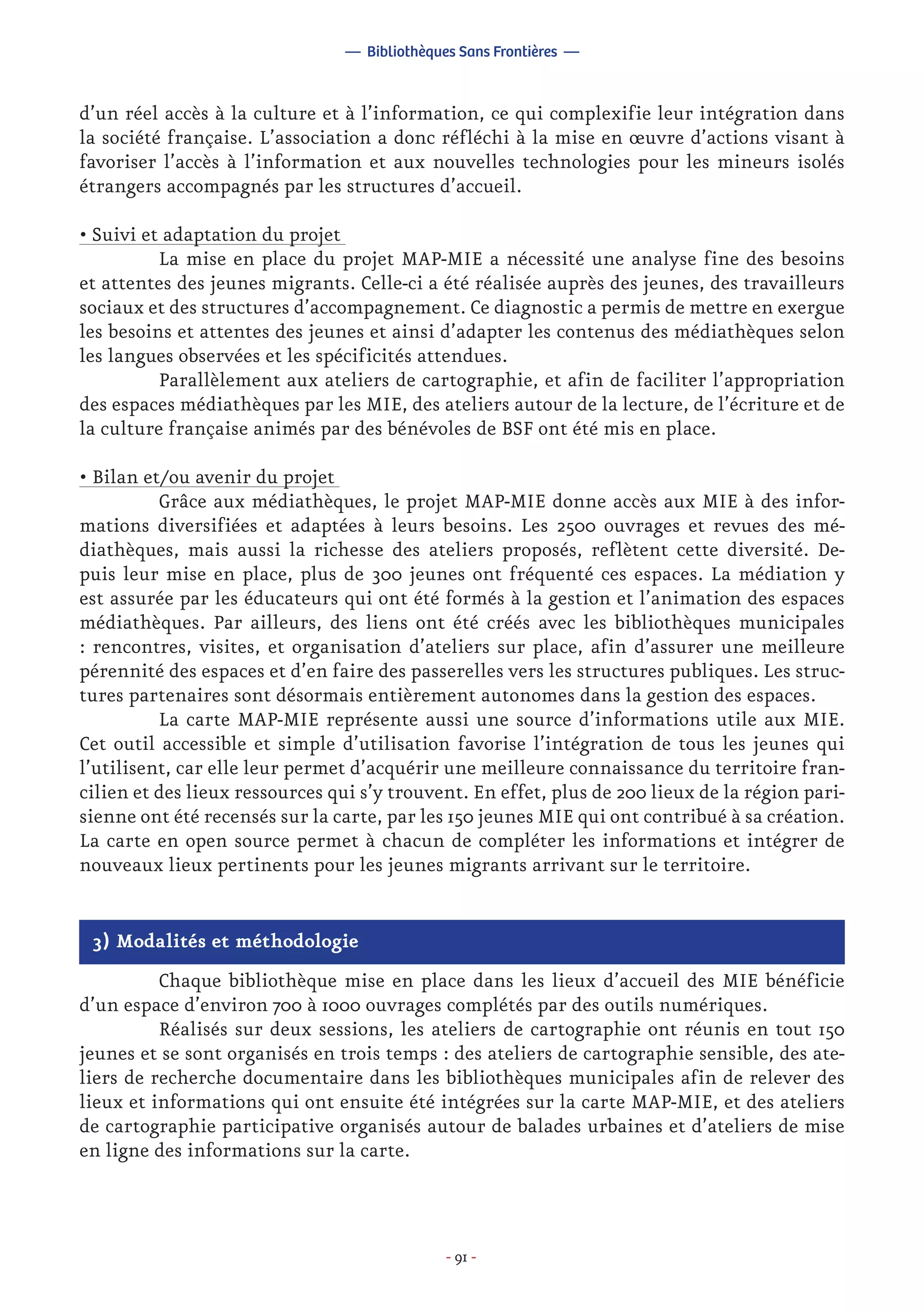 - 91 -
d’un réel accès à la culture et à l’information, ce qui complexifie leur intégration dans
la société française. L’association a donc réfléchi à la mise en œuvre d’actions visant à
favoriser l’accès à l’information et aux nouvelles technologies pour les mineurs isolés
étrangers accompagnés par les structures d’accueil.
• Suivi et adaptation du projet
	 La mise en place du projet MAP-MIE a nécessité une analyse fine des besoins
et attentes des jeunes migrants. Celle-ci a été réalisée auprès des jeunes, des travailleurs
sociaux et des structures d’accompagnement. Ce diagnostic a permis de mettre en exergue
les besoins et attentes des jeunes et ainsi d’adapter les contenus des médiathèques selon
les langues observées et les spécificités attendues.
	 Parallèlement aux ateliers de cartographie, et afin de faciliter l’appropriation
des espaces médiathèques par les MIE, des ateliers autour de la lecture, de l’écriture et de
la culture française animés par des bénévoles de BSF ont été mis en place.
• Bilan et/ou avenir du projet
	 Grâce aux médiathèques, le projet MAP-MIE donne accès aux MIE à des infor-
mations diversifiées et adaptées à leurs besoins. Les 2500 ouvrages et revues des mé-
diathèques, mais aussi la richesse des ateliers proposés, reflètent cette diversité. De-
puis leur mise en place, plus de 300 jeunes ont fréquenté ces espaces. La médiation y
est assurée par les éducateurs qui ont été formés à la gestion et l’animation des espaces
médiathèques. Par ailleurs, des liens ont été créés avec les bibliothèques municipales
: rencontres, visites, et organisation d’ateliers sur place, afin d’assurer une meilleure
pérennité des espaces et d’en faire des passerelles vers les structures publiques. Les struc-
tures partenaires sont désormais entièrement autonomes dans la gestion des espaces.
	 La carte MAP-MIE représente aussi une source d’informations utile aux MIE.
Cet outil accessible et simple d’utilisation favorise l’intégration de tous les jeunes qui
l’utilisent, car elle leur permet d’acquérir une meilleure connaissance du territoire fran-
cilien et des lieux ressources qui s’y trouvent. En effet, plus de 200 lieux de la région pari-
sienne ont été recensés sur la carte, par les 150 jeunes MIE qui ont contribué à sa création.
La carte en open source permet à chacun de compléter les informations et intégrer de
nouveaux lieux pertinents pour les jeunes migrants arrivant sur le territoire.
— Bibliothèques Sans Frontières —
3) Modalités et méthodologie
	 Chaque bibliothèque mise en place dans les lieux d’accueil des MIE bénéficie
d’un espace d’environ 700 à 1000 ouvrages complétés par des outils numériques.
	 Réalisés sur deux sessions, les ateliers de cartographie ont réunis en tout 150
jeunes et se sont organisés en trois temps : des ateliers de cartographie sensible, des ate-
liers de recherche documentaire dans les bibliothèques municipales afin de relever des
lieux et informations qui ont ensuite été intégrées sur la carte MAP-MIE, et des ateliers
de cartographie participative organisés autour de balades urbaines et d’ateliers de mise
en ligne des informations sur la carte.
 
