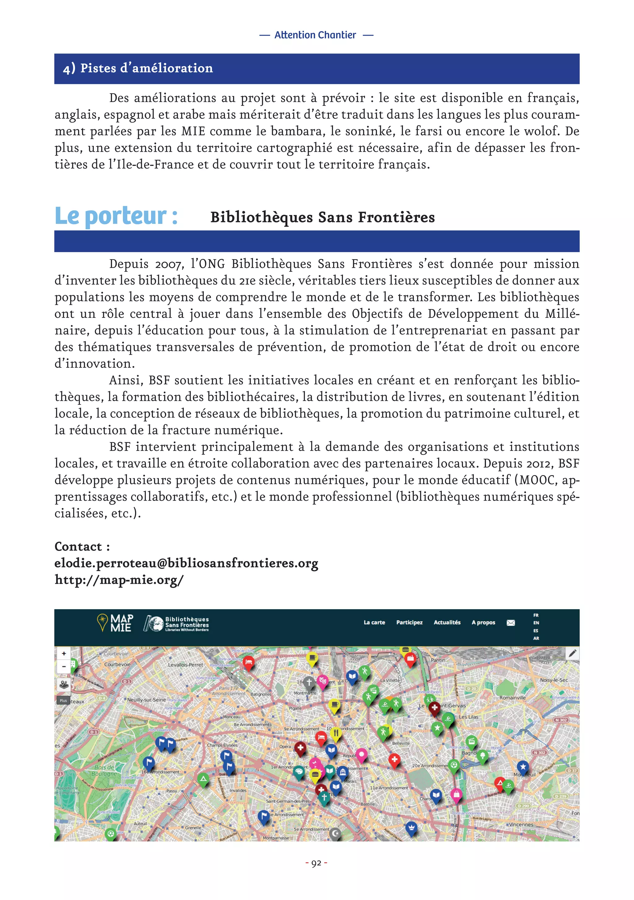 - 92 -
4) Pistes d’amélioration
	 Des améliorations au projet sont à prévoir : le site est disponible en français,
anglais, espagnol et arabe mais mériterait d’être traduit dans les langues les plus couram-
ment parlées par les MIE comme le bambara, le soninké, le farsi ou encore le wolof. De
plus, une extension du territoire cartographié est nécessaire, afin de dépasser les fron-
tières de l’Ile-de-France et de couvrir tout le territoire français.
Bibliothèques Sans Frontières
	 Depuis 2007, l’ONG Bibliothèques Sans Frontières s’est donnée pour mission
d’inventer les bibliothèques du 21e siècle, véritables tiers lieux susceptibles de donner aux
populations les moyens de comprendre le monde et de le transformer. Les bibliothèques
ont un rôle central à jouer dans l’ensemble des Objectifs de Développement du Millé-
naire, depuis l’éducation pour tous, à la stimulation de l’entreprenariat en passant par
des thématiques transversales de prévention, de promotion de l’état de droit ou encore
d’innovation.
	 Ainsi, BSF soutient les initiatives locales en créant et en renforçant les biblio-
thèques, la formation des bibliothécaires, la distribution de livres, en soutenant l’édition
locale, la conception de réseaux de bibliothèques, la promotion du patrimoine culturel, et
la réduction de la fracture numérique.
	 BSF intervient principalement à la demande des organisations et institutions
locales, et travaille en étroite collaboration avec des partenaires locaux. Depuis 2012, BSF
développe plusieurs projets de contenus numériques, pour le monde éducatif (MOOC, ap-
prentissages collaboratifs, etc.) et le monde professionnel (bibliothèques numériques spé-
cialisées, etc.).
Contact :
elodie.perroteau@bibliosansfrontieres.org
http://map-mie.org/
Le porteur :
— Attention Chantier —
 