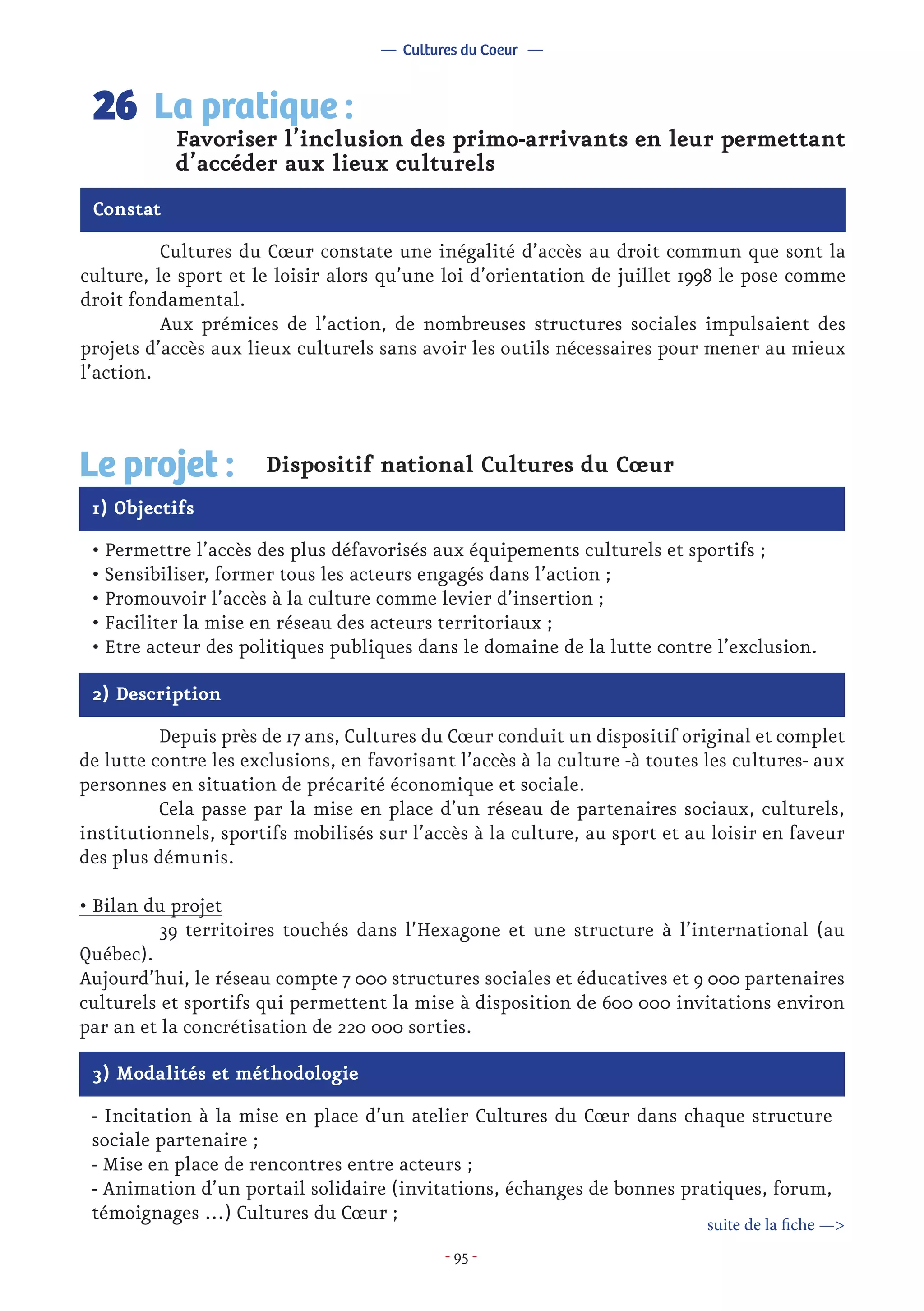- 95 -
	 Cultures du Cœur constate une inégalité d’accès au droit commun que sont la
culture, le sport et le loisir alors qu’une loi d’orientation de juillet 1998 le pose comme
droit fondamental.
	 Aux prémices de l’action, de nombreuses structures sociales impulsaient des
projets d’accès aux lieux culturels sans avoir les outils nécessaires pour mener au mieux
l’action.
Favoriser l’inclusion des primo-arrivants en leur permettant
d’accéder aux lieux culturels
La pratique :26
Constat
1) Objectifs
Le projet : Dispositif national Cultures du Cœur
• Permettre l’accès des plus défavorisés aux équipements culturels et sportifs ;
• Sensibiliser, former tous les acteurs engagés dans l’action ;
• Promouvoir l’accès à la culture comme levier d’insertion ;
• Faciliter la mise en réseau des acteurs territoriaux ;
• Etre acteur des politiques publiques dans le domaine de la lutte contre l’exclusion.
2) Description
	 Depuis près de 17 ans, Cultures du Cœur conduit un dispositif original et complet
de lutte contre les exclusions, en favorisant l’accès à la culture -à toutes les cultures- aux
personnes en situation de précarité économique et sociale.
	 Cela passe par la mise en place d’un réseau de partenaires sociaux, culturels,
institutionnels, sportifs mobilisés sur l’accès à la culture, au sport et au loisir en faveur
des plus démunis.
• Bilan du projet
	 39 territoires touchés dans l’Hexagone et une structure à l’international (au
Québec).
Aujourd’hui, le réseau compte 7 000 structures sociales et éducatives et 9 000 partenaires
culturels et sportifs qui permettent la mise à disposition de 600 000 invitations environ
par an et la concrétisation de 220 000 sorties.
— Cultures du Coeur —
3) Modalités et méthodologie
- Incitation à la mise en place d’un atelier Cultures du Cœur dans chaque structure
sociale partenaire ;
- Mise en place de rencontres entre acteurs ;
- Animation d’un portail solidaire (invitations, échanges de bonnes pratiques, forum,
témoignages …) Cultures du Cœur ;
suite de la fiche —>
 