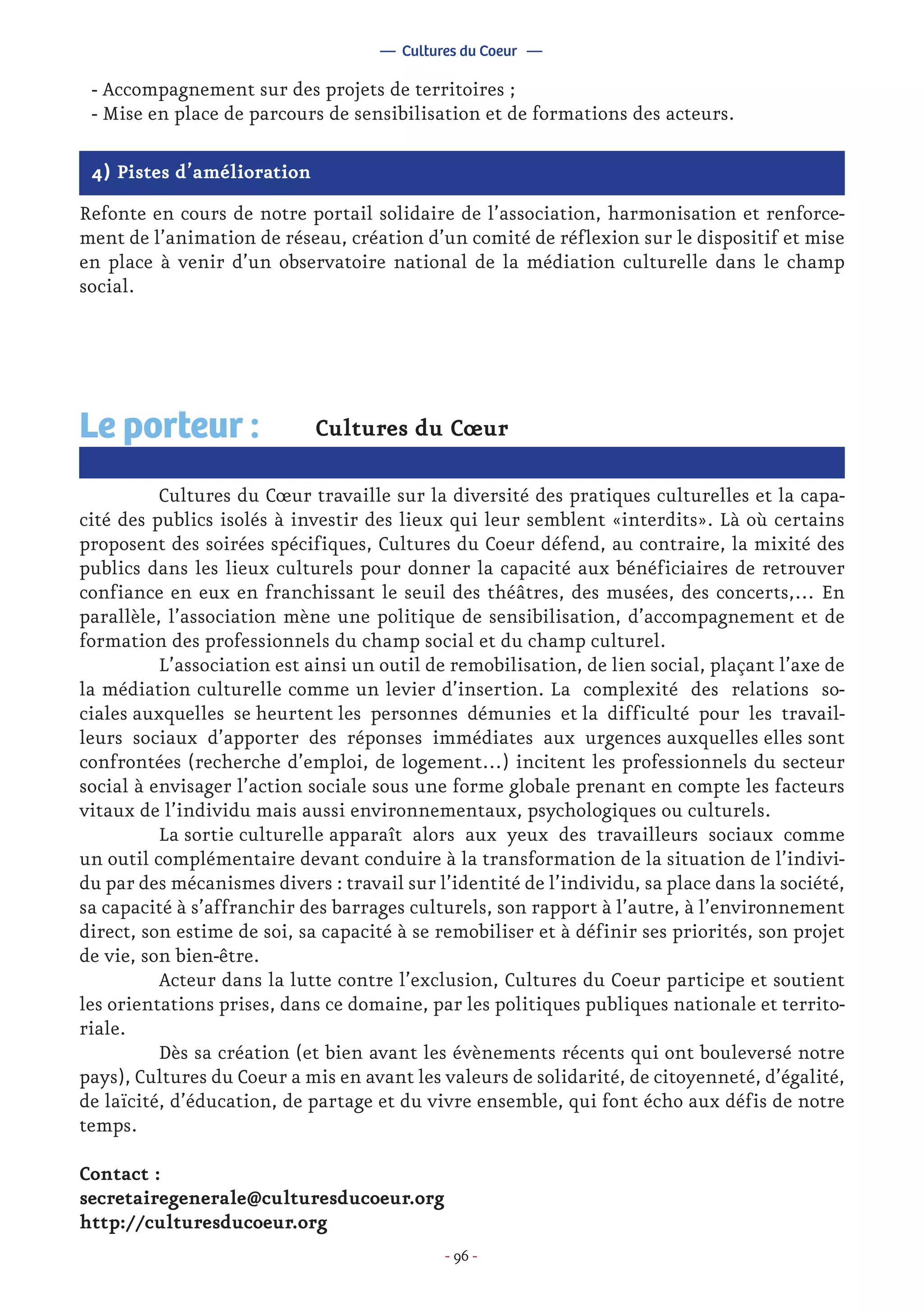 - 96 -
4) Pistes d’amélioration
Refonte en cours de notre portail solidaire de l’association, harmonisation et renforce-
ment de l’animation de réseau, création d’un comité de réflexion sur le dispositif et mise
en place à venir d’un observatoire national de la médiation culturelle dans le champ
social.
Cultures du Cœur
	 Cultures du Cœur travaille sur la diversité des pratiques culturelles et la capa-
cité des publics isolés à investir des lieux qui leur semblent «interdits». Là où certains
proposent des soirées spécifiques, Cultures du Coeur défend, au contraire, la mixité des
publics dans les lieux culturels pour donner la capacité aux bénéficiaires de retrouver
confiance en eux en franchissant le seuil des théâtres, des musées, des concerts,… En
parallèle, l’association mène une politique de sensibilisation, d’accompagnement et de
formation des professionnels du champ social et du champ culturel.
	 L’association est ainsi un outil de remobilisation, de lien social, plaçant l’axe de
la médiation culturelle comme un levier d’insertion. La complexité des relations so-
ciales auxquelles se heurtent les personnes démunies et la difficulté pour les travail-
leurs sociaux d’apporter des réponses immédiates aux urgences auxquelles elles sont
confrontées (recherche d’emploi, de logement…) incitent les professionnels du secteur
social à envisager l’action sociale sous une forme globale prenant en compte les facteurs
vitaux de l’individu mais aussi environnementaux, psychologiques ou culturels.
	 La sortie culturelle apparaît alors aux yeux des travailleurs sociaux comme
un outil complémentaire devant conduire à la transformation de la situation de l’indivi-
du par des mécanismes divers : travail sur l’identité de l’individu, sa place dans la société,
sa capacité à s’affranchir des barrages culturels, son rapport à l’autre, à l’environnement
direct, son estime de soi, sa capacité à se remobiliser et à définir ses priorités, son projet
de vie, son bien-être.
	 Acteur dans la lutte contre l’exclusion, Cultures du Coeur participe et soutient
les orientations prises, dans ce domaine, par les politiques publiques nationale et territo-
riale.
	 Dès sa création (et bien avant les évènements récents qui ont bouleversé notre
pays), Cultures du Coeur a mis en avant les valeurs de solidarité, de citoyenneté, d’égalité,
de laïcité, d’éducation, de partage et du vivre ensemble, qui font écho aux défis de notre
temps.
Contact :
secretairegenerale@culturesducoeur.org
http://culturesducoeur.org
Le porteur :
- Accompagnement sur des projets de territoires ;
- Mise en place de parcours de sensibilisation et de formations des acteurs.
— Cultures du Coeur —
 