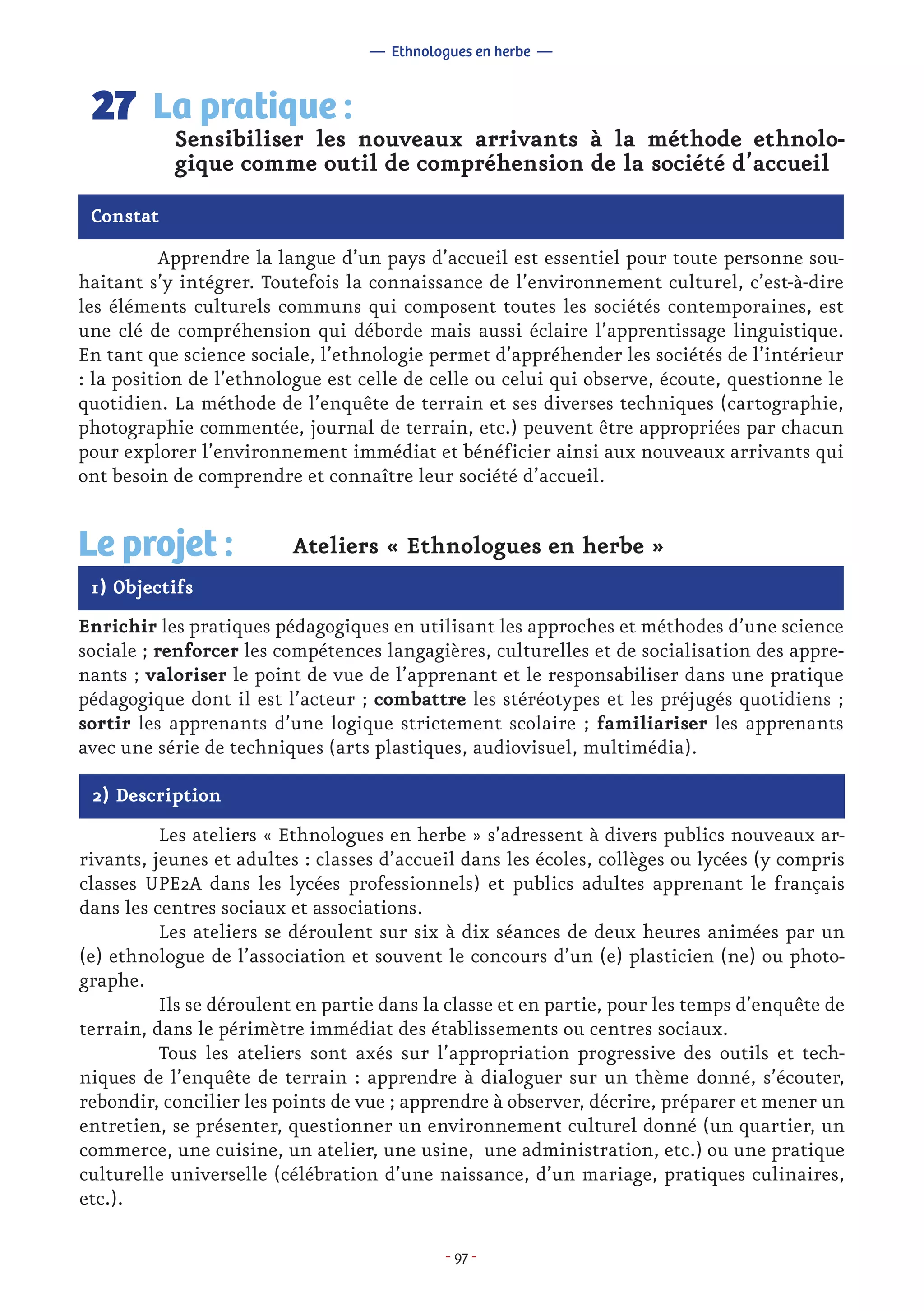 - 97 -
	 Apprendre la langue d’un pays d’accueil est essentiel pour toute personne sou-
haitant s’y intégrer. Toutefois la connaissance de l’environnement culturel, c’est-à-dire
les éléments culturels communs qui composent toutes les sociétés contemporaines, est
une clé de compréhension qui déborde mais aussi éclaire l’apprentissage linguistique.
En tant que science sociale, l’ethnologie permet d’appréhender les sociétés de l’intérieur
: la position de l’ethnologue est celle de celle ou celui qui observe, écoute, questionne le
quotidien. La méthode de l’enquête de terrain et ses diverses techniques (cartographie,
photographie commentée, journal de terrain, etc.) peuvent être appropriées par chacun
pour explorer l’environnement immédiat et bénéficier ainsi aux nouveaux arrivants qui
ont besoin de comprendre et connaître leur société d’accueil.
Sensibiliser les nouveaux arrivants à la méthode ethnolo-
gique comme outil de compréhension de la société d’accueil
La pratique :27
Constat
1) Objectifs
Le projet : Ateliers « Ethnologues en herbe »
Enrichir les pratiques pédagogiques en utilisant les approches et méthodes d’une science
sociale ; renforcer les compétences langagières, culturelles et de socialisation des appre-
nants ; valoriser le point de vue de l’apprenant et le responsabiliser dans une pratique
pédagogique dont il est l’acteur ; combattre les stéréotypes et les préjugés quotidiens ;
sortir les apprenants d’une logique strictement scolaire ; familiariser les apprenants
avec une série de techniques (arts plastiques, audiovisuel, multimédia).
2) Description
	 Les ateliers « Ethnologues en herbe » s’adressent à divers publics nouveaux ar-
rivants, jeunes et adultes : classes d’accueil dans les écoles, collèges ou lycées (y compris
classes UPE2A dans les lycées professionnels) et publics adultes apprenant le français
dans les centres sociaux et associations.
	 Les ateliers se déroulent sur six à dix séances de deux heures animées par un
(e) ethnologue de l’association et souvent le concours d’un (e) plasticien (ne) ou photo-
graphe.
	 Ils se déroulent en partie dans la classe et en partie, pour les temps d’enquête de
terrain, dans le périmètre immédiat des établissements ou centres sociaux.
	 Tous les ateliers sont axés sur l’appropriation progressive des outils et tech-
niques de l’enquête de terrain : apprendre à dialoguer sur un thème donné, s’écouter,
rebondir, concilier les points de vue ; apprendre à observer, décrire, préparer et mener un
entretien, se présenter, questionner un environnement culturel donné (un quartier, un
commerce, une cuisine, un atelier, une usine, une administration, etc.) ou une pratique
culturelle universelle (célébration d’une naissance, d’un mariage, pratiques culinaires,
etc.).
— Ethnologues en herbe —
 