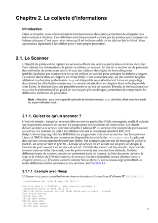 Chapitre 2. La collecte d’informations
Introduction
Dans ce chapitre, nous allons décrire le fonctionnement des outils permettant de récupérer des
informations à distance. Ces utilitaires sont fréquemment utilisés par les pirates pour préparer de
futures attaques. C’est pour cette raison qu’il est indispensable de les décrire dès le début. Vous
apprendrez également à les utiliser pour votre propre protection.

2.1. Le Scanner
L’objectif du pirate est de repérer les serveurs offrant des services particuliers et de les identiﬁer.
Pour obtenir ces informations, le pirate va utiliser un scanner. Le but de ce section est de présenter
des méthodes de protections contre le scan (en utilisant des règles de ﬁrewalling sous
iptables/ipchains par exemple) et de savoir utiliser un scanner pour anticiper les futures attaques.
Le scanner décrit dans ce chapitre est Nmap (http://www.insecure.org), un des scanners les plus
utilisés et un des plus performants. Nmap est disponible sous Windows et Linux en paquetage
dans toutes les distributions majeures. La version décrite dans ce chapitre étant celle disponible
sous Linux. Je décrirai dans une première partie ce qu’est un scanner. Ensuite, je me focaliserai sur
Nmap et je le présenterai d’un point de vue un peu plus technique, permettant de comprendre les
différentes méthodes de protection.
Note : Attention : pour une capacité optimale de fonctionnement, Nmap doit être utilisé avec les droits
du super-utilisateur root !.

2.1.1. Qu’est ce qu’un scanner ?
C’est très simple : lorsqu’un serveur offre un service particulier (Web, messagerie, mail), il exécute
un programme assurant ce service. Ce programme est en attente de connexions. Les clients
devant accéder à ce service doivent connaître l’adresse IP du serveur et le numéro de port associé
au service. Ce numéro de port a été attribué suivant le document standard RFC1010
(http://www.faqs.org/rfcs/rfc1010.html) au programme exécutant ce service. Sur les systèmes
Linux et *BSD la liste de ces numéros est disponible dans le ﬁchier /etc/services. La plupart
des services ont un numéro de port bien déﬁni. Par exemple, un serveur de messagerie utilise le
port 25, un serveur Web le port 80... Lorsqu’un service est en écoute sur un port, on dit que le
numéro de port associé à ce service est ouvert. L’intérêt du scanner est très simple : il permet de
trouver dans un délai très court, tous les ports ouverts sur une machine distante. Il existe
différents types de scanner, certains se contentent juste de donner : la liste des ports ouverts, le
type et la version de l’OS tournant sur le serveur (ces fonctionnalités seront décrites dans ce
chapitre avecNmap). D’autres scanners comme Nessus (http://www.nessus.org) permettent de
tester différentes failles connues sur ces services. Voir Section 4.4.

2.1.1.1. Exemple avec Nmap
Utilisons Nmap pour connaître les services en écoute sur la machine d’adresse IP 192.168.1.1 :
[root@nowhere.net /root]# nmap 192.168.1.1
Starting nmap V. 2.54BETA31 ( www.insecure.org/nmap/ )
Interesting ports on (192.168.1.1) :
(The 1544 ports scanned but not shown below are in state : closed)
Port State Service
21/tcp open ftp
53/tcp open domain
80/tcp open http
110/tcp open pop-3
111/tcp open sunrpc

3

 