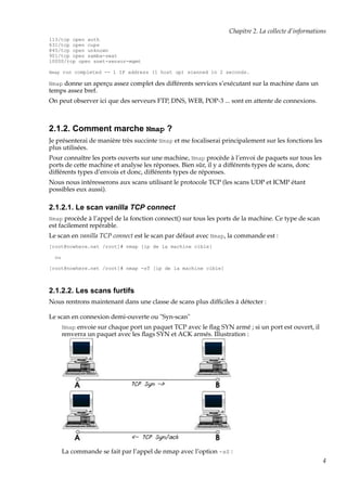 Chapitre 2. La collecte d’informations
113/tcp open auth
631/tcp open cups
845/tcp open unknown
901/tcp open samba-swat
10000/tcp open snet-sensor-mgmt
Nmap run completed -- 1 IP address (1 host up) scanned in 2 seconds.

Nmap donne un aperçu assez complet des différents services s’exécutant sur la machine dans un

temps assez bref.
On peut observer ici que des serveurs FTP, DNS, WEB, POP-3 ... sont en attente de connexions.

2.1.2. Comment marche Nmap ?
Je présenterai de manière très succinte Nmap et me focaliserai principalement sur les fonctions les
plus utilisées.
Pour connaître les ports ouverts sur une machine, Nmap procède à l’envoi de paquets sur tous les
ports de cette machine et analyse les réponses. Bien sûr, il y a différents types de scans, donc
différents types d’envois et donc, différents types de réponses.
Nous nous intéresserons aux scans utilisant le protocole TCP (les scans UDP et ICMP étant
possibles eux aussi).

2.1.2.1. Le scan vanilla TCP connect
Nmap procède à l’appel de la fonction connect() sur tous les ports de la machine. Ce type de scan

est facilement repérable.
Le scan en vanilla TCP connect est le scan par défaut avec Nmap, la commande est :
[root@nowhere.net /root]# nmap [ip de la machine cible]
ou
[root@nowhere.net /root]# nmap -sT [ip de la machine cible]

2.1.2.2. Les scans furtifs
Nous rentrons maintenant dans une classe de scans plus difﬁciles à détecter :
Le scan en connexion demi-ouverte ou "Syn-scan"
Nmap envoie sur chaque port un paquet TCP avec le ﬂag SYN armé ; si un port est ouvert, il
renverra un paquet avec les ﬂags SYN et ACK armés. Illustration :

La commande se fait par l’appel de nmap avec l’option -sS :
4

 