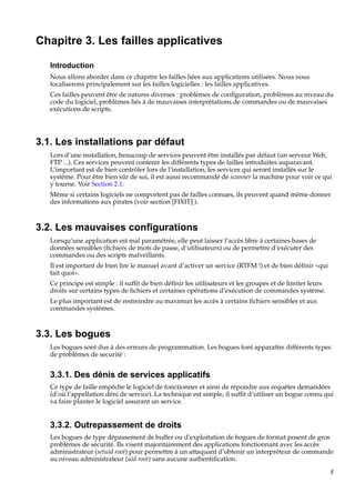 Chapitre 3. Les failles applicatives
Introduction
Nous allons aborder dans ce chapitre les failles liées aux applications utilisées. Nous nous
focaliserons principalement sur les failles logicielles : les failles applicatives.
Ces failles peuvent être de natures diverses : problèmes de conﬁguration, problèmes au niveau du
code du logiciel, problèmes liés à de mauvaises interprétations de commandes ou de mauvaises
exécutions de scripts.

3.1. Les installations par défaut
Lors d’une installation, beaucoup de services peuvent être installés par défaut (un serveur Web,
FTP ...). Ces services peuvent contenir les différents types de failles introduites auparavant.
L’important est de bien contrôler lors de l’installation, les services qui seront installés sur le
système. Pour être bien sûr de soi, il est aussi recommandé de scanner la machine pour voir ce qui
y tourne. Voir Section 2.1.
Même si certains logiciels ne comportent pas de failles connues, ils peuvent quand même donner
des informations aux pirates (voir section [FIXIT] ).

3.2. Les mauvaises conﬁgurations
Lorsqu’une application est mal paramétrée, elle peut laisser l’accès libre à certaines bases de
données sensibles (ﬁchiers de mots de passe, d’utilisateurs) ou de permettre d’exécuter des
commandes ou des scripts malveillants.
Il est important de bien lire le manuel avant d’activer un service (RTFM !) et de bien déﬁnir «qui
fait quoi».
Ce principe est simple : il sufﬁt de bien déﬁnir les utilisateurs et les groupes et de limiter leurs
droits sur certains types de ﬁchiers et certaines opérations d’exécution de commandes système.
Le plus important est de restreindre au maximun les accès à certains ﬁchiers sensibles et aux
commandes systèmes.

3.3. Les bogues
Les bogues sont dus à des erreurs de programmation. Les bogues font apparaître différents types
de problèmes de securité :

3.3.1. Des dénis de services applicatifs
Ce type de faille empêche le logiciel de fonctionner et ainsi de répondre aux requêtes demandées
(d’où l’appellation déni de service). La technique est simple, il sufﬁt d’utiliser un bogue connu qui
va faire planter le logiciel assurant un service.

3.3.2. Outrepassement de droits
Les bogues de type dépassement de buffer ou d’exploitation de bogues de format posent de gros
problèmes de sécurité. Ils visent majoritairement des applications fonctionnant avec les accès
administrateur (setuid root) pour permettre à un attaquant d’obtenir un interpréteur de commande
au niveau administrateur (uid root) sans aucune authentiﬁcation.
8

 