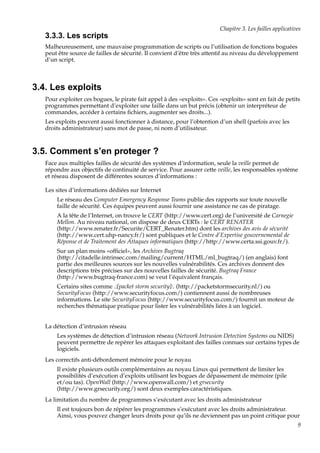 Chapitre 3. Les failles applicatives

3.3.3. Les scripts
Malheureusement, une mauvaise programmation de scripts ou l’utilisation de fonctions boguées
peut être source de failles de sécurité. Il convient d’être très attentif au niveau du développement
d’un script.

3.4. Les exploits
Pour exploiter ces bogues, le pirate fait appel à des «exploits». Ces «exploits» sont en fait de petits
programmes permettant d’exploiter une faille dans un but précis (obtenir un interpréteur de
commandes, accéder à certains ﬁchiers, augmenter ses droits...).
Les exploits peuvent aussi fonctionner à distance, pour l’obtention d’un shell (parfois avec les
droits administrateur) sans mot de passe, ni nom d’utilisateur.

3.5. Comment s’en proteger ?
Face aux multiples failles de sécurité des systèmes d’information, seule la veille permet de
répondre aux objectifs de continuité de service. Pour assurer cette veille, les responsables système
et réseau disposent de différentes sources d’informations :
Les sites d’informations dédiées sur Internet
Le réseau des Computer Emergency Response Teams publie des rapports sur toute nouvelle
faille de sécurité. Ces équipes peuvent aussi fournir une assistance ne cas de piratage.
A la tête de l’Internet, on trouve le CERT (http://www.cert.org) de l’université de Carnegie
Mellon. Au niveau national, on dispose de deux CERTs : le CERT RENATER
(http://www.renater.fr/Securite/CERT_Renater.htm) dont les archives des avis de sécurité
(http://www.cert.uhp-nancy.fr/) sont publiques et le Centre d’Expertise gouvernemental de
Réponse et de Traitement des Attaques informatiques (http://http://www.certa.ssi.gouv.fr/).
Sur un plan moins «ofﬁciel», les Archives Bugtraq
(http://citadelle.intrinsec.com/mailing/current/HTML/ml_bugtraq/) (en anglais) font
partie des meilleures sources sur les nouvelles vulnérabilités. Ces archives donnent des
descriptions très précises sur des nouvelles failles de sécurité. Bugtraq France
(http://www.bugtraq-france.com) se veut l’équivalent français.
Certains sites comme .:[packet storm security]:. (http://packetstormsecurity.nl/) ou
SecurityFocus (http://www.securityfocus.com/) contiennent aussi de nombreuses
informations. Le site SecurityFocus (http://www.securityfocus.com/) fournit un moteur de
recherches thématique pratique pour lister les vulnérabilités liées à un logiciel.
La détection d’intrusion réseau
Les systèmes de détection d’intrusion réseau (Network Intrusion Detection Systems ou NIDS)
peuvent permettre de repérer les attaques exploitant des failles connues sur certains types de
logiciels.
Les correctifs anti-débordement mémoire pour le noyau
Il existe plusieurs outils complémentaires au noyau Linux qui permettent de limiter les
possibilités d’exécution d’exploits utilisant les bogues de dépassement de mémoire (pile
et/ou tas). OpenWall (http://www.openwall.com/) et grsecurity
(http://www.grsecurity.org/) sont deux exemples caractéristiques.
La limitation du nombre de programmes s’exécutant avec les droits administrateur
Il est toujours bon de répérer les programmes s’exécutant avec les droits administrateur.
Ainsi, vous pouvez changer leurs droits pour qu’ils ne deviennent pas un point critique pour
9

 