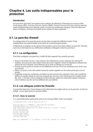 Chapitre 4. Les outils indispensables pour la
protection
Introduction
Les pare-feux (ﬁrewalls), les tunnels et les systèmes de détection d’intrusion aux niveaux hôte
et/ou réseau (IDS : Intrusion Detection System/NDIS : Network Intrusion Detection System) sont des
outils indispensables pour détecter, parer ou éviter de nombreuses attaques. Nous les décrirons
dans ce chapitre, ainsi que la manière de les utiliser de façon optimale.

4.1. Le pare-feu ﬁrewall
La conﬁguration d’un pare-feu peut s’avérer être un sujet très difﬁcile à traiter. Cette
conﬁguration est surtout établie en fonction de vos besoins personnels.
L’objectif de ce chapitre est de donner des conseils à suivre pour bien utiliser un pare-feu. Ensuite,
nous nous intéresserons aux différentes méthodes d’attaques contre les pare-feux.

4.1.1. La conﬁguration
Pour bien conﬁgurer son pare-feu, il sufﬁt de bien respecter les conseils suivants :
•

•
•
•

Essayez de limiter l’accès à votre réseau à des utilisateurs connus utilisant une adresse IP
statique. Vous pourrez ainsi rejeter toutes les autres requêtes venant d’utilisateurs utilisant une
adresse IP non autorisée. Vous effectuez de la sorte un ﬁltrage au niveau IP.
Fermez tous les ports en écoute sur les différents serveurs et ouvrez seulement ceux dont vous
avez besoin.
Filtrez ces ports, c’est à dire rejetez toutes les autres requêtes sur les autres ports que ceux en
écoute.
Empêchez toutes les connexions sortantes sur des services non autorisés. Pour cela, il sufﬁt de
déﬁnir un nombre limité de services auxquels les serveurs et les clients peuvent accéder (mail,
ftp, web...). Ensuite, il faut conﬁgurer le ﬁrewall pour rejeter les connexions depuis l’intérieur
vers l’extérieur sur des services différant de ceux déﬁnis.

4.1.2. Les attaques contre les ﬁrewalls
La première étape lors d’une attaque est de déterminer les règles actives sur le pare-feu. Le but est
simple : savoir quels ports ne sont pas ﬁltrés.

4.1.2.1. Avec le scanner
Nmap peut déterminer quels ports sont ou ne sont pas ﬁltrés. Voici un exemple :
[root@nowhere.net /root]# nmap 192.168.1.2
Starting nmap V. 2.54BETA31 ( www.insecure.org/nmap/ )
Interesting ports on (192.168.1.2) :
(The 1549 ports scanned but not shown below are in state : closed)
Port State Service
21/tcp filtered ftp
22/tcp filtered ssh
111/tcp open sunrpc
515/tcp open printer
1024/tcp open kdm
Nmap run completed -- 1 IP address (1 host up) scanned in 1 second

11

 