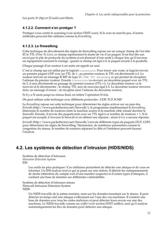 Chapitre 4. Les outils indispensables pour la protection
Les ports 21 (ftp) et 22 (ssh) sont ﬁltrés.

4.1.2.2. Comment s’en protéger ?
Protégez-vous contre le scanning (voir section FIXIT scan). Si le scan ne marche pas, d’autres
méthodes peuvent être utilisées comme le ﬁrewalking.

4.1.2.3. Le ﬁrewalking
Cette technique de dévoilement des règles de ﬁrewalling repose sur un unique champ de l’en-tête
IP, le TTL (Time To Live), ce champ représentant la durée de vie d’un paquet. Il est ﬁxé dès son
envoi par la pile de protocole du système et est diminué d’une unité à chaque fois qu’il traverse
un équipement assurant le routage ; quand ce champ est égal à 0, le paquet est jeté à la poubelle.
Chaque passage d’un routeur à un autre est appelé un saut.
C’est ce champ qui est utilisé par le logiciel traceroute. Pour tracer une route, le logiciel envoie
un premier paquet UDP avec un TTL de 1 ; au premier routeur, le TTL est décrémenté à 0. Le
routeur renvoie un message ICMP de type 11 ICMP TTL Exceeded, ce qui permet de récupérer
l’adresse du premier routeur. Ensuite traceroute va envoyer un deuxième paquet avec un TTL
de 2, il sera décrémenté au passage du premier routeur (TTL=1). Le deuxième routeur va le
recevoir et le décrémenter : le champ TTL sera de nouveau égal à 0. Le deuxième routeur renverra
donc un message d’erreur : on récupère ainsi l’adresse du deuxième routeur.
Si il y a N sauts jusqu’au réseau ﬁnal, on réitère l’opération N fois.
On peut utiliser cette technique avec différents protocoles : UDP, TCP, ICMP.
Le ﬁrewalking repose sur cette technique pour déterminer les règles actives sur un pare-feu.
ﬁrewalk (http://www.packetfactory.net/ﬁrewalk/), le programme implémentant le ﬁrewalking,
détermine le nombre de routeurs entre la machine source et la machine cible (située derrière le
ﬁrewall). Ensuite, il envoie des paquets tests avec un TTL égal à ce nombre de routeurs + 1. Si le
paquet est accepté, il traverse le ﬁrewall et on obtient une réponse ; sinon il n’y a aucune réponse.
ﬁrewalk (http://www.packetfactory.net/ﬁrewalk/) envoie différents types de paquets (TCP, UDP)
pour déterminer les règles de ﬁrewalling. Néanmoins, de nombreux paramètres comme la
congestion du réseau, le nombre de routeurs séparant la cible et l’émetteur peuvent fausser
l’analyse.

4.2. Les systèmes de détection d’intrusion (HIDS/NIDS)
Système de détection d’intrusion
Intrusion Detection System
IDS
Les outils les plus pratiques ! Ces utilitaires permettent de détecter une attaque et de vous en
informer. Un IDS analyse tout ce qui se passe sur une station. Il détecte les outrepassements
de droits (obtention du compte root d’une manière suspecte) et d’autres types d’attaques, il
contient une base de données sur différentes vulnérabiltés.
Système de détection d’intrusion réseau
Network Intrusion Detection System
NIDS
Un NIDS travaille de la même manière, mais sur les données transitant sur le réseau. Il peut
détecter en temps réel une attaque s’effectuant sur l’une des vos machines. Il contient une
base de données avec tous les codes malicieux et peut détecter leurs envois sur une des
machines. Le NIDS travaille comme un sniffer (voir section FIXIT sniffer), sauf qu’il analyse
automatiquement les ﬂux de données pour détecter une attaque.
12

 
