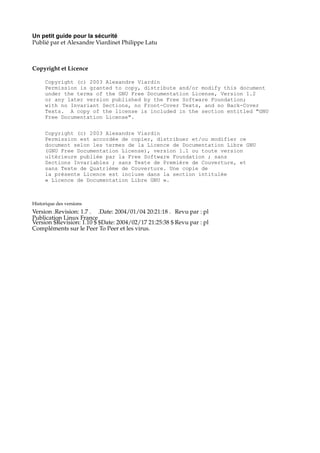 Un petit guide pour la sécurité
Publié par et Alexandre Viardinet Philippe Latu

Copyright et Licence
Copyright (c) 2003 Alexandre Viardin
Permission is granted to copy, distribute and/or modify this document
under the terms of the GNU Free Documentation License, Version 1.2
or any later version published by the Free Software Foundation;
with no Invariant Sections, no Front-Cover Texts, and no Back-Cover
Texts. A copy of the license is included in the section entitled "GNU
Free Documentation License".
Copyright (c) 2003 Alexandre Viardin
Permission est accordée de copier, distribuer et/ou modifier ce
document selon les termes de la Licence de Documentation Libre GNU
(GNU Free Documentation License), version 1.1 ou toute version
ultérieure publiée par la Free Software Foundation ; sans
Sections Invariables ; sans Texte de Première de Couverture, et
sans Texte de Quatrième de Couverture. Une copie de
la présente Licence est incluse dans la section intitulée
« Licence de Documentation Libre GNU ».

Historique des versions

Version .Revision: 1.7 . .Date: 2004/01/04 20:21:18 . Revu par : pl
Publication Linux France
Version $Revision: 1.10 $ $Date: 2004/02/17 21:25:38 $ Revu par : pl
Compléments sur le Peer To Peer et les virus.

 