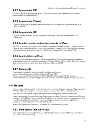 Chapitre 4. Les outils indispensables pour la protection

4.3.2. Le protocole ESP
Le protocole ESP (Encapsulating Security Payload) encrypte toutes les données du paquet
garantissant leur conﬁdentialité.

4.3.3. Le protocole IPcomp
Le protocole IPcomp (IP payload compression) permet de compresser un paquet avant de le
chiffrer avec ESP.

4.3.4. Le protocole IKE
Le protocole IKE (Internet Key Exchange) est utilisé pour l’échange des clés utilisés pour
l’encryptage.

4.3.5. Les deux modes de fonctionnements de IPsec
AH, ESP et IPcomp fonctionnent dans le mode transport ou le mode tunnel. Le mode "transport"
encrypte directement les échanges entre deux machines. Le mode "tunnel" encapsule les paquets
encryptés dans de nouveaux en-tête IPv4/IPv6. Il est conçu pour les passerelles VPN.

4.3.6. Les limitations d’IPsec
IPsec pose quelques problèmes dus à son implémentation. Certains problèmes apparaîssent au
niveau des messages de broadcast et multicast. IPsec est difﬁcile à ﬁltrer sur les ﬁrewalls existants.
Il est aussi impossible à gérer pour les translations d’adresse (NAT).

4.3.7. Documents
Description générale des tunnels et implémentation sous Linux :
http://www.miscmag.com/articles/index.php3?page=315
http://www.securiteinfo.com/crypto/IPSec.shtml Description générale des tunnels et
implémentation sous Windows : http://www.laboratoire-microsoft.org/articles/network/ipsec/

4.4. Nessus
Nessus est un outil de sécurité permettant de scanner une ou plusieurs machines. Il permet aussi
de tester différentes attaques pour savoir si une ou plusieurs machines sont vulnérables.
Il est très utile lors de tests de pénétration (pen test) et fait gagner un temps incroyable.
Nessus se compose d’une partie serveur (qui contient une base de données regroupant différents
types de vulnérabilités) et une partie client. L’utilisateur se connecte sur le serveur grâce au client
et après authentiﬁcation, il ordonne au serveur de procéder aux tests d’une ou plusieurs
machines. Le client reçoit ensuite les résultats du test.
Nessus est disponible sous Linux et Windows, et il est entièrement gratuit.

4.4.1. Pour obtenir tout sur Nessus
Pour télécharger les sources, binaires, ou différents documents concernant Nessus, consultez le
site : http ://www.nessus.org

14

 