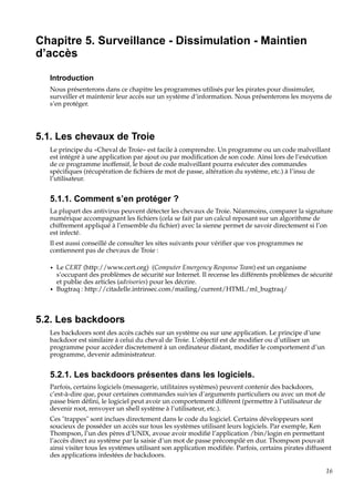 Chapitre 5. Surveillance - Dissimulation - Maintien
d’accès
Introduction
Nous présenterons dans ce chapitre les programmes utilisés par les pirates pour dissimuler,
surveiller et maintenir leur accès sur un système d’information. Nous présenterons les moyens de
s’en protéger.

5.1. Les chevaux de Troie
Le principe du «Cheval de Troie» est facile à comprendre. Un programme ou un code malveillant
est intégré à une application par ajout ou par modiﬁcation de son code. Ainsi lors de l’exécution
de ce programme inoffensif, le bout de code malveillant pourra exécuter des commandes
spéciﬁques (récupération de ﬁchiers de mot de passe, altération du système, etc.) à l’insu de
l’utilisateur.

5.1.1. Comment s’en protéger ?
La plupart des antivirus peuvent détecter les chevaux de Troie. Néanmoins, comparer la signature
numérique accompagnant les ﬁchiers (cela se fait par un calcul reposant sur un algorithme de
chiffrement appliqué à l’ensemble du ﬁchier) avec la sienne permet de savoir directement si l’on
est infecté.
Il est aussi conseillé de consulter les sites suivants pour vériﬁer que vos programmes ne
contiennent pas de chevaux de Troie :
•

•

Le CERT (http://www.cert.org) (Computer Emergency Response Team) est un organisme
s’occupant des problèmes de sécurité sur Internet. Il recense les différents problèmes de sécurité
et publie des articles (advisories) pour les décrire.
Bugtraq : http://citadelle.intrinsec.com/mailing/current/HTML/ml_bugtraq/

5.2. Les backdoors
Les backdoors sont des accès cachés sur un système ou sur une application. Le principe d’une
backdoor est similaire à celui du cheval de Troie. L’objectif est de modiﬁer ou d’utiliser un
programme pour accèder discretement à un ordinateur distant, modiﬁer le comportement d’un
programme, devenir administrateur.

5.2.1. Les backdoors présentes dans les logiciels.
Parfois, certains logiciels (messagerie, utilitaires systèmes) peuvent contenir des backdoors,
c’est-à-dire que, pour certaines commandes suivies d’arguments particuliers ou avec un mot de
passe bien déﬁni, le logiciel peut avoir un comportement différent (permettre à l’utilisateur de
devenir root, renvoyer un shell système à l’utilisateur, etc.).
Ces "trappes" sont inclues directement dans le code du logiciel. Certains développeurs sont
soucieux de posséder un accès sur tous les systèmes utilisant leurs logiciels. Par exemple, Ken
Thompson, l’un des pères d’UNIX, avoue avoir modiﬁé l’application /bin/login en permettant
l’accès direct au système par la saisie d’un mot de passe précompilé en dur. Thompson pouvait
ainsi visiter tous les systèmes utilisant son application modiﬁée. Parfois, certains pirates diffusent
des applications infestées de backdoors.
16

 