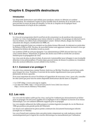 Chapitre 6. Dispositifs destructeurs
Introduction
Les dispositifs destructeurs sont utilisés pour paralyser, saturer ou détruire un système
d’information. Ils constituent l’espèce la plus nuisible dans le domaine de la sécurité car ils
peuvent être la source de perte de données. Le but de ce chapitre est d’expliquer leurs
fonctionnements et la façon de les combattre.

6.1. Le virus
Le virus est un programme dont le seul but est de consommer ou de paralyser des ressources
système. Le virus s’autoduplique pour mieux infecter le système, il se propage en infectant tour à
tour les ﬁchiers. Les effets d’une contamination varient : ﬁchiers effacés, disque dur formaté,
saturation des disques, modiﬁcation du MBR, etc.
La grande majorité d’entre eux existent sur les plates-formes Microsoft, ils infectent en particulier
les ﬁchiers COM ou EXE. De plus, de nouvelles formes sont apparues comme les macro-virus qui
attaquent les ﬁchiers de données (word ou excel).
Les systèmes UNIX ne sont pas épargnés ! Les administrateurs UNIX doivent faire face à des
virus comme Winux. Néanmoins, la gestion des droits sous UNIX se révèle être un facteur
limitant pour la propagation de virus.
Les virus sont de plus en plus évolués, ils peuvent s’automodiﬁer pour échapper à une éventuelle
détection (virus polymorphes). D’autres types peuvent tenter de leurrer le système en s’installant
dans des secteurs défecteux ou non utilisés (virus furtifs) ...

6.1.1. Comment s’en protéger ?
Les anti-virus commerciaux comme Norton Antivirus ou McAfee VirusScan sont de bons outils
pour traquer les virus. Toutefois, il convient de les mettre régulièrement à jour pour proﬁter
pleinement de leurs capacités.
Il est aussi important de suivre l’évolution et l’apparition de nouveaux virus ; pour cela, consulter
les sites (ainsi que pour tous les autres dispositifs destructeurs décrits dans ce chapitre) :
•
•

Le CERT (http://www.cert.org) en anglais.
Les sites du CNRS : http://www.services.cnrs.fr/wws/info/sos-virus et
http://www.cnrs.fr/Infosecu/Virus.html.

6.2. Les vers
Les vers sont du même acabit que les virus, sauf qu’ils n’utilisent pas nécessairement un ﬁchier
pour se propager. Ils sont aussi capables de se dupliquer et de se déplacer au travers d’un réseau
informatique. Les vers utilisent différents supports pour se propager.
Les vers simples utiliseront des failles propres à certains logiciels (exemple du ver de Morris en
1988 qui paralysa une grande partie de l’Internet).
Les macro-vers utiliseront les pièces jointes contenant des documents bureautiques infectés
(exemple du ver Nimda).
Les vers d’email sont contenus dans une pièce jointe comprenant un code malicieux exécuté
automatiquement par le logiciel de courrier électronique ou manuellement par l’utilisateur.

20

 