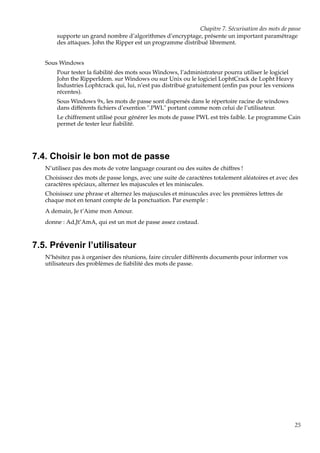 Chapitre 7. Sécurisation des mots de passe
supporte un grand nombre d’algorithmes d’encryptage, présente un important paramétrage
des attaques. John the Ripper est un programme distribué librement.
Sous Windows
Pour tester la ﬁabilité des mots sous Windows, l’administrateur pourra utiliser le logiciel
John the RipperIdem. sur Windows ou sur Unix ou le logiciel LophtCrack de Lopht Heavy
Industries Lophtcrack qui, lui, n’est pas distribué gratuitement (enﬁn pas pour les versions
récentes).
Sous Windows 9x, les mots de passe sont dispersés dans le répertoire racine de windows
dans différents ﬁchiers d’exention ".PWL" portant comme nom celui de l’utilisateur.
Le chiffrement utilisé pour générer les mots de passe PWL est très faible. Le programme Cain
permet de tester leur ﬁabilité.

7.4. Choisir le bon mot de passe
N’utilisez pas des mots de votre language courant ou des suites de chiffres !
Choisissez des mots de passe longs, avec une suite de caractères totalement aléatoires et avec des
caractères spéciaux, alternez les majuscules et les miniscules.
Choisissez une phrase et alternez les majuscules et minuscules avec les premières lettres de
chaque mot en tenant compte de la ponctuation. Par exemple :
A demain, Je t’Aime mon Amour.
donne : Ad,Jt’AmA, qui est un mot de passe assez costaud.

7.5. Prévenir l’utilisateur
N’hésitez pas à organiser des réunions, faire circuler différents documents pour informer vos
utilisateurs des problèmes de ﬁabilité des mots de passe.

25

 
