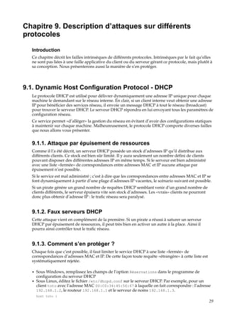 Chapitre 9. Description d’attaques sur différents
protocoles
Introduction
Ce chapitre décrit les failles intrinsèques de différents protocoles. Intrinsèques par le fait qu’elles
ne sont pas liées à une faille applicative du client ou du serveur gérant ce protocole, mais plutôt à
sa conception. Nous présenterons aussi la manière de s’en protéger.

9.1. Dynamic Host Conﬁguration Protocol - DHCP
Le protocole DHCP est utilisé pour délivrer dynamiquement une adresse IP unique pour chaque
machine le demandant sur le réseau interne. En clair, si un client interne veut obtenir une adresse
IP pour bénéﬁcier des services réseau, il envoie un message DHCP à tout le réseau (broadcast)
pour trouver le serveur DHCP. Le serveur DHCP répondra en lui envoyant tous les paramètres de
conﬁguration réseau.
Ce service permet «d’alléger» la gestion du réseau en évitant d’avoir des conﬁgurations statiques
à maintenir sur chaque machine. Malheureusement, le protocole DHCP comporte diverses failles
que nous allons vous présenter.

9.1.1. Attaque par épuisement de ressources
Comme il l’a été décrit, un serveur DHCP possède un stock d’adresses IP qu’il distribue aux
différents clients. Ce stock est bien sûr limité. Il y aura seulement un nombre déﬁni de clients
pouvant disposer des différentes adresses IP en même temps. Si le serveur est bien administré
avec une liste «fermée» de correspondances entre adresses MAC et IP aucune attaque par
épuisement n’est possible.
Si le service est mal administré ; c’est à dire que les correspondances entre adresses MAC et IP se
font dynamiquement à partir d’une plage d’adresses IP vacantes, le scénario suivant est possible.
Si un pirate génère un grand nombre de requêtes DHCP semblant venir d’un grand nombre de
clients différents, le serveur épuisera vite son stock d’adresses. Les «vrais» clients ne pourront
donc plus obtenir d’adresse IP : le traﬁc réseau sera paralysé.

9.1.2. Faux serveurs DHCP
Cette attaque vient en complément de la première. Si un pirate a réussi à saturer un serveur
DHCP par épuisement de ressources, il peut très bien en activer un autre à la place. Ainsi il
pourra ainsi contrôler tout le traﬁc réseau.

9.1.3. Comment s’en protéger ?
Chaque fois que c’est possible, il faut limiter le service DHCP à une liste «fermée» de
correspondances d’adresses MAC et IP. De cette façon toute requête «étrangère» à cette liste est
systématiquement rejetée.
•
•

Sous Windows, remplissez les champs de l’option Réservations dans le programme de
conﬁguration du serveur DHCP
Sous Linux, éditez le ﬁchier /etc/dhcpd.conf sur le serveur DHCP. Par exemple, pour un
client toto avec l’adresse MAC 00:C0:34:45:56:67 à laquelle on fait correspondre : l’adresse
192.168.1.2, le routeur 192.168.1.1 et le serveur de noms 192.168.1.3.
host toto {

29

 