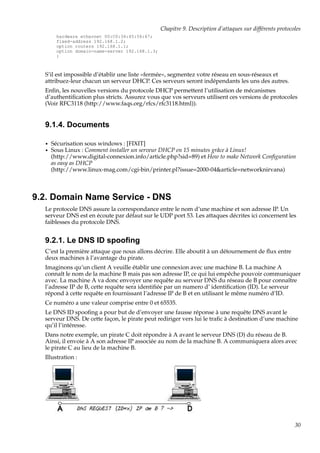 Chapitre 9. Description d’attaques sur différents protocoles
hardware ethernet 00:C0:34:45:56:67;
fixed-address 192.168.1.2;
option routers 192.168.1.1;
option domain-name-server 192.168.1.3;
}

S’il est impossible d’établir une liste «fermée», segmentez votre réseau en sous-réseaux et
attribuez-leur chacun un serveur DHCP. Ces serveurs seront indépendants les uns des autres.
Enﬁn, les nouvelles versions du protocole DHCP permettent l’utilisation de mécanismes
d’authentiﬁcation plus stricts. Assurez vous que vos serveurs utilisent ces versions de protocoles
(Voir RFC3118 (http://www.faqs.org/rfcs/rfc3118.html)).

9.1.4. Documents
•
•

Sécurisation sous windows : [FIXIT]
Sous Linux : Comment installer un serveur DHCP en 15 minutes grâce à Linux!
(http://www.digital-connexion.info/article.php?sid=89) et How to make Network Conﬁguration
as easy as DHCP
(http://www.linux-mag.com/cgi-bin/printer.pl?issue=2000-04&article=networknirvana)

9.2. Domain Name Service - DNS
Le protocole DNS assure la correspondance entre le nom d’une machine et son adresse IP. Un
serveur DNS est en écoute par défaut sur le UDP port 53. Les attaques décrites ici concernent les
faiblesses du protocole DNS.

9.2.1. Le DNS ID spooﬁng
C’est la première attaque que nous allons décrire. Elle aboutit à un détournement de ﬂux entre
deux machines à l’avantage du pirate.
Imaginons qu’un client A veuille établir une connexion avec une machine B. La machine A
connaît le nom de la machine B mais pas son adresse IP, ce qui lui empêche pouvoir communiquer
avec. La machine A va donc envoyer une requête au serveur DNS du réseau de B pour connaître
l’adresse IP de B, cette requête sera identiﬁée par un numero d’ identiﬁcation (ID). Le serveur
répond à cette requête en fournissant l’adresse IP de B et en utilisant le même numéro d’ID.
Ce numéro a une valeur comprise entre 0 et 65535.
Le DNS ID spooﬁng a pour but de d’envoyer une fausse réponse à une requête DNS avant le
serveur DNS. De cette façon, le pirate peut rediriger vers lui le traﬁc à destination d’une machine
qu’il l’intéresse.
Dans notre exemple, un pirate C doit répondre à A avant le serveur DNS (D) du réseau de B.
Ainsi, il envoie à A son adresse IP associée au nom de la machine B. A communiquera alors avec
le pirate C au lieu de la machine B.
Illustration :

30

 
