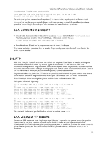Chapitre 9. Description d’attaques sur différents protocoles
[root@nowhere /root]#finger @machinecible
Login Name Tty Idle Login Time Office toto Le toto pts/7 3d Mar 26 20 :43
(case)// root root pts/4 5d May 25 16 :20

On voit ainsi qui est connecté sur le système (toto et root) et depuis quand (colonne Time).
finger n’est pas dangereux mais le laisser en écoute, sans en avoir réellement besoin, est une

grossière erreur. ﬁnger donne trop d’informations sur les utilisateurs systèmes.

9.3.1. Comment s’en proteger ?
•

Sous UNIX, il est conseillé de désactiver le service finger dans le ﬁchier /etc/inetd.conf.
Pour cela, ajoutez un dièse (#) devant la ligne relative au service finger.
# finger stream tcp nowait root /usr/sbin/tcpd in.fingerd

•

Sous Windows, désactivez le programme associé au service ﬁnger.

Si vous ne souhaitez pas désactiver le service ﬁnger, conﬁgurez votre ﬁrewall pour limiter les
accès vers ce service.

9.4. FTP
FTP (File Transfert Protocol, en écoute par défaut sur les ports 20 et 21) est le service utilisé pour
assurer le transfert de ﬁchiers. Il y a deux types de serveurs FTP : les serveurs FTP avec
authentiﬁcation par mots de passe et les serveurs anonymes. Pour les premiers, le client désirant
se connecter devra fournir un login accompagné d’un mot de passe pour authentiﬁcation. Dans le
cas du serveur FTP anonyme, tout le monde peut s’y connecter librement.
Le premier défaut du protocole FTP est de ne pas encrypter les mots de passe lors de leur transit
sur le réseau. Les mots de passe associés aux logins circulent en clair à la merci des sniffers.
Voici l’exemple d’une interception par un sniffer d’une authentiﬁcation FTP :
Le logiciel utilisé est tcpdump.
22 :10 :39.528557 192.168.1.3.1027 ¿ 192.168.1.4.ftp : P 1 :12(11) ack
47
win 5840 ¡nop,nop,timestamp 441749 100314¿ (DF) [tos 0x10]
0x0000 4510 003f 88d6 4000 4006 2e7b c0a8 0103 E.. ?..@.@.......
0x0010 c0a8 0104 0403 0015 e351 3262 8d6a dd80 .........Q2b.j..
0x0020 8018 16d0 68da 0000 0101 080a 0006 bd95 ....h...........
0x0030 0001 87da 5553 4552 2061 6c65 780d 0a00 ....0,1,0USER.alex...

22 :10 :57.746008 192.168.1.3.1027 ¿ 192.168.1.4.ftp : P 12 :23(11) ack
80
win 5840 ¡nop,nop,timestamp 443571 101048¿ (DF) [tos 0x10]
0x0000 4510 003f 88d8 4000 4006 2e79 c0a8 0103 E.. ?..@.@..y....
0x0010 c0a8 0104 0403 0015 e351 326d 8d6a dda1 .........Q2m.j..
0x0020 8018 16d0 5ba1 0000 0101 080a 0006 c4b3 ....[...........
0x0030 0001 8ab8 5041 5353 2074 6f74 6f0d 0a00 ....0,1,0PASS.toto...

On peut voir facilement que l’utilisateur alex a le mot de passe toto.

9.4.1. Le serveur FTP anonyme
Le serveur FTP anonyme pose de plus gros problèmes. Le premier est qu’une mauvaise gestion
des droits d’accès peut s’avérer être une erreur fatale. Laisser trop de répertoires en droit
d’écriture et/ou d’exécution est plus que dangereux pour la sûreté du système. Le pirate pourrait
y installer ou y exécuter des codes malveillants lui permettant d’accroître son pouvoir sur la
machine.
33

 