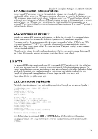 Chapitre 9. Description d’attaques sur différents protocoles

9.4.1.1. Boucing attack - Attaque par rebonds
Les serveurs FTP anonymes peuvent être sujets à des attaques par rebonds. Ces attaques
consistent à utiliser un serveur FTP anonyme comme relais pour se connecter à d’autres serveurs
FTP. Imaginons qu’un pirate se voit refuser l’accès par un serveur FTP dont l’accès est alloué à
seulement un certain groupe d’adresses IP. Imaginons que le pirate ne fait pas partie de ce groupe,
mais qu’un serveur FTP anonyme y appartienne. Le pirate peut très bien se connecter sur le
serveur FTP anonyme, utiliser les commandes assurant la connexion sur le serveur FTP protégé et
y récupérer des ﬁchiers.

9.4.2. Comment s’en protéger ?
Installez un serveur FTP anonyme seulement en cas d’absolue nécessité. Si vous devez le faire,
limitez au maximun les droits sur les différents répertoires et ﬁchiers laissés au public.
Pour vous protéger des attaques par sniffer, je vous recommande d’utiliser SFTP (Secure FTP)
pour vos transactions FTP. SFTP encryptera les échanges et les protégera ainsi des écoutes
indiscrètes. Vous pouvez aussi utiliser des tunnels comme IPSec pour protéger vos connexions
(voir section #x1-460004.3).
Filtrez les accès (via un ﬁrewall) en allouant seulement l’accès à un certain groupe d’adresses IP
(en évitant d’inclure des serveurs anonymes permettant de servir de relais).

9.5. HTTP
Un serveur HTTP est en écoute sur le port 80. Le protocole HTTP est sûrement le plus utilisé sur
le web pour les pages html. Ce protocole ne comporte pas de failles intrinsèques majeures. Par
contre, les applications assurant son traitement sont souvent bourrées de failles. Cela vient du fait
que le web devient de plus en plus demandeur en terme de convivialité et cela génère une
complexité plus grande des applications, d’où un risque de failles plus important.
Nous allons décrire ces failles une à une.

9.5.1. Les serveurs trop bavards
Parfois, les bannières des serveurs web sont trop explicites. Exemple sur un serveur Apache :
[root@nowhere /root]# telnet 127.0.0.1 80
Trying 127.0.0.1...
Connected to 127.0.0.1.
Escape character is ’^]’.
HEAD / HTTP/1.0
HTTP/1.1 200 OK
Date: Sun, 04 Jan 2004 15:07:06 GMT
Server: Apache/1.3.29 (Debian GNU/Linux)
Last-Modified: Sat, 24 Nov 2001 16:48:12 GMT
ETag: "17082-100e-3bffcf4c"
Accept-Ranges: bytes
Content-Length: 4110
Connection: close
Content-Type: text/html; charset=iso-8859-1
Connection closed by foreign host.

Lors de l’envoi de la commande HEAD / HTTP/1.0, trop d’informations sont données.
Les pages d’erreurs (404 : page non trouvée) peuvent aussi contenir des informations sur le
système.

34

 