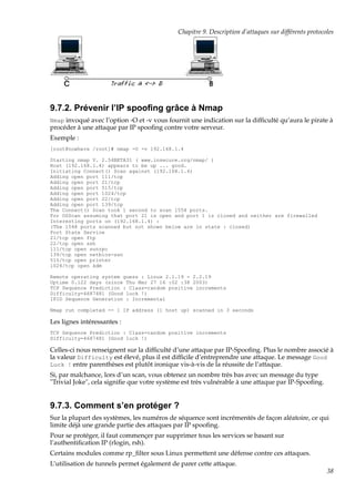 Chapitre 9. Description d’attaques sur différents protocoles

9.7.2. Prévenir l’IP spooﬁng grâce à Nmap
Nmap invoqué avec l’option -O et -v vous fournit une indication sur la difﬁculté qu’aura le pirate à

procéder à une attaque par IP spooﬁng contre votre serveur.
Exemple :
[root@nowhere /root]# nmap -O -v 192.168.1.4
Starting nmap V. 2.54BETA31 ( www.insecure.org/nmap/ )
Host (192.168.1.4) appears to be up ... good.
Initiating Connect() Scan against (192.168.1.4)
Adding open port 111/tcp
Adding open port 21/tcp
Adding open port 515/tcp
Adding open port 1024/tcp
Adding open port 22/tcp
Adding open port 139/tcp
The Connect() Scan took 1 second to scan 1554 ports.
For OSScan assuming that port 21 is open and port 1 is closed and neither are firewalled
Interesting ports on (192.168.1.4) :
(The 1548 ports scanned but not shown below are in state : closed)
Port State Service
21/tcp open ftp
22/tcp open ssh
111/tcp open sunrpc
139/tcp open netbios-ssn
515/tcp open printer
1024/tcp open kdm
Remote operating system guess : Linux 2.1.19 - 2.2.19
Uptime 0.122 days (since Thu Mar 27 16 :02 :38 2003)
TCP Sequence Prediction : Class=random positive increments
Difficulty=4687481 (Good luck !)
IPID Sequence Generation : Incremental
Nmap run completed -- 1 IP address (1 host up) scanned in 3 seconds

Les lignes intéressantes :
TCP Sequence Prediction : Class=random positive increments
Difficulty=4687481 (Good luck !)

Celles-ci nous renseignent sur la difﬁculté d’une attaque par IP-Spooﬁng. Plus le nombre associé à
la valeur Difficulty est élevé, plus il est difﬁcile d’entreprendre une attaque. Le message Good
Luck ! entre parenthèses est plutôt ironique vis-à-vis de la réussite de l’attaque.
Si, par malchance, lors d’un scan, vous obtenez un nombre très bas avec un message du type
"Trivial Joke", cela signiﬁe que votre système est très vulnérable à une attaque par IP-Spooﬁng.

9.7.3. Comment s’en protéger ?
Sur la plupart des systèmes, les numéros de séquence sont incrémentés de façon aléatoire, ce qui
limite déjà une grande partie des attaques par IP spooﬁng.
Pour se protéger, il faut commençer par supprimer tous les services se basant sur
l’authentiﬁcation IP (rlogin, rsh).
Certains modules comme rp_ﬁlter sous Linux permettent une défense contre ces attaques.
L’utilisation de tunnels permet également de parer cette attaque.
38

 