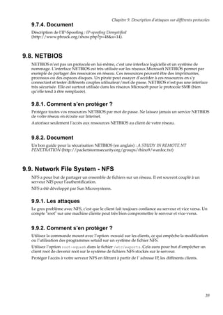 Chapitre 9. Description d’attaques sur différents protocoles

9.7.4. Document
Déscription de l’IP-Spooﬁng : IP-spooﬁng Demystiﬁed
(http://www.phrack.org/show.php?p=48&a=14).

9.8. NETBIOS
NETBIOS n’est pas un protocole en lui-même, c’est une interface logicielle et un système de
nommage. L’interface NETBIOS est très utilisée sur les réseaux Microsoft NETBIOS permet par
exemple de partager des ressources en réseau. Ces ressources peuvent être des imprimantes,
processus ou des espaces disques. Un pirate peut essayer d’accéder à ces ressources en s’y
connectant et tester différents couples utilisateur/mot de passe. NETBIOS n’est pas une interface
très sécurisée. Elle est surtout utilisée dans les réseaux Microsoft pour le protocole SMB (bien
qu’elle tend à être remplacée).

9.8.1. Comment s’en protéger ?
Protégez toutes vos ressources NETBIOS par mot de passe. Ne laissez jamais un service NETBIOS
de votre réseau en écoute sur Internet.
Autorisez seulement l’accès aux ressources NETBIOS au client de votre réseau.

9.8.2. Document
Un bon guide pour la sécurisation NETBIOS (en anglais) : A STUDY IN REMOTE NT
PENETRATION (http://packetstormsecurity.org/groups/rhino9/wardoc.txt)

9.9. Network File System - NFS
NFS a pour but de partager un ensemble de ﬁchiers sur un réseau. Il est souvent couplé à un
serveur NIS pour l’authentiﬁcation.
NFS a été développé par Sun Microsystems.

9.9.1. Les attaques
Le gros problème avec NFS, c’est que le client fait toujours conﬁance au serveur et vice versa. Un
compte "root" sur une machine cliente peut très bien compromettre le serveur et vice-versa.

9.9.2. Comment s’en protéger ?
Utilisez la commande mount avec l’option -nosuid sur les clients, ce qui empêche la modiﬁcation
ou l’utilisation des programmes setuid sur un système de ﬁchier NFS.
Utilisez l’option root-squash dans le ﬁchier /etc/exports. Cela aura pour but d’empêcher un
client root de devenir root sur le système de ﬁchiers NFS stockés sur le serveur.
Protéger l’accès à votre serveur NFS en ﬁltrant à partir de l’ adresse IP, les différents clients.

39

 