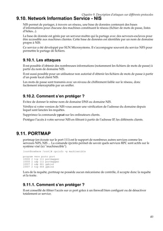 Chapitre 9. Description d’attaques sur différents protocoles

9.10. Network Information Service - NIS
NIS permet de partager, à travers un réseau, une base de données contenant des bases
d’informations pour chacune des machines constituant le réseau (ﬁchier de mots de passe, listes
d’hôtes...).
La base de donnée est gérée par un serveur-maître qui la partage avec des serveurs-esclaves pour
être accessible aux machines clientes. Cette base de données est identiﬁée par un nom de domaine
propre à NIS.
Ce service a été développé par SUN Microsystems. Il s’accompagne souvent du service NFS pour
permettre le partage de ﬁchiers.

9.10.1. Les attaques
Il est possible d’obtenir des nombreuses informations (notamment les ﬁchiers de mots de passe) à
partir du nom de domaine NIS.
Il est aussi possible pour un utilisateur non autorisé d’obtenir les ﬁchiers de mots de passe à partir
d’un poste local client NIS.
Les mots de passe sont transmis avec un niveau de chiffrement faible sur le réseau, donc
facilement interceptable par un sniffer.

9.10.2. Comment s’en protéger ?
Evitez de donner le même nom de domaine DNS au domaine NIS.
Vériﬁez si votre version de NIS vous assure une vériﬁcation de l’adresse du domaine depuis
lequel sont lancées les requêtes.
Supprimez la commande ypcat sur les ordinateurs clients.
Protégez l’accès à votre serveur NIS en ﬁltrant à partir de l’adresse IP, les différents clients.

9.11. PORTMAP
portmap (en écoute sur le port 111) est le support de nombreux autres services comme les
serveurs NFS, NIS ... La comande rpcinfo permet de savoir quels services RPC sont actifs sur le
système visé (ici "machinecible").
[root@nowhere /root]# rpcinfo -p machinecible
program
10000 2
10000 2
10007 2
10007 2

vers proto port
tcp 111 portmapper
udp 111 portmapper
udp 661 ypbind
tcp 664 ypbind

Lors de la requête, portmap ne possède aucun mécanisme de contrôle, il accepte donc la requête
et la traite.

9.11.1. Comment s’en protéger ?
Il est conseillé de ﬁltrer l’accès sur ce port grâce à un ﬁrewall bien conﬁguré ou de désactiver
totalement ce service.

40

 