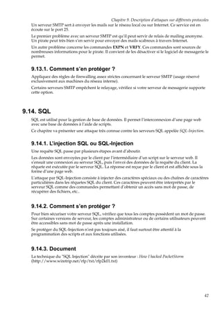 Chapitre 9. Description d’attaques sur différents protocoles
Un serveur SMTP sert à envoyer les mails sur le réseau local ou sur Internet. Ce service est en
écoute sur le port 25.
Le premier problème avec un serveur SMTP est qu’il peut servir de relais de mailing anonyme.
Un pirate peut très bien s’en servir pour envoyer des mails scabreux à travers Internet.
Un autre problème concerne les commandes EXPN et VRFY. Ces commandes sont sources de
nombreuses informations pour le pirate. Il convient de les désactiver si le logiciel de messagerie le
permet.

9.13.1. Comment s’en protéger ?
Appliquez des règles de ﬁrewalling assez strictes concernant le serveur SMTP (usage réservé
exclusivement aux machines du réseau interne).
Certains serveurs SMTP empêchent le relayage, vériﬁez si votre serveur de messagerie supporte
cette option.

9.14. SQL
SQL est utilisé pour la gestion de base de données. Il permet l’interconnexion d’une page web
avec une base de données à l’aide de scripts.
Ce chapitre va présenter une attaque très connue contre les serveurs SQL appelée SQL-Injection.

9.14.1. L’injection SQL ou SQL-Injection
Une requête SQL passe par plusieurs étapes avant d’aboutir.
Les données sont envoyées par le client par l’intermédiaire d’un script sur le serveur web. Il
s’ensuit une connexion au serveur SQL, puis l’envoi des données de la requête du client. La
rêquete est exécutée par le serveur SQL. La réponse est reçue par le client et est afﬁchée sous la
forme d’une page web.
L’attaque par SQL-Injection consiste à injecter des caractères spéciaux ou des chaînes de caractères
particulières dans les rêquetes SQL du client. Ces caractères peuvent être interprétés par le
serveur SQL comme des commandes permettant d’obtenir un accès sans mot de passe, de
récupérer des ﬁchiers, etc..

9.14.2. Comment s’en protéger ?
Pour bien sécuriser votre serveur SQL, vériﬁez que tous les comptes possèdent un mot de passe.
Sur certaines versions de serveur, les comptes administrateur ou de certains utilisateurs peuvent
être accessibles sans mot de passe après une installation.
Se protéger du SQL-Injection n’est pas toujours aisé, il faut surtout être attentif à la
programmation des scripts et aux fonctions utilisées.

9.14.3. Document
La technique du "SQL Injection" décrite par son inventeur : How I hacked PacketStorm
(http://www.wiretrip.net/rfp/txt/rfp2k01.txt)

42

 