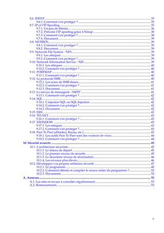 9.6. IDENT ........................................................................................................................................... 35
9.6.1. Comment s’en protéger ?................................................................................................ 35
9.7. IP et l’IP-Spooﬁng........................................................................................................................ 35
9.7.1. Un peu de théorie ... ........................................................................................................ 36
9.7.2. Prévenir l’IP spooﬁng grâce à Nmap ............................................................................ 38
9.7.3. Comment s’en protéger ?................................................................................................ 38
9.7.4. Document.......................................................................................................................... 39
9.8. NETBIOS....................................................................................................................................... 39
9.8.1. Comment s’en protéger ?................................................................................................ 39
9.8.2. Document.......................................................................................................................... 39
9.9. Network File System - NFS ........................................................................................................ 39
9.9.1. Les attaques ...................................................................................................................... 39
9.9.2. Comment s’en protéger ?................................................................................................ 39
9.10. Network Information Service - NIS ........................................................................................ 39
9.10.1. Les attaques .................................................................................................................... 40
9.10.2. Comment s’en protéger ?.............................................................................................. 40
9.11. PORTMAP .................................................................................................................................. 40
9.11.1. Comment s’en protéger ?.............................................................................................. 40
9.12. Le protocole SMB....................................................................................................................... 40
9.12.1. Les scans de SMB shares ............................................................................................... 41
9.12.2. Comment s’en protéger ?.............................................................................................. 41
9.12.3. Document........................................................................................................................ 41
9.13. Le service de messagerie - SMTP ............................................................................................ 41
9.13.1. Comment s’en protéger ?.............................................................................................. 42
9.14. SQL .............................................................................................................................................. 42
9.14.1. L’injection SQL ou SQL-Injection ................................................................................ 42
9.14.2. Comment s’en protéger ?.............................................................................................. 42
9.14.3. Document........................................................................................................................ 42
9.15. SSH............................................................................................................................................... 42
9.16. TELNET ...................................................................................................................................... 43
9.16.1. Comment s’en protéger ?.............................................................................................. 43
9.17. XWINDOW ................................................................................................................................ 43
9.17.1. Les attaques .................................................................................................................... 43
9.17.2. Comment s’en proteger ?.............................................................................................. 43
9.18. Peer To Peer (eDonkey, Kazaa, etc.) ........................................................................................ 43
9.18.1. Les outils Peer To Peer sont des vecteurs de virus.................................................... 44
9.18.2. Comment s’en protèger ?.............................................................................................. 44
10. Sécurité avancée ................................................................................................................................... 45
10.1. L’architecture sécurisée............................................................................................................. 45
10.1.1. Le réseau de départ ....................................................................................................... 45
10.1.2. Le premier niveau de sécurité...................................................................................... 45
10.1.3. Le deuxième niveau de sécurisation ........................................................................... 46
10.1.4. Les niveaux plus élevés................................................................................................. 46
10.2. Développez vos propres utilitaires sécurité .......................................................................... 47
10.2.1. Le programme ................................................................................................................ 48
10.2.2. Comment obtenir et compiler le source entier du programme ?............................ 52
10.2.3. Documents ...................................................................................................................... 52
A. Annexes................................................................................................................................................... 53
A.1. Les sites et revues à consulter régulierement ......................................................................... 53
A.2. Remerciements............................................................................................................................ 53

v

 