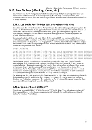 Chapitre 9. Description d’attaques sur différents protocoles

9.18. Peer To Peer (eDonkey, Kazaa, etc.)
Les applications Peer to Peer permettent de faciliter l’échange de ﬁchiers entre particuliers. Ces
applications sont nombreuses et diverses (eDonkey, Kazaa, etc.). Malheureusement, leur
utilisation dans un réseau peut être source de problèmes de sécurité et consommer inutilement de
la bande passante.

9.18.1. Les outils Peer To Peer sont des vecteurs de virus
Les utilisateurs des applications Peer to Peer constituent des cibles idéales pour la propagation des
virus. Les développements de ces applications sont récents ; ils n’ont pas subi d’audit sérieux. Le
«pouvoir d’attraction» de l’échange de ﬁchier est si grand que cet usage s’est répandu très
rapidement. On obtient donc un coktail dangereux : des applications faibles déployées à très
grande échelle sur l’Internet.
Les virus récents (postérieur à la série Gibe-? de Septembre 2003) ont commencé à utiliser
systématiquement les outils Peer to Peer. Une fois de plus les utilisateurs ne sont absolument pas
conscients de leur «participation» à la propagation de ces virus. Pourtant, si on s’intéresse un peu
à la journalisation les traces de propagation sont immédiatement observables. Voici un relevé sur
une heure d’exploitation d’un routeur :
Security Violations
=-=-=-=-=-=-=-=-=-=
Feb 17 19:28:14 routeur
Feb 17 19:33:18 routeur
Feb 17 19:37:19 routeur
Feb 17 19:54:20 routeur
Feb 17 19:57:25 routeur
Feb 17 20:00:19 routeur

14623:
14625:
14627:
14628:
14629:
14630:

Feb
Feb
Feb
Feb
Feb
Feb

17
17
17
17
17
17

20:28:13.155
20:33:17.880
20:37:18.056
20:54:19.200
20:57:24.892
21:00:18.544

GMT:
GMT:
GMT:
GMT:
GMT:
GMT:

%SEC-6-IPACCESSLOGP:
%SEC-6-IPACCESSLOGP:
%SEC-6-IPACCESSLOGP:
%SEC-6-IPACCESSLOGP:
%SEC-6-IPACCESSLOGP:
%SEC-6-IPACCESSLOGP:

list
list
list
list
list
list

inbound
inbound
inbound
inbound
inbound
inbound

denied
denied
denied
denied
denied
denied

La distinction entre la journalisation d’une utilisation «usuelle» d’un outil Peer to Peer et la
journalisation de la propagation de virus est immédiate. Pour un échange de ﬁchiers on auriat
observé plusieurs dizaines (voir centaines) d’entrées dans le journal sur une heure. Dans le cas
présenté, on observe que les adresses IP sources changent pour chaque entrée et que deux
applications Peer to Peer ont été utilisées : eDonkey2000 avec les numéros de ports 4662-4663 et
kazaa avec le numéro de port 1214. Enﬁn, le «clou du spectacle», le numéro de port destination
3127 correspond à la porte cachée du virus W32/MyDoom/W32.Novarg.A.
On retrouve une des caractéristiques des ﬂux réseaux Peer to Peer : il est techniquement difﬁcile de
limiter ces ﬂux mais ils sont très faciles à observer et à repérer. Si vous aviez encore quelques
illusions sur l’utilisation «anonyme» des outils Peer to Peer, il est grand temps de les perdre. Il est
même probablement trop tard, vous êtes déjà repérés !

9.18.2. Comment s’en protèger ?
Sous linux, le projet P2PWall - IPTables blocking of P2P trafﬁc (http://www.lowth.com/p2pwall/)
donne des utilitaires et des documents permettant d’utiliser le ﬁrewall iptables pour ﬁltrer le
traﬁc d’application Peer to Peer.

44

tcp
tcp
tcp
tcp
tcp
tcp

 