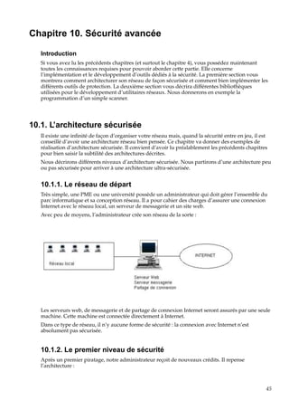 Chapitre 10. Sécurité avancée
Introduction
Si vous avez lu les précédents chapitres (et surtout le chapitre 4), vous possédez maintenant
toutes les connaissances requises pour pouvoir aborder cette partie. Elle concerne
l’implémentation et le développement d’outils dédiés à la sécurité. La première section vous
montrera comment architecturer son réseau de façon sécurisée et comment bien implémenter les
différents outils de protection. La deuxième section vous décrira différentes bibliothèques
utilisées pour le développement d’utilitaires réseaux. Nous donnerons en exemple la
programmation d’un simple scanner.

10.1. L’architecture sécurisée
Il existe une inﬁnité de façon d’organiser votre réseau mais, quand la sécurité entre en jeu, il est
conseillé d’avoir une architecture réseau bien pensée. Ce chapitre va donner des exemples de
réalisation d’architecture sécurisée. Il convient d’avoir lu préalablement les précédents chapitres
pour bien saisir la subtilité des architectures décrites.
Nous décrirons différents niveaux d’architecture sécurisée. Nous partirons d’une architecture peu
ou pas sécurisée pour arriver à une architecture ultra-sécurisée.

10.1.1. Le réseau de départ
Très simple, une PME ou une université possède un administrateur qui doit gérer l’ensemble du
parc informatique et sa conception réseau. Il a pour cahier des charges d’assurer une connexion
Internet avec le réseau local, un serveur de messagerie et un site web.
Avec peu de moyens, l’administrateur crée son réseau de la sorte :

Les serveurs web, de messagerie et de partage de connexion Internet seront assurés par une seule
machine. Cette machine est connectée directement à Internet.
Dans ce type de réseau, il n’y aucune forme de sécurité : la connexion avec Internet n’est
absolument pas sécurisée.

10.1.2. Le premier niveau de sécurité
Après un premier piratage, notre administrateur reçoit de nouveaux crédits. Il repense
l’architecture :

45

 
